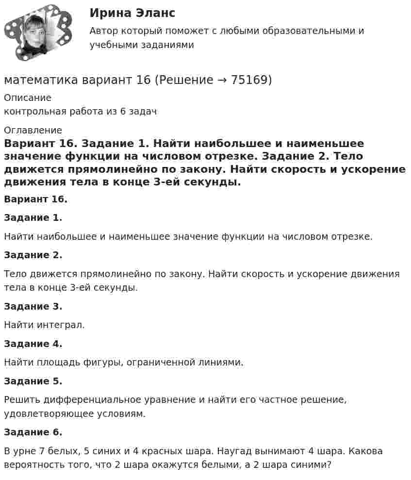     
            Описание
            контрольная работа из 6 задач 
            Оглавление
            Вариант 16. Задание 1.	Найти наибольшее и наименьшее значение функции на числовом отрезке. Задание 2.	Тело движется прямолинейно по закону. Найти скорость и ускорение движения тела в конце 3-ей секунды. Задание 3.	Найти интеграл. Задание 4.	Найти площадь фигуры, ограниченной линиями. Задание 5.	Решить дифференциальное уравнение и найти его частное решение, удовлетворяющее условиям.Задание 6.	В урне 7 белых, 5 синих и 4 красных шара. Наугад вынимают 4 шара. Какова вероятность того, что 2 шара окажутся белыми, а 2 шара синими?     
            
            
            Математика (вариант 10, АлтГПУ)математика вариант 16 математика вариант 2Математика вариант 2 математика вариант 23 математика вариант 4 математика вариант 6💯 Математика (2) (ответы на тест Синергия / МОИ / МТИ / МосАП, сентябрь 2023)Математика 2 семестр Математика.ои(dor_СПО_ОУД) (2/2) Колледж Синергия МТИ МОСАП Ответы на тесты для самопроверки 7-12, итоговый и компетентностный тестМатематика 2 семестр (тест с ответами Колледж Синергия)МАТЕМАТИКА(2 ЧАСТЬ) 2 СЕМЕСТР ТУЛГУ 8 ВАРИАНТ Математика 3 Росдистант вариант 5 Практическое задание 1-6МАТЕМАТИКА(3 ЧАСТЬ) 3 СЕМЕСТР ТУЛГУ 8 ВАРИАНТ 💯 Математика: Алгебра и начала математического анализа.СПО (все ответы на тест Синергия / МТИ / МосАП, сентябрь 2022)