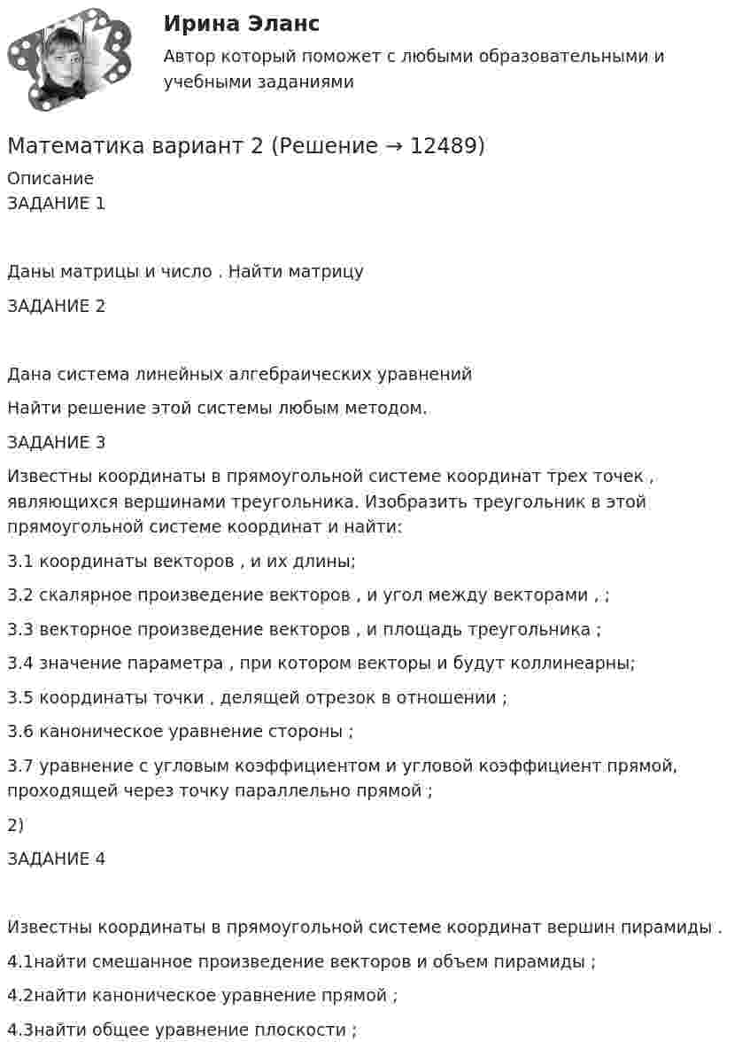     
          Описание
          ЗАДАНИЕ 1 Даны матрицы  и число . Найти матрицу ЗАДАНИЕ 2 Дана система линейных алгебраических уравнений Найти решение этой системы любым методом.ЗАДАНИЕ 3 Известны координаты в прямоугольной системе координат  трех точек , являющихся вершинами треугольника. Изобразить треугольник  в этой прямоугольной системе координат и найти:3.1 координаты векторов ,  и их длины;3.2 скалярное произведение векторов ,  и угол  между векторами , ;3.3 векторное произведение векторов ,  и площадь треугольника ;3.4 значение параметра , при котором векторы  и  будут коллинеарны;3.5 координаты точки , делящей отрезок  в отношении ;3.6 каноническое уравнение стороны ;3.7 уравнение с угловым коэффициентом и угловой коэффициент прямой, проходящей через точку  параллельно прямой ;2)        ЗАДАНИЕ 4 Известны координаты в прямоугольной системе координат  вершин пирамиды .4.1найти смешанное произведение векторов  и объем пирамиды ;4.2найти каноническое уравнение прямой ;4.3найти общее уравнение плоскости ;   
            
            
            математика вариант 2Математика вариант 2 математика вариант 23 математика вариант 4 математика вариант 6математика вариант 9 виттеМатематика Витте МУИВ Ответы на тесты 4-7 и итоговое тестирование (состоит из тестов 4,5,6,7)Математика 2 семестр (тест с ответами Колледж Синергия)МАТЕМАТИКА(2 ЧАСТЬ) 2 СЕМЕСТР ТУЛГУ 8 ВАРИАНТ Математика 3 Росдистант вариант 5 Практическое задание 1-6МАТЕМАТИКА(3 ЧАСТЬ) 3 СЕМЕСТР ТУЛГУ 8 ВАРИАНТ 💯 Математика: Алгебра и начала математического анализа.СПО (все ответы на тест Синергия / МТИ / МосАП, сентябрь 2022)💯 Математика: Алгебра и начала математического анализа.СПО (ответы на тест Синергия / МТИ / МосАП, июнь 2022)Математика (вариант 10, АлтГПУ)
