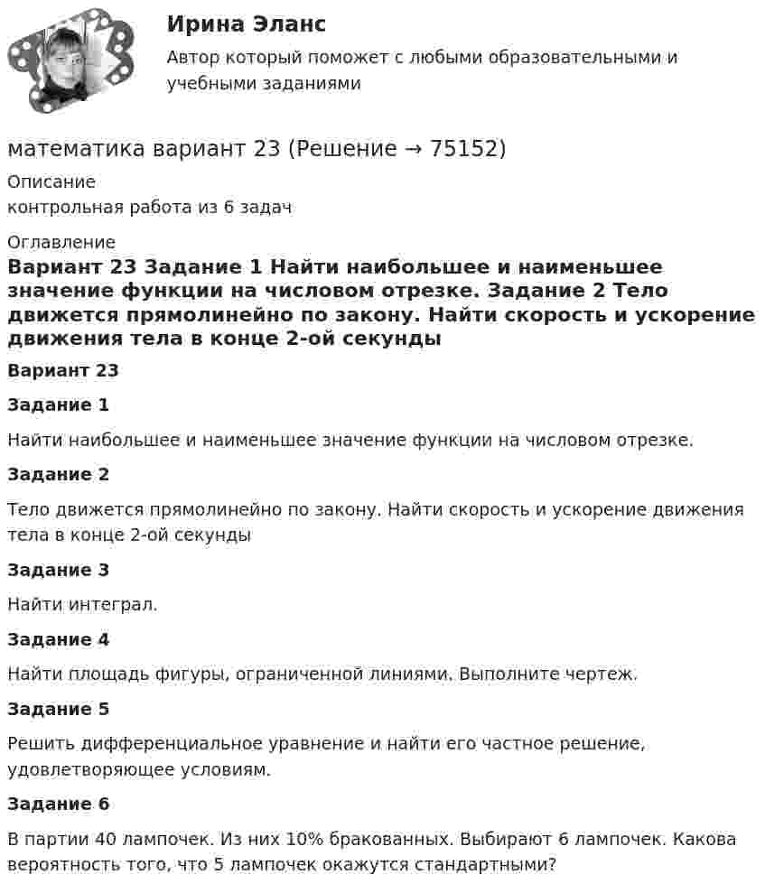     
            Описание
            контрольная работа из 6 задач  
            Оглавление
            Вариант 23 Задание 1	Найти наибольшее и наименьшее значение функции на числовом отрезке. Задание 2	Тело движется прямолинейно по закону. Найти скорость и ускорение движения тела в конце 2-ой секунды Задание 3	Найти интеграл. Задание 4	Найти площадь фигуры, ограниченной линиями. Выполните чертеж. Задание 5	Решить дифференциальное уравнение и найти его частное решение, удовлетворяющее условиям. Задание 6	В партии 40 лампочек. Из них 10% бракованных. Выбирают 6 лампочек. Какова вероятность того, что 5 лампочек окажутся стандартными?      
            
            
            Математика вариант 2 математика вариант 23 математика вариант 4 математика вариант 6математика вариант 9 виттеМатематика Витте МУИВ Ответы на тесты 4-7 и итоговое тестирование (состоит из тестов 4,5,6,7)Математика в профессиональной деятельности учителя (ПНК)МАТЕМАТИКА(2 ЧАСТЬ) 2 СЕМЕСТР ТУЛГУ 8 ВАРИАНТ Математика 3 Росдистант вариант 5 Практическое задание 1-6МАТЕМАТИКА(3 ЧАСТЬ) 3 СЕМЕСТР ТУЛГУ 8 ВАРИАНТ 💯 Математика: Алгебра и начала математического анализа.СПО (все ответы на тест Синергия / МТИ / МосАП, сентябрь 2022)💯 Математика: Алгебра и начала математического анализа.СПО (ответы на тест Синергия / МТИ / МосАП, июнь 2022)Математика (вариант 10, АлтГПУ)математика вариант 16 