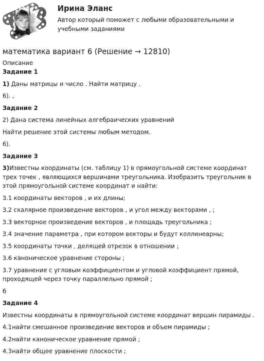     
          Описание
           Задание 1  1) Даны матрицы                      и число   . Найти матрицу   . 	 6).   ,          Задание 2 	2) Дана система линейных алгебраических уравнений	Найти решение этой системы любым методом.6).    Задание 3 3)Известны координаты (см. таблицу 1) в прямоугольной системе координат    трех точек   , являющихся вершинами треугольника. Изобразить треугольник    в этой прямоугольной системе координат и найти:3.1 координаты векторов   ,    и их длины;3.2 скалярное произведение векторов   ,    и угол    между векторами   ,   ;3.3 векторное произведение векторов   ,    и площадь треугольника   ;3.4 значение параметра   , при котором векторы    и    будут коллинеарны;3.5 координаты точки   , делящей отрезок    в отношении   ;3.6 каноническое уравнение стороны   ;3.7 уравнение с угловым коэффициентом и угловой коэффициент прямой, проходящей     через точку    параллельно прямой   ;  6           Задание 4 	Известны координаты в прямоугольной системе координат    вершин пирамиды   .	4.1найти смешанное произведение векторов    и объем пирамиды   ;	4.2найти каноническое уравнение прямой   ;	4.3найти общее уравнение плоскости   ;  
            
            
            математика вариант 4 математика вариант 6математика вариант 9 виттеМатематика Витте МУИВ Ответы на тесты 4-7 и итоговое тестирование (состоит из тестов 4,5,6,7)Математика в профессиональной деятельности учителя (ПНК)Математика в профессиональной деятельности учителя (ПНК)Математика в профессиональной деятельности учителя (ПНК)МАТЕМАТИКА(3 ЧАСТЬ) 3 СЕМЕСТР ТУЛГУ 8 ВАРИАНТ 💯 Математика: Алгебра и начала математического анализа.СПО (все ответы на тест Синергия / МТИ / МосАП, сентябрь 2022)💯 Математика: Алгебра и начала математического анализа.СПО (ответы на тест Синергия / МТИ / МосАП, июнь 2022)Математика (вариант 10, АлтГПУ)математика вариант 16 математика вариант 2Математика вариант 2 