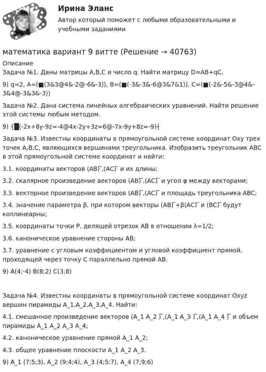      
          Описание
          Задача №1. Даны матрицы A,B,C и число q. Найти матрицу D=AB+qC.9) q=2,  A=(■(3&amp;3@4&amp;-2@-6&amp;-3)),  B=(■(-3&amp;-3&amp;-6@3&amp;7&amp;1)),  C=(■(-2&amp;-5&amp;-3@4&amp;-3&amp;4@-3&amp;3&amp;-3))Задача №2. Дана система линейных алгебраических уравнений. Найти решение этой системы любым методом.9) {█(-2x+8y-9z=-4@4x-2y+3z=6@-7x-9y+8z=-9)┤Задача №3. Известны координаты в прямоугольной системе координат Oxy трех точек A,B,C, являющихся вершинами треугольника. Изобразить треугольник ABC в этой прямоугольной системе координат и найти:3.1. координаты векторов (AB) ̅,(AC) ̅ и их длины;3.2. скалярное произведение векторов (AB) ̅,(AC) ̅ и угол φ между векторами;3.3. векторное произведение векторов (AB) ̅,(AC) ̅ и площадь треугольника ABC;3.4. значение параметра β, при котором векторы (AB) ̅+β(AC) ̅ и (BC) ̅ будут коллинеарны;3.5. координаты точки P, делящей отрезок AB в отношении λ=1/2;3.6. каноническое уравнение стороны AB;3.7. уравнение с угловым коэффициентом и угловой коэффициент прямой, проходящей через точку C параллельно прямой AB.9)  A(4;-4)      B(8;2)      C(3;8)Задача №4. Известны координаты в прямоугольной системе координат Oxyz вершин пирамиды A_1,A_2,A_3,A_4. Найти:4.1. смешанное произведение векторов (A_1 A_2 ) ̅,(A_1 A_3 ) ̅,(A_1 A_4 ) ̅ и объем пирамиды A_1 A_2 A_3 A_4;4.2. каноническое уравнение прямой A_1 A_2;4.3. общее уравнение плоскости A_1 A_2 A_3.9) A_1 (7;5;3),  A_2 (9;4;4),  A_3 (4;5;7),  A_4 (7;9;6)  
            
            
            математика вариант 6математика вариант 9 виттеМатематика Витте МУИВ Ответы на тесты 4-7 и итоговое тестирование (состоит из тестов 4,5,6,7)Математика в профессиональной деятельности учителя (ПНК)Математика в профессиональной деятельности учителя (ПНК)Математика в профессиональной деятельности учителя (ПНК)Математика в профессиональной деятельности учителя (ПНК)💯 Математика: Алгебра и начала математического анализа.СПО (все ответы на тест Синергия / МТИ / МосАП, сентябрь 2022)💯 Математика: Алгебра и начала математического анализа.СПО (ответы на тест Синергия / МТИ / МосАП, июнь 2022)Математика (вариант 10, АлтГПУ)математика вариант 16 математика вариант 2Математика вариант 2 математика вариант 23 