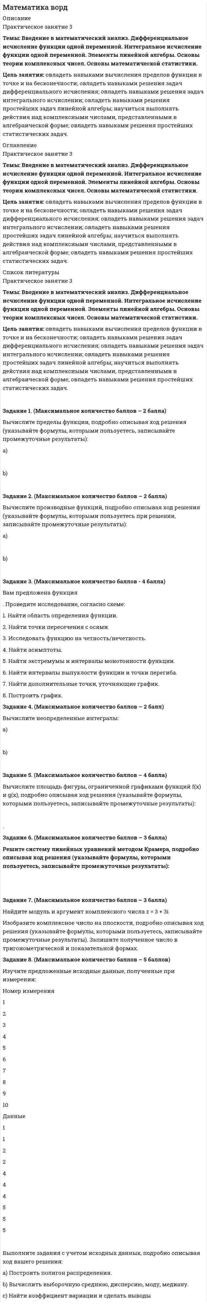 




Описание


Задания: 1,2,3,4,5. Работа выполнена верно!




Оглавление


Задания по теме 4.1 Текстовый редактор. Структуризация данных
Цель занятия: приобрести навыки работы с текстовым редактором MS Word и развить навыки структуризации данных.
Задание 1. Наберите текст по заданию с учетом элементов форматирования.
Методические рекомендации:
Загрузите текстовый процессор Word.
Установите режим постраничного отображения документа на экране (Вид-Разметка страницы).
Задайте основные параметры (тип и размер шрифта, способ выравнивания текста), которые будут устанавливаться по умолчанию при вводе текста (в меню «Шрифт» выберите: шрифт Times New Roman, обычный, размер 14, в меню «Абзац»: междустрочный интервал 1,5, первая строка отступ 1,25, выравнивание по ширине).
Наберите текст.
В широком значении термина, информационно-коммуникационные технологии (ИКТ) – это использование комплекса учебно-методических материалов, технических и инструментальных средств вычислительной техники с целью оперативной и эффективной работы с информацией. Внедрение ИКТ в образовательный процесс не столько насущная необходимость сколько осознанный процесс технологизации рутинных процессов с целью высвобождения творческой энергии личности современного общества. При этом необходимо последовательно решить ряд задач: технологическое дооснощение, разработка методологии использования информационных средств,создание дидактических пособий и разработка новых технологий обучения, определяющих этапы процесса модернизации.
Сохраните набранный текст в файле. Закройте документ. Приведите в отчёте форматированный в соответствии с требованиями текст.
Сохраните набранный текст в файле.
Закройте документ.
Приведите в отчёте форматированный в соответствии с требованиями текст.
Задание 2.
Создание визитной карточки.
Методические рекомендации:
Установить выравнивание по центру.
Задать рамку с помощью следующих команд:
Таблица/ Вставить/ Таблица/ Число столбцов: 1/ Число строк: 1/ OK.
Таблица/Выделить/Таблица.
Таблица/Свойства таблицы, установить Таблица/ Ширина/9 см, Строка/Высота/5 см, Ячейка/ Вертикальное выравнивание/По центру/OK
Набрать текст первого и второго абзацев, указав свои реальные фамилию, имя и отчество. Выделить этот текст, задать выравнивание по центру.
Выполнить команду Формат/ Шрифт: Times New Roman, Начертание: Полужирный, Размер: 18/ OK.
Нажать Enter два раза.
Набрать следующие три абзаца. Выполнить команду Формат/ Шрифт: Times New Roman, Начертание: Обычный, Размер: 10/ OK
Задание 3. Форматирование фрагмента текста.
Методические рекомендации:
Наберите текст фрагмента сценария детского досугового мероприятия (не менее 1 страницы) и отформатируйте набранный текст следующим образом:
– Заголовок - 18пт, прописными буквами, разреженный на 2,5пт. Выровнять по центру, перед и после заголовка абзацные отступы 12пт.
– Текст первого абзаца должен быть размером 14 пт, выровнен по левому краю. Отступ первой строки 1,25 см. Междустрочный интервал – одинарный.
– Текст второго абзаца должен быть размером 13пт, курсив, выровнен по правому краю. Отступ первой строки отсутствует. Междустрочный интервал – с коэффициентом 1,3.
– Текст третьего абзаца должен быть размером 14 пт, уплотненный, выровнен по ширине. Выступ первой строки 1,25 см. Междустрочный интервал – 12 пт. Слева и справа абзаца отступы по 2см.
– Текст четвертого абзаца должен быть размером 14пт, выровнен по ширине. Отступ первой строки 1,25 см. Междустрочный интервал полуторный. Перед и после абзаца отступы 6 пт.
Выполните над набранным текстом следующие процедуры:
– Оформить текст первого абзаца графически: сделать рамку, добавить фон
– Включить отображение непечатаемых символов.
– Найти текст размером 14пт с полуторным междустрочным интервалом и заменить его на текст 13 пт с интервалом 1,3 с помощью команды замены.
– Найти знак абзаца и заменить его на знак абзаца с пробелом с помощью команды замены.
– Сделайте первую букву каждого абзаца в виде буквицы.
Форматирование страницы.
– Задать для страницы следующие поля: левое - 3 см, остальные - 1,5 см.
– Вставить номер страницы внизу в центре.
– Сделать нижнее поле размером 2 см.
– Увеличить размер верхнего поля с помощью линейки.
– Сделать все страницы альбомными.
Задание 4. Создайте таблицу и наполните ее текстом содержания тематического плана по предложенному образцу (ПРЕПОДАВАНИЕ В НАЧАЛЬНЫХ КЛАССАХ).
Задания по теме 5.1 Назначение, разновидности и функциональные возможности программ создания мультимедийных презентаций
Цель:приобрести навыки работы с системой обработки презентаций Microsoft Office Power Point, инструментами оформления презентаций
Задание 5. Опишите структуру типового интерфейса презентации PowerPoint.



            
            
            Цель занятия: овладение основами медицинских знаний и оказания первой помощи пострадавшим (ППП) при неотложных состояниях (травмах, отравлениях и различных видах поражений), включая знания об основных инфекционных заболеваниях и их профилактике.Цель занятия: овладеть навыками вычисления пределов функции в точке и на бесконечности; овладеть навыками решения задач дифференциального исчисления; овладеть навыками решения задач интегрального исчислении; овладеть навыками решения простейших задач линейной алгебры; научиться выполнять действия над комплексными числами, представленными в алгебраической форме; овладеть навыками решения простейших статистических задач.Цель занятия: отработка навыка выполнения заданий по лексике и грамматике с использованием различных типов упражнений, совершенствование навыков устной и письменной речи, пополнение словарного запаса по профилю.Цель занятия: получить практический опыт поведения в решении проблемных и конфликтных ситуаций,Цель занятия: приобрести навыки работы с периферийными устройствами. Задание 1. Заполните таблицу «Управляющие клавиши клавиатуры»Цель занятия: приобрести навыки работы с текстовым редактором MS Word и развить навыки структуризации данных. Задание 1. Наберите текст по заданию с учетом элементов форматирования. Методические рекомендации: Загрузите текстовый процессор Word.Цель занятия: сформировать умения и освоить компетенции, которые в дальнейшем будут являться частью профессиональной культуры специалиста.Цель занятия: выявить умения ориентироваться в современной экономической, политической и культурной ситуации в России и мире, определять взаимосвязь отечественных, региональных, мировых социально-экономических, политических и культурных проблем, оценить уровень формирования у обучающихся знаний и представлений об основных этапах и содержании истории XX и XXI в.в.Цель занятия: закрепить знания об основных источниках и масштабах образования отходов производства, основных источниках техногенного воздействия на окружающую среду, принципах размещения производств различного типа, составов основных промышленных выбросов и отходов различных производств; обеспечить формирование умения обучающихся ориентироваться в наиболее общих проблемах экологии и природопользования.Цель занятия: закрепление знаний о природоресурсном потенциале и охраняемых природных территориях Российской Федерации, а также формирование умения обучающихся ориентироваться в наиболее общих проблемах экологии и природопользования.Цель занятия:закрепление знаний о составе, структуре персональных ЭВМ и вычислительных систем, формирование умения сопоставлять конфигурации различных компьютеров по их основным параметрам и требуемым задачам обработки информации.Цель занятия: закрепление знаний о сущности профессиональной Я-концепции педагога; формирование умений описания собственной профессиональной Я-концепции педагога.Цель занятия: закрепление знаний по основным способам передачи информации в компьютерных сетях, формирование умения работать с информацией в локальных и глобальных компьютерных сетях. Задание 1. Проведите сравнительный анализ понятий «локальная» и «глобальная» сети.Цель занятия: научиться читать текст, переводить его, письменно составлять высказывания. Закрепление навыка составления вопросов, пересказа, а также работы со словарём. Отработка навыков устной и письменной речи.