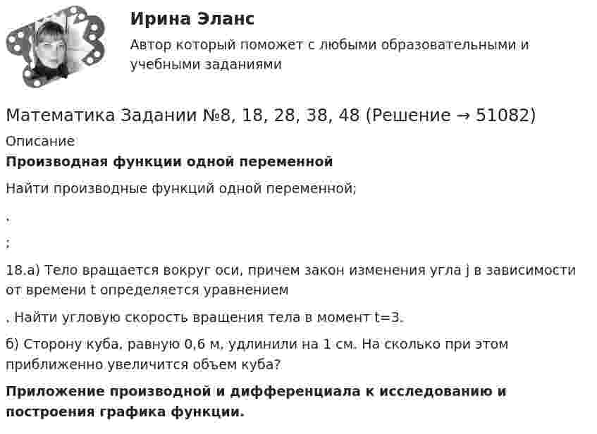     
            Описание
            Производная функции одной переменной Найти производные функций одной переменной;. ;  18.а) Тело вращается вокруг оси, причем закон изменения угла j в зависимости от времени t определяется уравнением . Найти угловую скорость вращения тела в момент t=3.б) Сторону куба, равную 0,6 м, удлинили на 1 см. На сколько при этом приближенно увеличится объем куба? Приложение производной и дифференциала к исследованию и построения графика функции.  
            
            
            Математика Задании №10, 20, 30, 40, 50, 70Математика  Задании №8, 18, 28, 38, 48Математика и информатикаМатематика и информатикаМАТЕМАТИКА И ИНФОРМАТИКАМатематика и информатика (Темы 1-12) тест с ответами Синергия/МОИ/ МТИ /МОСАПМатематика и информатика, темы 1-5, итоговый, компетентностный тест (ответы на тест Синергия / МТИ / МОИ / МосАП, 101 вопрос)Математика (ДОУА, СР) НСПК Тестовые вопросы к разделу 1 Тест 1Математика (ДОУА, СР) НСПК Тестовые вопросы к разделу 2 Тест 2Математика (ДОУА, СР) Практические задание 1. Занятия 1,2,3,5,7,12Математика (ДОУА, СР) Практические задание 1. Занятия 1,2,3,5,7,12  НСПКМатематика (ДОУА, СР). Практическое занятие 1. Задание 4Математика (ДОУА, СР) Практическое занятие 2. Задания 7,9  НСПКМАТЕМАТИКА (ДОУА, СР) Тестовые вопросы к разделу 1