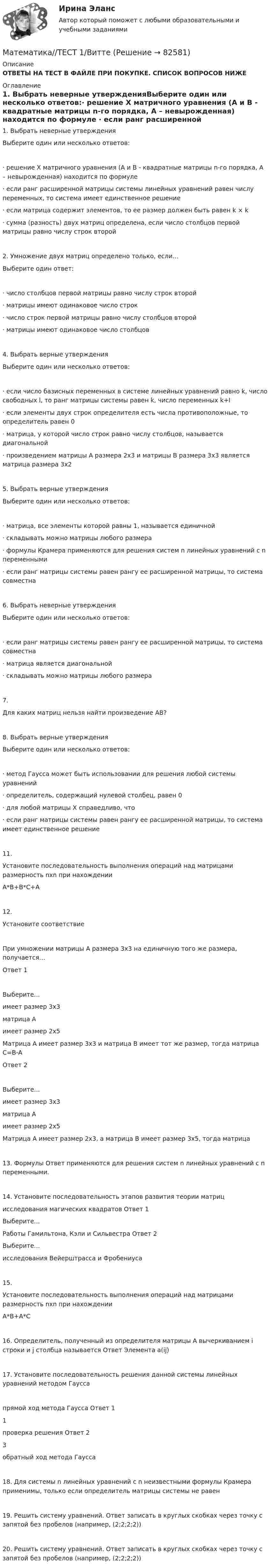     
            Описание
            ОТВЕТЫ НА ТЕСТ В ФАЙЛЕ ПРИ ПОКУПКЕ. СПИСОК ВОПРОСОВ НИЖЕ 
            Оглавление
            1.     Выбрать неверные утвержденияВыберите один или несколько ответов:·       решение Х матричного уравнения (А и В - квадратные матрицы n-го порядка, А – невырожденная) находится по формуле ·       если ранг расширенной матрицы системы линейных уравнений равен числу переменных, то система имеет единственное решение·       если матрица содержит элементов, то ее размер должен быть равен k × k·       сумма (разность) двух матриц определена, если число столбцов первой матрицы равно числу строк второй2.     Умножение двух матриц определено только, если…Выберите один ответ:·       число столбцов первой матрицы равно числу строк второй·       матрицы имеют одинаковое число строк·       число строк первой матрицы равно числу столбцов второй·       матрицы имеют одинаковое число столбцов4. Выбрать верные утвержденияВыберите один или несколько ответов:·       если число базисных переменных в системе линейных уравнений равно k, число свободных l, то ранг матрицы системы равен k, число переменных k+l·       если элементы двух строк определителя есть числа противоположные, то определитель равен 0·       матрица, у которой число строк равно числу столбцов, называется диагональной·       произведением матрицы А размера 2x3 и матрицы В размера 3x3 является матрица размера 3x25. Выбрать верные утвержденияВыберите один или несколько ответов:·       матрица, все элементы которой равны 1, называется единичной·       складывать можно матрицы любого размера·       формулы Крамера применяются для решения систем n линейных уравнений с n переменными·       если ранг матрицы системы равен рангу ее расширенной матрицы, то система совместна6. Выбрать неверные утвержденияВыберите один или несколько ответов:·       если ранг матрицы системы равен рангу ее расширенной матрицы, то система совместна·       матрица является диагональной·       складывать можно матрицы любого размера7. Для каких матриц нельзя найти произведение АВ?8. Выбрать верные утвержденияВыберите один или несколько ответов:·       метод Гаусса может быть использовании для решения любой системы уравнений·       определитель, содержащий нулевой столбец, равен 0·       для любой матрицы X справедливо, что ·       если ранг матрицы системы равен рангу ее расширенной матрицы, то система имеет единственное решение11. Установите последовательность выполнения операций над матрицами размерность nxn при нахождении  A*B+B*C+A12. Установите соответствие  При умножении матрицы А размера 3х3 на единичную того же размера, получается… Ответ 1Выберите...имеет размер 3х3матрица Аимеет размер 2х5   Матрица А имеет размер 3х3 и матрица В имеет тот же размер, тогда матрица С=В-А Ответ 2Выберите...имеет размер 3х3матрица Аимеет размер 2х5   Матрица А имеет размер 2х3, а матрица В имеет размер 3х5, тогда матрица  13. Формулы Ответ  применяются для решения систем n линейных уравнений с n переменными.14. Установите последовательность этапов развития теории матрицисследования магических квадратов Ответ 1Выберите...Работы Гамильтона, Кэли и Сильвестра           Ответ 2Выберите...исследования Вейерштрасса и Фробениуса15. Установите последовательность выполнения операций над матрицами размерность nxn при нахождении  A*B+A*C16. Определитель, полученный из определителя матрицы А вычеркиванием i строки и j столбца называется Ответ Элемента  a(ij)17. Установите последовательность решения данной системы линейных уравнений методом Гауссапрямой ход метода Гаусса      Ответ 11проверка решения       Ответ 23обратный ход метода Гаусса18. Для системы n линейных уравнений с n неизвестными формулы Крамера применимы, только если определитель матрицы системы не равен19. Решить систему уравнений. Ответ записать в круглых скобках через точку с запятой без пробелов (например, (2;2;2;2))20. Решить систему уравнений. Ответ записать в круглых скобках через точку с запятой без пробелов (например, (2;2;2;2))  
            
            
            Математика ТЕСТМатематика//ТЕСТ 1/ВиттеМатематика тест 1 НСПКМатематика Тест 1 НСПК после 9 класса (смотрите вопросы в описании)Математика//ТЕСТ 2/ВиттеМатематика тест 2 НСПКМатематика Тест 2 НСПК после 9 класса (смотрите вопросы в описании)Математика (социально-экономический профиль) ответы на вступительный тест Синергия/МТИ/МОСАПМатематика. Спец. главы💯 Математика [Тема 7-12] (ответы на тесты Синергия / МОИ / МТИ / МосАП, ноябрь 2023)💯 Математика [Тема 7-12] (ответы на тесты Синергия / МОИ / МТИ / МосАП, октябрь 2023)Математика (Темы 1-12) тест с ответами Колледж Синергия/МОИ/ МТИ /МОСАПМатематика (темы 5-8) тест с ответами  КОЛЛЕДЖ Синергия/МОИ/ МТИ /МОСАП💯 Математика [темы 7-12] (ответы на тесты Синергия / МТИ / МосАП, апрель 2023)