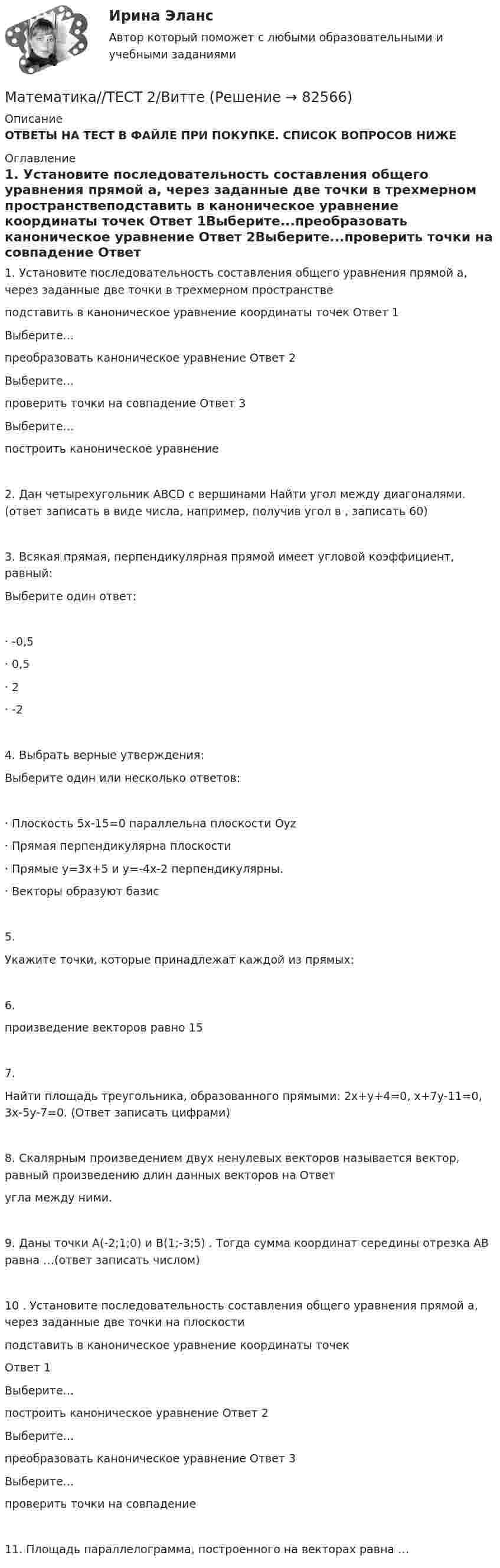      
            Описание
            ОТВЕТЫ НА ТЕСТ В ФАЙЛЕ ПРИ ПОКУПКЕ. СПИСОК ВОПРОСОВ НИЖЕ 
            Оглавление
            1. Установите последовательность составления общего уравнения прямой a, через заданные две точки в трехмерном пространствеподставить в каноническое уравнение координаты точек     Ответ 1Выберите...преобразовать каноническое уравнение        Ответ 2Выберите...проверить точки на совпадение          Ответ 3Выберите...построить каноническое уравнение2. Дан четырехугольник ABCD с вершинами Найти угол между диагоналями. (ответ записать в виде числа, например, получив угол в , записать 60)3. Всякая прямая, перпендикулярная прямой имеет угловой коэффициент, равный:Выберите один ответ:·       -0,5·       0,5·       2·       -24. Выбрать верные утверждения:Выберите один или несколько ответов:·       Плоскость 5х-15=0 параллельна плоскости Оуz·       Прямая перпендикулярна плоскости ·       Прямые у=3х+5 и у=-4х-2 перпендикулярны.·       Векторы образуют базис5. Укажите точки, которые принадлежат каждой из прямых: 6. произведение векторов  равно 157. Найти площадь треугольника, образованного прямыми: 2x+y+4=0, x+7y-11=0, 3x-5y-7=0. (Ответ записать цифрами)8. Скалярным произведением двух ненулевых векторов называется вектор, равный произведению длин данных векторов на Ответ угла между ними.9. Даны точки А(-2;1;0) и В(1;-3;5) . Тогда сумма координат середины отрезка AB равна …(ответ записать числом)10 . Установите последовательность составления общего уравнения прямой a, через заданные две точки на плоскостиподставить в каноническое уравнение координаты точекОтвет 1Выберите...построить каноническое уравнение      Ответ 2Выберите...преобразовать каноническое уравнение         Ответ 3Выберите...проверить точки на совпадение11. Площадь параллелограмма, построенного на векторах равна …  
            
            
            Математика Тест 1 НСПК после 9 класса (смотрите вопросы в описании)Математика//ТЕСТ 2/ВиттеМатематика тест 2 НСПКМатематика Тест 2 НСПК после 9 класса (смотрите вопросы в описании)Математика Тест 3 ВиттеМатематика Тест 3 НСПК после 9 класса (смотрите вопросы в описании)Математика (тест с ответами ММА/ИДО)💯 Математика [Тема 7-12] (ответы на тесты Синергия / МОИ / МТИ / МосАП, октябрь 2023)Математика (Темы 1-12) тест с ответами Колледж Синергия/МОИ/ МТИ /МОСАПМатематика (темы 5-8) тест с ответами  КОЛЛЕДЖ Синергия/МОИ/ МТИ /МОСАП💯 Математика [темы 7-12] (ответы на тесты Синергия / МТИ / МосАП, апрель 2023)💯 Математика [темы 7-12] (правильные ответы на тесты Синергия / МОИ / МТИ / МосАП, август 2023)Математика ТЕСТМатематика//ТЕСТ 1/Витте