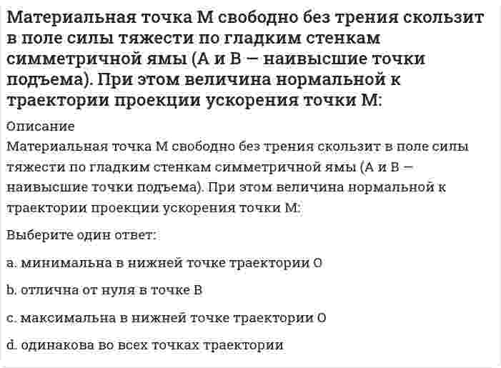     
          Описание
          Материальная точка М свободно без трения скользит в поле силы тяжести по гладким стенкам симметричной ямы (А и В — наивысшие точки подъема). При этом величина нормальной к траектории проекции ускорения точки М:<img src=http://i-institute.tsu.tula.ru/moodle/file.php/132/quiz/20100705155253__1.png>;Выберите один ответ:a.максимальна в нижней точке траектории Оb.одинакова во всех точках траекторииc.отлична от нуля в точке Вd.минимальна в нижней точке траектории О  
            
            
            Материальная точка М свободно без трения скользит в поле силы тяжести по гладким стенкам симметричной ямы (А и В — наивысшие точки подъема). При этом величина нормальной к траектории проекции ускорения точки М: Материальную основу финансов в процессе их формирования и использования составляют:Материальные ресурсы – это …Мат.методы в псих.Ответы. Синергия.3 семестрМатриархат характерен для эпохи …Матричное уравнение А⸱Х =В имеет решение …МБИ Тест по теории вероятности и математической статистике (30 вопросов)Математическим моделированием можно считать следующее утверждение «…»Материал, вводимый в состав облицовочной смеси, для уменьшения физико-химического взаимодействия между металлом и формой, называетсяМатериаловедение и ТКМ 1 (акд).Росдистант ТГУМатериальная точка вращается по окружности. Зависимость величины углового перемещения от времени t изображена на рисунке.Материальная точка вращается по окружности. Зависимость величины углового перемещения от времени t изображена на рисунке. Угловая скорость точки равна нулю в момент времени…Материальная точка движется под действием известной силы. Характеристики движущейся точки: A – масса, B – скорость, C – ускорение и D – сила. Из перечисленных характеристик для определения кинетической энергии необходимы …Материальная точка движется по криволинейной траектории под действием силы F=9τ+8n. Определить массу точки, если ее ускорение а=0,5 м/с2.