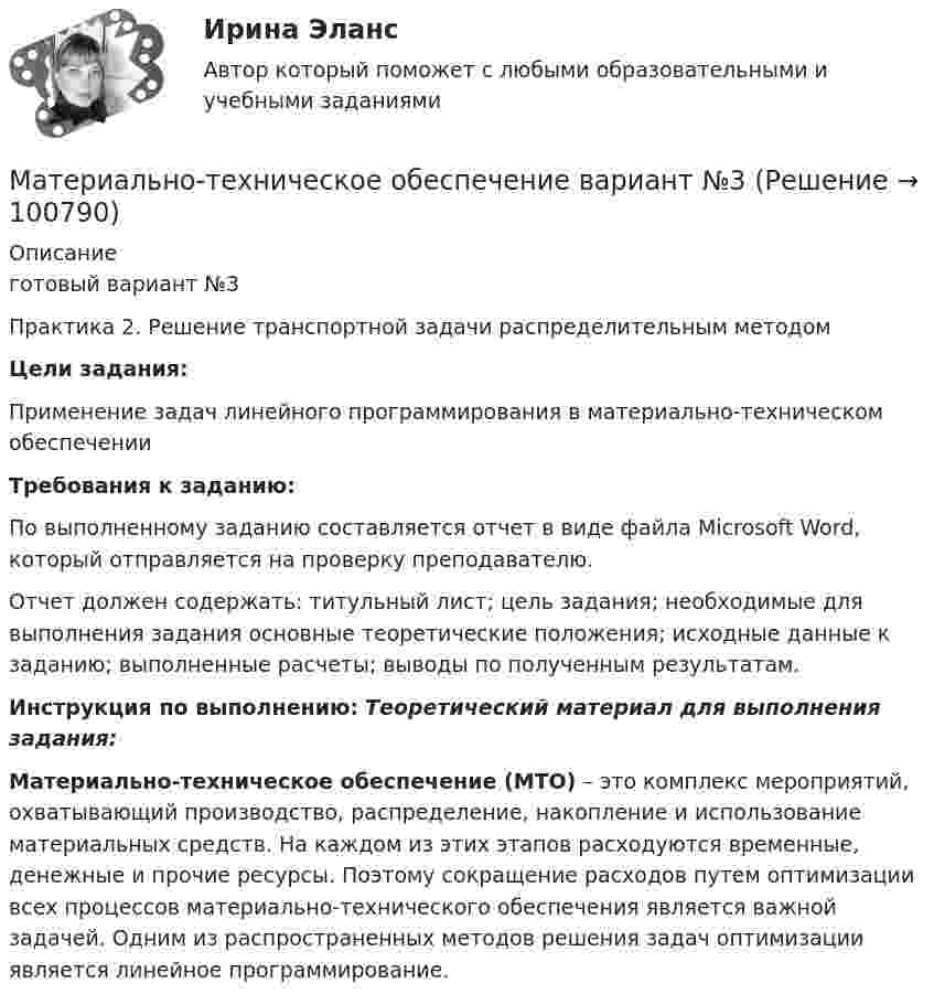      
            Описание
            готовый вариант №3Практика 2. Решение транспортной задачи распределительным методом Цели задания:	Применение задач линейного программирования в материально-техническом обеспечении Требования к заданию:	По выполненному заданию составляется отчет в виде файла Microsoft Word, который отправляется на проверку преподавателю.	Отчет должен содержать: титульный лист; цель задания; необходимые для выполнения задания основные теоретические положения; исходные данные к заданию; выполненные расчеты; выводы по полученным результатам. Инструкция по выполнению: Теоретический материал для выполнения задания: Материально-техническое обеспечение (МТО) – это комплекс мероприятий, охватывающий производство, распределение, накопление и использование материальных средств. На каждом из этих этапов расходуются временные, денежные и прочие ресурсы. Поэтому сокращение расходов путем оптимизации всех процессов материально-технического обеспечения является важной задачей. Одним из распространенных методов решения задач оптимизации является линейное программирование.   
            
            
            Материально-правовое и коллизионное регулирование освобождения от ответственности в международном частном правеМатериально-техническое обеспечение вариант №3Материально-техническое обеспечение вариант №3Материально-техническое обеспечение вариант№3Материально-техническое обеспечение вариант №6 Материально-техническое обеспечение вариант№6Материальный источник финансовых ресурсов домашних хозяйств - это ...Материальная точка участвует одновременно в двух взаимно перпендикулярных колебаниях, выражаемых уравнениями  x = A1cosωt  и  y = – A2cos2ωt,  где A1 = 2 см, A2 = 1 см. Найти уравнение траектории и построить её.Материальная точка участвует одновременно в двух взаимно перпендикулярных колебаниях, выражаемых уравнениями  x = A1cosωt  и  y = – A2cos2ωt,  где A1 = 4 см и A2 = 2 см. Найти уравнение траектории и построить её.Материальная точка участвует одновременно в двух взаимно перпендикулярных колебаниях, описываемых уравнением:  x1,2 = A1,2 cosw1,2t,  где A1 = 2 см, w1 = w2 = 2 рад/с, A2 = 4 см.Материальная точка участвует одновременно в двух взаимно перпендикулярных колебаниях, происходящих согласно уравнениям  x = 3 cost  и y = 2 sintМатериальная точка участвует одновременно в двух взаимно перпендикулярных колебаниях, происходящих согласно уравнениям:  x = A1cosw1t,  y = A2sinw2t,  где A1 = 2 см, w1 = 2 c-1, A2 = 4 см, w2 = 2 c-1.Материальная точка участвует одновременно в двух взаимно перпендикулярных колебаниях, уравнения которых в единицах СИ имеют вид x = 0,4 cos t и у = 0,2 cos (t–0,5). Определить траекторию движения точки и Материальной основой финансовых отношений является ...