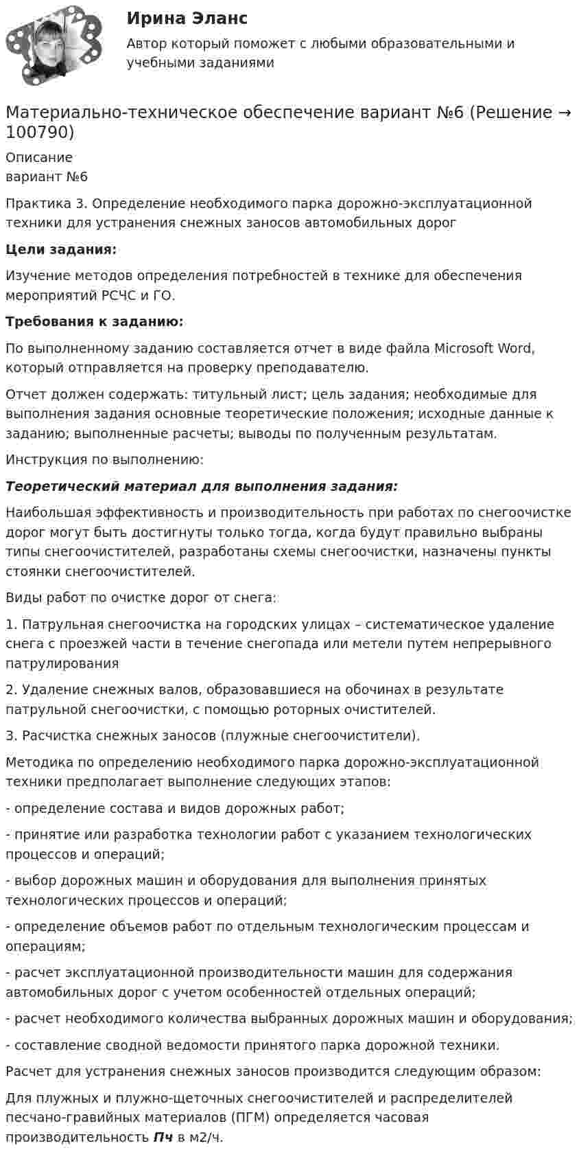      
            Описание
            вариант №6Практика 3. Определение необходимого парка дорожно-эксплуатационной техники для устранения снежных заносов автомобильных дорог Цели задания:Изучение методов определения потребностей в технике для обеспечения мероприятий РСЧС и ГО. Требования к заданию:	По выполненному заданию составляется отчет в виде файла Microsoft Word, который отправляется на проверку преподавателю.	Отчет должен содержать: титульный лист; цель задания; необходимые для выполнения задания основные теоретические положения; исходные данные к заданию; выполненные расчеты; выводы по полученным результатам.  Инструкция по выполнению: Теоретический материал для выполнения задания:	Наибольшая эффективность и производительность при работах по снегоочистке дорог могут быть достигнуты только тогда, когда будут правильно выбраны типы снегоочистителей, разработаны схемы снегоочистки, назначены пункты стоянки снегоочистителей.	Виды работ по очистке дорог от снега:	1. Патрульная снегоочистка на городских улицах – систематическое удаление снега с проезжей части в течение снегопада или метели путем непрерывного патрулирования	2. Удаление снежных валов, образовавшиеся на обочинах в результате патрульной снегоочистки, с помощью роторных очистителей.	3. Расчистка снежных заносов (плужные снегоочистители).	 Методика по определению необходимого парка дорожно-эксплуатационной техники предполагает выполнение следующих этапов:	- определение состава и видов дорожных работ;	- принятие или разработка технологии работ с указанием технологических процессов и операций;	- выбор дорожных машин и оборудования для выполнения принятых технологических процессов и операций;	- определение объемов работ по отдельным технологическим процессам и операциям;	- расчет эксплуатационной производительности машин для содержания автомобильных дорог с учетом особенностей отдельных операций;	- расчет необходимого количества выбранных дорожных машин и оборудования;	- составление сводной ведомости принятого парка дорожной техники.	Расчет для устранения снежных заносов производится следующим образом:	Для плужных и плужно-щеточных снегоочистителей и распределителей песчано-гравийных материалов (ПГМ) определяется часовая производительность Пч в м2/ч.   
            
            
            Материально-техническое обеспечение вариант№3Материально-техническое обеспечение вариант №6 Материально-техническое обеспечение вариант№6Материальный источник финансовых ресурсов домашних хозяйств - это ...Материальный ущерб в минимальных размерах оплаты труда на день возникновения региональной чрезвычайной ситуации - ...Материальный ущерб при территориальной чрезвычайной ситуации составляет ... МРОТ на день возникновения ЧСМатериальный ущерб при территориальной чрезвычайной ситуации составляет ... МРОТ на день возникновения ЧС.Материальная точка участвует одновременно в двух взаимно перпендикулярных колебаниях, происходящих согласно уравнениям  x = 3 cost  и y = 2 sintМатериальная точка участвует одновременно в двух взаимно перпендикулярных колебаниях, происходящих согласно уравнениям:  x = A1cosw1t,  y = A2sinw2t,  где A1 = 2 см, w1 = 2 c-1, A2 = 4 см, w2 = 2 c-1.Материальная точка участвует одновременно в двух взаимно перпендикулярных колебаниях, уравнения которых в единицах СИ имеют вид x = 0,4 cos t и у = 0,2 cos (t–0,5). Определить траекторию движения точки и Материальной основой финансовых отношений является ...Материально ответственные лица до проведения инвентаризации …Материально-правовое и коллизионное регулирование освобождения от ответственности в международном частном правеМатериально-техническое обеспечение вариант №3
