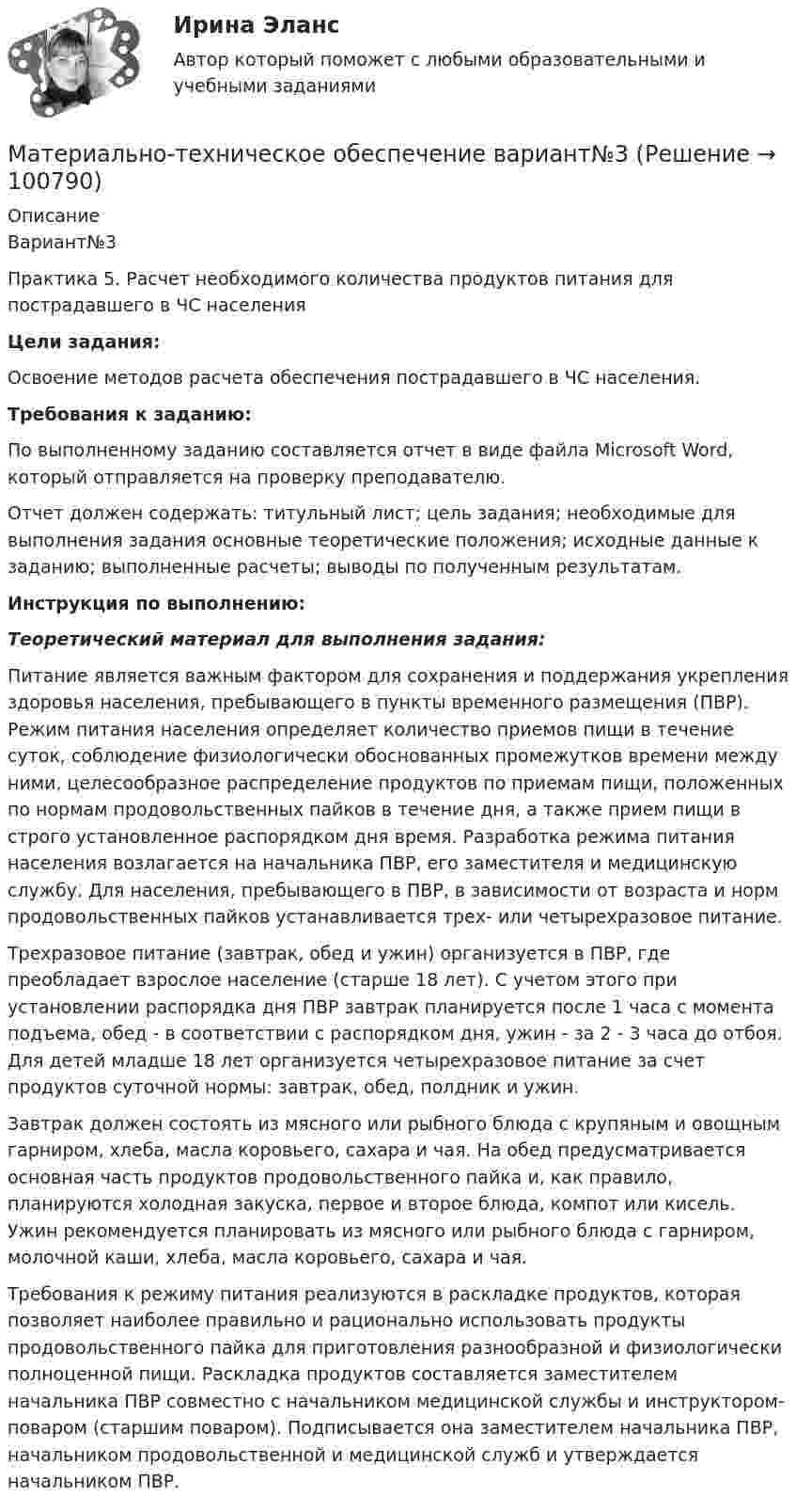      
            Описание
            Вариант№3Практика 5. Расчет необходимого количества продуктов питания для пострадавшего в ЧС населения Цели задания: 	Освоение методов расчета обеспечения пострадавшего в ЧС населения. Требования к заданию:	 По выполненному заданию составляется отчет в виде файла Microsoft Word, который отправляется на проверку преподавателю.	Отчет должен содержать: титульный лист; цель задания; необходимые для выполнения задания основные теоретические положения; исходные данные к заданию; выполненные расчеты; выводы по полученным результатам.  Инструкция по выполнению:  Теоретический материал для выполнения задания:	 Питание является важным фактором для сохранения и поддержания укрепления здоровья населения, пребывающего в пункты временного размещения (ПВР). Режим питания населения определяет количество приемов пищи в течение суток, соблюдение физиологически обоснованных промежутков времени между ними, целесообразное распределение продуктов по приемам пищи, положенных по нормам продовольственных пайков в течение дня, а также прием пищи в строго установленное распорядком дня время. Разработка режима питания населения возлагается на начальника ПВР, его заместителя и медицинскую службу. Для населения, пребывающего в ПВР, в зависимости от возраста и норм продовольственных пайков устанавливается трех- или четырехразовое питание.	Трехразовое питание (завтрак, обед и ужин) организуется в ПВР, где преобладает взрослое население (старше 18 лет). С учетом этого при установлении распорядка дня ПВР завтрак планируется после 1 часа с момента подъема, обед - в соответствии с распорядком дня, ужин - за 2 - 3 часа до отбоя. Для детей младше 18 лет организуется четырехразовое питание за счет продуктов суточной нормы: завтрак, обед, полдник и ужин.	Завтрак должен состоять из мясного или рыбного блюда с крупяным и овощным гарниром, хлеба, масла коровьего, сахара и чая. На обед предусматривается основная часть продуктов продовольственного пайка и, как правило, планируются холодная закуска, первое и второе блюда, компот или кисель. Ужин рекомендуется планировать из мясного или рыбного блюда с гарниром, молочной каши, хлеба, масла коровьего, сахара и чая.	Требования к режиму питания реализуются в раскладке продуктов, которая позволяет наиболее правильно и рационально использовать продукты продовольственного пайка для приготовления разнообразной и физиологически полноценной пищи. Раскладка продуктов составляется заместителем начальника ПВР совместно с начальником медицинской службы и инструктором-поваром (старшим поваром). Подписывается она заместителем начальника ПВР, начальником продовольственной и медицинской служб и утверждается начальником ПВР.   
            
            
            Материально-техническое обеспечение вариант №3Материально-техническое обеспечение вариант№3Материально-техническое обеспечение вариант №6 Материально-техническое обеспечение вариант№6Материальный источник финансовых ресурсов домашних хозяйств - это ...Материальный ущерб в минимальных размерах оплаты труда на день возникновения региональной чрезвычайной ситуации - ...Материальный ущерб при территориальной чрезвычайной ситуации составляет ... МРОТ на день возникновения ЧСМатериальная точка участвует одновременно в двух взаимно перпендикулярных колебаниях, описываемых уравнением:  x1,2 = A1,2 cosw1,2t,  где A1 = 2 см, w1 = w2 = 2 рад/с, A2 = 4 см.Материальная точка участвует одновременно в двух взаимно перпендикулярных колебаниях, происходящих согласно уравнениям  x = 3 cost  и y = 2 sintМатериальная точка участвует одновременно в двух взаимно перпендикулярных колебаниях, происходящих согласно уравнениям:  x = A1cosw1t,  y = A2sinw2t,  где A1 = 2 см, w1 = 2 c-1, A2 = 4 см, w2 = 2 c-1.Материальная точка участвует одновременно в двух взаимно перпендикулярных колебаниях, уравнения которых в единицах СИ имеют вид x = 0,4 cos t и у = 0,2 cos (t–0,5). Определить траекторию движения точки и Материальной основой финансовых отношений является ...Материально ответственные лица до проведения инвентаризации …Материально-правовое и коллизионное регулирование освобождения от ответственности в международном частном праве