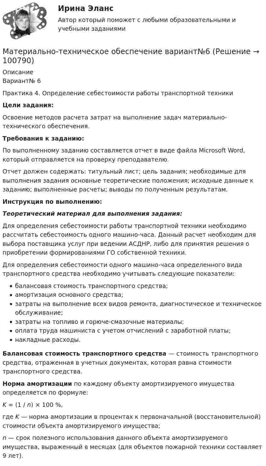      
            Описание
            	Вариант№ 6Практика 4. Определение себестоимости работы транспортной техникиЦели задания:	Освоение методов расчета затрат на выполнение задач материально-технического обеспечения. Требования к заданию:	По выполненному заданию составляется отчет в виде файла Microsoft Word, который отправляется на проверку преподавателю.	Отчет должен содержать: титульный лист; цель задания; необходимые для выполнения задания основные теоретические положения; исходные данные к заданию; выполненные расчеты; выводы по полученным результатам.  Инструкция по выполнению: Теоретический материал для выполнения задания:	Для определения себестоимости работы транспортной техники необходимо рассчитать себестоимость одного машино-часа. Данный расчет необходим для выбора поставщика услуг при ведении АСДНР, либо для принятия решения о приобретении формированиями ГО собственной техники.	Для определения себестоимости одного машино-часа определенного вида транспортного средства необходимо учитывать следующие показатели:	балансовая стоимость транспортного средства;амортизация основного средства;затраты на выполнение всех видов ремонта, диагностическое и техническое обслуживание;затраты на топливо и горюче-смазочные материалы;оплата труда машиниста с учетом отчислений с заработной платы;накладные расходы. Балансовая стоимость транспортного средства — стоимость транспортного средства, отраженная в учетных документах, которая равна стоимости транспортного средства. Норма амортизации по каждому объекту амортизируемого имущества определяется по формуле: K = (1 / n) × 100 %,	где K — норма амортизации в процентах к первоначальной (восстановительной) стоимости объекта амортизируемого имущества;    n — срок полезного использования данного объекта амортизируемого имущества, выраженный в месяцах (для объектов пожарной техники составляет 9 лет).   
            
            
            Материально-техническое обеспечение вариант №6 Материально-техническое обеспечение вариант№6Материальный источник финансовых ресурсов домашних хозяйств - это ...Материальный ущерб в минимальных размерах оплаты труда на день возникновения региональной чрезвычайной ситуации - ...Материальный ущерб при территориальной чрезвычайной ситуации составляет ... МРОТ на день возникновения ЧСМатериальный ущерб при территориальной чрезвычайной ситуации составляет ... МРОТ на день возникновения ЧС.Материальный ущерб при федеральной чрезвычайной ситуации составляет более ... МРОТ на день возникновения ЧСМатериальная точка участвует одновременно в двух взаимно перпендикулярных колебаниях, происходящих согласно уравнениям:  x = A1cosw1t,  y = A2sinw2t,  где A1 = 2 см, w1 = 2 c-1, A2 = 4 см, w2 = 2 c-1.Материальная точка участвует одновременно в двух взаимно перпендикулярных колебаниях, уравнения которых в единицах СИ имеют вид x = 0,4 cos t и у = 0,2 cos (t–0,5). Определить траекторию движения точки и Материальной основой финансовых отношений является ...Материально ответственные лица до проведения инвентаризации …Материально-правовое и коллизионное регулирование освобождения от ответственности в международном частном правеМатериально-техническое обеспечение вариант №3Материально-техническое обеспечение вариант №3