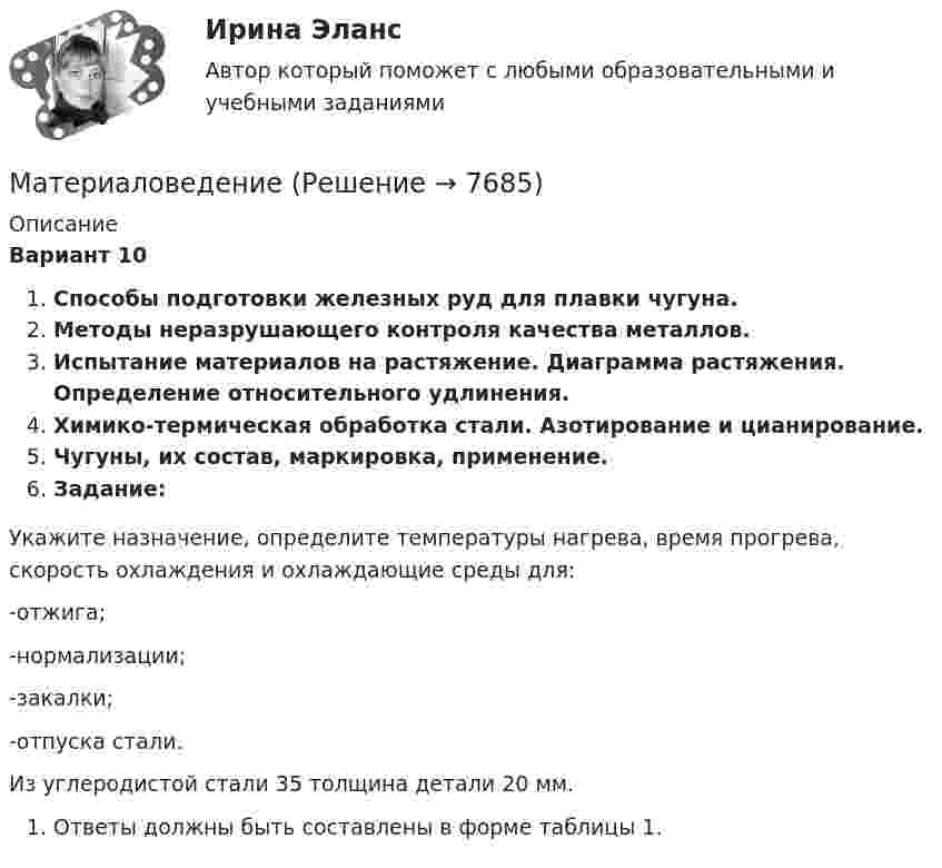      
          Описание
           Вариант 10Способы подготовки железных руд для плавки чугуна.Методы неразрушающего контроля качества металлов.Испытание материалов на растяжение. Диаграмма растяжения. Определение относительного удлинения.Химико-термическая обработка стали. Азотирование и цианирование.Чугуны, их состав, маркировка, применение.Задание:	Укажите назначение, определите температуры нагрева, время прогрева, скорость охлаждения и охлаждающие среды для:	-отжига;	-нормализации;	-закалки;	-отпуска стали.	Из углеродистой стали 35 толщина детали 20 мм. 	Ответы должны быть составлены в форме таблицы 1.  
            
            
            МатериаловедениеМатериаловедениеМатериаловедение 20Материаловедение 20,39,41,48Материаловедение 2 семестр, 9 вариантматериаловедение 3 вариантМатериаловедение 4Математическое моделирование тест МОИ/МТИ (ответы✅100 баллов]Математическое моделирование (тест с ответами Синергия/МОИ/МТИ/МосАП)Математическое моделирование (тест с ответами Синергия/МОИ/ МТИ /МОСАП)«Математическое моделирование техногенного воздействия  на техносферу и окружающую среду».ВАРИАНТ 2Математическое обеспечение финансовых решений ИТОГОВЫЙ ТЕСТ Математическое ожидание и дисперсия равномерно распределенной случайной величины равны соответственно 1  и 3 .математической составляющей естественных научных дисциплин 5 вариант ТУЛГУ