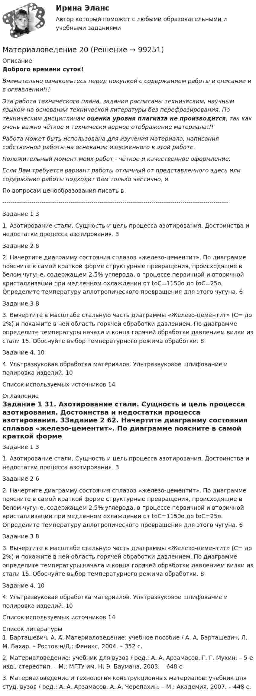      
            Описание
            Доброго времени суток!Внимательно ознакомьтесь перед покупкой с содержанием работы в описании и в оглавлении!!!Эта работа технического плана, задания расписаны техническим, научным языком на основании технической литературы без перефразирования. По техническим дисциплинам оценка уровня плагиата не производится, так как очень важно чёткое и технически верное отображение материала!!!Работа может быть использована для изучения материала, написания собственной работы на основании изложенного в этой работе.Положительный момент моих работ - чёткое и качественное оформление.Если Вам требуется вариант работы отличный от представленного здесь или содержание работы подходит Вам только частично,  и По вопросам ценообразования писать в  -------------------------------------------------------------------------------------------------------------Задание 1	31. Азотирование стали. Сущность и цель процесса азотирования. Достоинства и недостатки процесса азотирования.	3Задание 2	62. Начертите диаграмму состояния сплавов «железо-цементит». По диаграмме поясните в самой краткой форме структурные превращения, происходящие в белом чугуне, содержащем 2,5% углерода, в процессе первичной и вторичной кристаллизации при медленном охлаждении от tоС=1150о до tоС=25о. Определите температуру аллотропического превращения для этого чугуна.	6Задание 3	83. Вычертите в масштабе стальную часть диаграммы «Железо-цементит» (С= до 2%) и покажите в ней область горячей обработки давлением. По диаграмме определите температуры начала и конца горячей обработки давлением вилки из стали 15. Обоснуйте выбор температурного режима обработки.	8Задание 4.	104. Ультразвуковая обработка материалов. Ультразвуковое шлифование и полировка изделий.	10Список используемых источников	14 
            Оглавление
            Задание 1	31. Азотирование стали. Сущность и цель процесса азотирования. Достоинства и недостатки процесса азотирования.	3Задание 2	62. Начертите диаграмму состояния сплавов «железо-цементит». По диаграмме поясните в самой краткой форме структурные превращения, происходящие в белом чугуне, содержащем 2,5% углерода, в процессе первичной и вторичной кристаллизации при медленном охлаждении от tоС=1150о до tоС=25о. Определите температуру аллотропического превращения для этого чугуна.	6Задание 3	83. Вычертите в масштабе стальную часть диаграммы «Железо-цементит» (С= до 2%) и покажите в ней область горячей обработки давлением. По диаграмме определите температуры начала и конца горячей обработки давлением вилки из стали 15. Обоснуйте выбор температурного режима обработки.	8Задание 4.	104. Ультразвуковая обработка материалов. Ультразвуковое шлифование и полировка изделий.	10Список используемых источников	14 
            Список литературы
            1.	Барташевич, А. А. Материаловедение: учебное пособие / А. А. Барташевич, Л. М. Бахар. – Ростов н/Д.: Феникс, 2004. – 352 с.2.	Материаловедение: учебник для вузов / ред.: А. А. Арзамасов, Г. Г. Мухин. – 5-е изд., стереотип. – М.: МГТУ им. Н. Э. Баумана, 2003. – 648 с3.	Материаловедение и технология конструкционных материалов: учебник для студ. вузов / ред.: А. А. Арзамасов, А. А. Черепахин. – М.: Академия, 2007. – 448 с. 
            
            
            МатериаловедениеМатериаловедение 20Материаловедение 20,39,41,48Материаловедение 2 семестр, 9 вариантматериаловедение 3 вариантМатериаловедение 4материаловедение 5 вариант (2 работы в 1 файле)Математическое моделирование (тест с ответами Синергия/МОИ/МТИ/МосАП)Математическое моделирование (тест с ответами Синергия/МОИ/ МТИ /МОСАП)«Математическое моделирование техногенного воздействия  на техносферу и окружающую среду».ВАРИАНТ 2Математическое обеспечение финансовых решений ИТОГОВЫЙ ТЕСТ Математическое ожидание и дисперсия равномерно распределенной случайной величины равны соответственно 1  и 3 .математической составляющей естественных научных дисциплин 5 вариант ТУЛГУМатериалисты обосновывают вечность и несотворимость независимость ее существования от сознания, а сам человек предстает как ее часть и продукт, как особая форма бытия материи