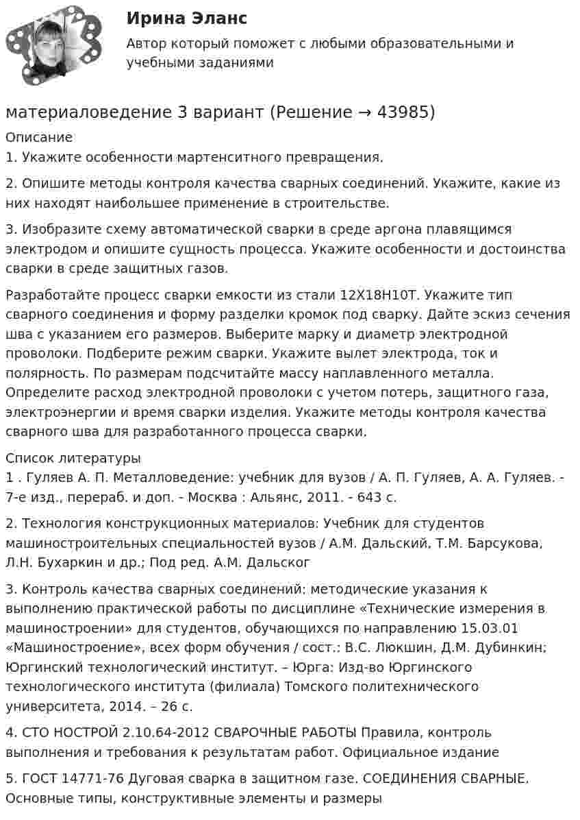     
            Описание
            	1. Укажите особенности мартенситного превращения. 	2. Опишите методы контроля качества сварных соединений. Укажите, какие из них находят наибольшее применение в строительстве. 	3. Изобразите схему автоматической сварки в среде аргона плавящимся электродом и опишите сущность процесса. Укажите особенности и достоинства сварки в среде защитных газов.	Разработайте процесс сварки емкости из стали 12Х18Н10Т. Укажите тип сварного соединения и форму разделки кромок под сварку. Дайте эскиз сечения шва с указанием его размеров. Выберите марку и диаметр электродной проволоки. Подберите режим сварки. Укажите вылет электрода, ток и полярность. По размерам подсчитайте массу наплавленного металла. Определите расход электродной проволоки с учетом потерь, защитного газа, электроэнергии и время сварки изделия. Укажите методы контроля качества сварного шва для разработанного процесса сварки.  
            Список литературы
            1	. Гуляев А. П. Металловедение: учебник для вузов / А. П. Гуляев, А. А. Гуляев. - 7-е изд., перераб. и доп. - Москва : Альянс, 2011. - 643 с.	2. Технология конструкционных материалов: Учебник для студентов машиностроительных специальностей вузов / А.М. Дальский, Т.М. Барсукова, Л.Н. Бухаркин и др.; Под ред. А.М. Дальског	3. Контроль качества сварных соединений: методические указания к выполнению практической работы по дисциплине «Технические измерения в машиностроении» для студентов, обучающихся по направлению 15.03.01 «Машиностроение», всех форм обучения / сост.: В.С. Люкшин, Д.М. Дубинкин; Юргинский технологический институт. – Юрга: Изд-во Юргинского технологического института (филиала) Томского политехнического университета, 2014. – 26 с.	4. СТО НОСТРОЙ 2.10.64-2012 СВАРОЧНЫЕ РАБОТЫ Правила, контроль выполнения и требования к результатам работ. Официальное издание 	5. ГОСТ 14771-76 Дуговая сварка в защитном газе. СОЕДИНЕНИЯ СВАРНЫЕ. Основные типы, конструктивные элементы и размеры
            
            
            Материаловедение 2 семестр, 9 вариантматериаловедение 3 вариантМатериаловедение 4материаловедение 5 вариант (2 работы в 1 файле)Материаловедение 8Материаловедение 9Материаловедение. Вариант 11Математическое обеспечение финансовых решений ИТОГОВЫЙ ТЕСТ Математическое ожидание и дисперсия равномерно распределенной случайной величины равны соответственно 1  и 3 .математической составляющей естественных научных дисциплин 5 вариант ТУЛГУМатериалисты обосновывают вечность и несотворимость независимость ее существования от сознания, а сам человек предстает как ее часть и продукт, как особая форма бытия материиМатериаловедениеМатериаловедениеМатериаловедение 20