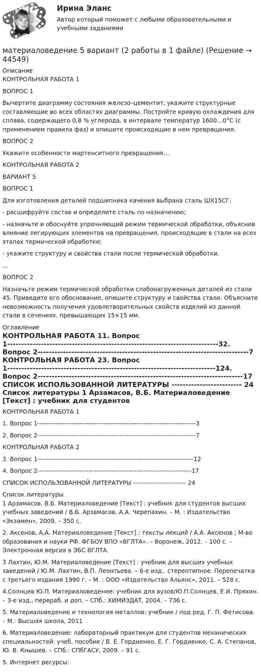      
            Описание
            	КОНТРОЛЬНАЯ РАБОТА 1	ВОПРОС 1	Вычертите диаграмму состояния железо–цементит, укажите структурные составляющие во всех областях диаграммы. Постройте кривую охлаждения для сплава, содержащего 0,8 % углерода, в интервале температур 1600…0°С (с применением правила фаз) и опишите происходящие в нем превращения. 	 	ВОПРОС 2	Укажите особенности мартенситного превращения....	КОНТРОЛЬНАЯ РАБОТА 2	ВАРИАНТ 5	ВОПРОС 1	Для изготовления деталей подшипника качения выбрана сталь ШХ15СГ: 	- расшифруйте состав и определите сталь по назначению; 	- назначьте и обоснуйте упрочняющий режим термической обработки, объяснив влияние легирующих элементов на превращения, происходящие в стали на всех этапах термической обработки; 	- укажите структуру и свойства стали после термической обработки. ...	ВОПРОС 2	Назначьте режим термической обработки слабонагруженных деталей из стали 45. Приведите его обоснование, опишите структуру и свойства стали. Объясните невозможность получения удовлетворительных свойств изделий из данной стали в сечениях, превышающих 15×15 мм. 
            Оглавление
            	КОНТРОЛЬНАЯ РАБОТА 11.   Вопрос 1---------------------------------------------------------------------------32.   Вопрос 2---------------------------------------------------------------------------7 КОНТРОЛЬНАЯ РАБОТА 23.   Вопрос 1--------------------------------------------------------------------------124.   Вопрос 2-------------------------------------------------------------------------17	СПИСОК ИСПОЛЬЗОВАННОЙ ЛИТЕРАТУРЫ ------------------------- 24 
            Список литературы
            	1 Арзамасов, В.Б. Материаловедение [Текст] : учебник для студентов высших учебных заведений / В.Б. Арзамасов, А.А. Черепахин. – М. : Издательство «Экзамен», 2009. – 350 с.	2. Аксенов, А.А. Материаловедение [Текст] : тексты лекций / А.А. Аксенов ; М-во образования и науки РФ. ФГБОУ ВПО «ВГЛТА». – Воронеж, 2012. – 100 с. – Электронная версия в ЭБС ВГЛТА.	3 Лахтин, Ю.М. Материаловедение [Текст] : учебник для высших учебных заведений / Ю.М. Лахтин, В.П. Леонтьева. – 6-е изд.. стереотипное. Перепечатка с третьего издания 1990 г. – М. : ООО «Издательство Альянс», 2011. – 528 с.	4.Солнцев Ю.П. Материаловедение: учебник для вузов/Ю.П.Солнцев, Е.И. Пряхин. – 3-е изд., перераб. и доп. – СПб.: ХИМИЗДАТ, 2004. – 736 с.	5. Материаловедение и технология металлов: учебник / под ред. Г. П. Фетисова. – М.: Высшая школа, 2011	6. Материаловедение: лабораторный практикум для студентов механических специальностей: учеб. пособие / В. Е. Гордиенко, Е. Г. Гордиенко, С. А. Степанов, Ю. В. Кнышев. – СПб.: СПбГАСУ, 2009. – 91 с.	5. Интернет ресурсы: 
            
            
            Материаловедение 4материаловедение 5 вариант (2 работы в 1 файле)Материаловедение 8Материаловедение 9Материаловедение. Вариант 11Материаловедение вариант 16 КАТТ Материаловедение. Вариант 3математической составляющей естественных научных дисциплин 5 вариант ТУЛГУМатериалисты обосновывают вечность и несотворимость независимость ее существования от сознания, а сам человек предстает как ее часть и продукт, как особая форма бытия материиМатериаловедениеМатериаловедениеМатериаловедение 20Материаловедение 20,39,41,48Материаловедение 2 семестр, 9 вариант