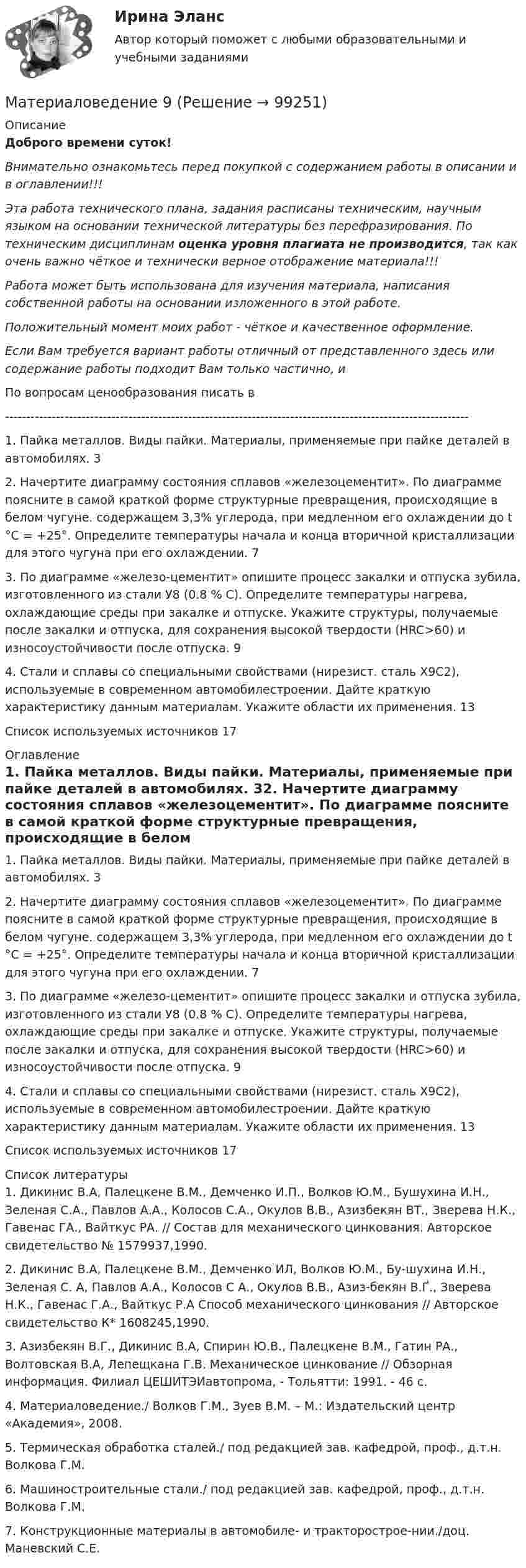      
            Описание
            Доброго времени суток!Внимательно ознакомьтесь перед покупкой с содержанием работы в описании и в оглавлении!!!Эта работа технического плана, задания расписаны техническим, научным языком на основании технической литературы без перефразирования. По техническим дисциплинам оценка уровня плагиата не производится, так как очень важно чёткое и технически верное отображение материала!!!Работа может быть использована для изучения материала, написания собственной работы на основании изложенного в этой работе.Положительный момент моих работ - чёткое и качественное оформление.Если Вам требуется вариант работы отличный от представленного здесь или содержание работы подходит Вам только частично,  и По вопросам ценообразования писать в  -------------------------------------------------------------------------------------------------------------1. Пайка металлов. Виды пайки. Материалы, применяемые при пайке деталей в автомобилях.	32. Начертите диаграмму состояния сплавов «железоцементит». По диаграмме поясните в самой краткой форме структурные превращения, происходящие в белом чугуне. содержащем 3,3% углерода, при медленном его охлаждении до t °С = +25°. Определите температуры начала и конца вторичной кристаллизации для этого чугуна при его охлаждении.	73. По диаграмме «железо-цементит» опишите процесс закалки и отпуска зубила, изготовленного из стали У8 (0.8 % С). Определите температуры нагрева, охлаждающие среды при закалке и отпуске. Укажите структуры, получаемые после закалки и отпуска, для сохранения высокой твердости (HRC>60) и износоустойчивости после отпуска.	94. Стали и сплавы со специальными свойствами (нирезист. сталь Х9С2), используемые в современном автомобилестроении. Дайте краткую характеристику данным материалам. Укажите области их применения.	13Список используемых источников	17 
            Оглавление
            1. Пайка металлов. Виды пайки. Материалы, применяемые при пайке деталей в автомобилях.	32. Начертите диаграмму состояния сплавов «железоцементит». По диаграмме поясните в самой краткой форме структурные превращения, происходящие в белом чугуне. содержащем 3,3% углерода, при медленном его охлаждении до t °С = +25°. Определите температуры начала и конца вторичной кристаллизации для этого чугуна при его охлаждении.	73. По диаграмме «железо-цементит» опишите процесс закалки и отпуска зубила, изготовленного из стали У8 (0.8 % С). Определите температуры нагрева, охлаждающие среды при закалке и отпуске. Укажите структуры, получаемые после закалки и отпуска, для сохранения высокой твердости (HRC>60) и износоустойчивости после отпуска.	94. Стали и сплавы со специальными свойствами (нирезист. сталь Х9С2), используемые в современном автомобилестроении. Дайте краткую характеристику данным материалам. Укажите области их применения.	13Список используемых источников	17 
            Список литературы
            1.	Дикинис В.А, Палецкене В.М., Демченко И.П., Волков Ю.М., Бушухина И.Н., Зеленая С.А., Павлов А.А., Колосов С.А., Окулов В.В., Азизбекян ВТ., Зверева Н.К., Гавенас ГА., Вайткус РА. // Состав для механического цинкования. Авторское свидетельство № 1579937,1990.2.	Дикинис В.А, Палецкене В.М., Демченко ИЛ, Волков Ю.М., Бу-шухина И.Н., Зеленая С. А, Павлов А.А., Колосов С А., Окулов В.В., Азиз-бекян В.Ґ., Зверева Н.К., Гавенас Г.А., Вайткус Р.А Способ механического цинкования // Авторское свидетельство К* 1608245,1990.3.	Азизбекян В.Г., Дикинис В.А, Спирин Ю.В., Палецкене В.М., Гатин РА., Волтовская В.А, Лепещкана Г.В. Механическое цинкование // Обзорная информация. Филиал ЦЕШИТЭИавтопрома, - Тольятти: 1991. - 46 с.4.	Материаловедение./ Волков Г.М., Зуев В.М. – М.: Издательский центр «Академия», 2008. 5.	Термическая обработка сталей./ под редакцией зав. кафедрой, проф., д.т.н. Волкова Г.М. 6.	Машиностроительные стали./ под редакцией зав. кафедрой, проф., д.т.н. Волкова Г.М. 7.	Конструкционные материалы в автомобиле- и тракторострое-нии./доц. Маневский С.Е. 
            
            
            Материаловедение 8Материаловедение 9Материаловедение. Вариант 11Материаловедение вариант 16 КАТТ Материаловедение. Вариант 3материаловедение вариант 4Материаловедение вариант 5МатериаловедениеМатериаловедениеМатериаловедение 20Материаловедение 20,39,41,48Материаловедение 2 семестр, 9 вариантматериаловедение 3 вариантМатериаловедение 4
