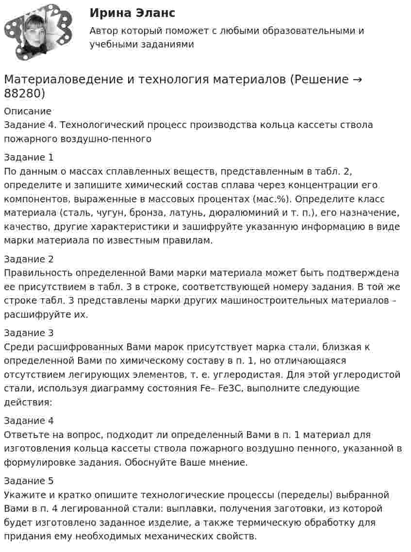    
            Описание
            Задание 4. Технологический процесс производства кольца кассеты ствола пожарного воздушно-пенногоЗадание 1По данным о массах сплавленных веществ, представленным в табл. 2, определите и запишите химический состав сплава через концентрации его компонентов, выраженные в массовых процентах (мас.%). Определите класс материала (сталь, чугун, бронза, латунь, дюралюминий и т. п.), его назначение, качество, другие характеристики и зашифруйте указанную информацию в виде марки материала по известным правилам. Задание 2Правильность определенной Вами марки материала может быть подтверждена ее присутствием в табл. 3 в строке, соответствующей номеру задания. В той же строке табл. 3 представлены марки других машиностроительных материалов – расшифруйте их. Задание 3Среди расшифрованных Вами марок присутствует марка стали, близкая к определенной Вами по химическому составу в п. 1, но отличающаяся отсутствием легирующих элементов, т. е. углеродистая. Для этой углеродистой стали, используя диаграмму состояния Fe– Fe3C, выполните следующие действия:Задание 4Ответьте на вопрос, подходит ли определенный Вами в п. 1 материал для изготовления кольца кассеты ствола пожарного воздушно пенного, указанной в формулировке задания. Обоснуйте Ваше мнение. Задание 5Укажите и кратко опишите технологические процессы (переделы) выбранной Вами в п. 4 легированной стали: выплавки, получения заготовки, из которой будет изготовлено заданное изделие, а также термическую обработку для придания ему необходимых механических свойств.   
            
            
            Материаловедение и технология конструкционных материалов (шохирев) Вариант 1Материаловедение и технология материаловМатериаловедение и технология материалов. Вариант 2Материаловедение и ТКМ1 Материаловедение и ТКМ 1. Итоговый тест (две попытки) [Росдистант]Материаловедение и ТКМ 1. Практические .РОСДИСТАНТ. Вариант  №3Материаловедение и ТКМ1 Практическое задание 2-4Материаловедение вариант 5Материаловедение. Вариант 5Материаловедение и технология конструкционных материалов 1, 4 практических задания на ВКС, 2  вариантМатериаловедение и технология конструкционных материалов 1 (вопросы + ответы)Материаловедение и технология конструкционных материалов 1 -  практическое занятиеМатериаловедение и технология конструкционных материалов 1 (СДО РОСДИСТАНТ) - 3 ВАРИАНТМатериаловедение и технология конструкционных материалов 2. Вариант 6