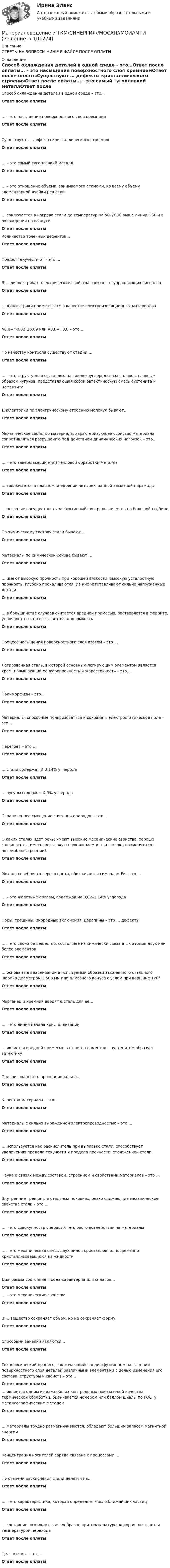      
            Описание
            ОТВЕТЫ НА ВОПРОСЫ НИЖЕ В ФАЙЛЕ ПОСЛЕ ОПЛАТЫ 
            Оглавление
            Способ охлаждения деталей в одной среде – это…Ответ после оплаты… – это насыщение поверхностного слоя кремниемОтвет после оплатыСуществуют … дефекты кристаллического строенияОтвет после оплаты… – это самый тугоплавкий металлОтвет после оплаты… – это отношение объема, занимаемого атомами, ко всему объему элементарной ячейки решеткиОтвет после оплаты… заключается в нагреве стали до температур на 50–700С выше линии GSE и в охлаждении на воздухеОтвет после оплатыКоличество точечных дефектов…Ответ после оплатыПредел текучести σт – это …Ответ после оплатыВ … диэлектриках электрические свойства зависят от управляющих сигналовОтвет после оплаты… диэлектрики применяются в качестве электроизоляционных материаловОтвет после оплатыA0,8→Ф0,02 Ц6,69 или А0,8→П0,8 – это…Ответ после оплатыПо качеству контроля существуют стадии …Ответ после оплаты… – это структурная составляющая железоуглеродистых сплавов, главным образом чугунов, представляющая собой эвтектическую смесь аустенита и цементитаОтвет после оплатыДиэлектрики по электрическому строению молекул бывают…Ответ после оплатыМеханическое свойство материала, характеризующее свойство материала сопротивляться разрушению под действием динамических нагрузок – это…Ответ после оплаты… – это завершающий этап тепловой обработки металлаОтвет после оплаты… заключается в плавном внедрении четырехгранной алмазной пирамидыОтвет после оплаты… позволяет осуществлять эффективный контроль качества на большой глубинеОтвет после оплатыПо химическому составу стали бывают…Ответ после оплатыМатериалы по химической основе бывают …Ответ после оплаты… имеют высокую прочность при хорошей вязкости, высокую усталостную прочность, глубоко прокаливаются. Из них изготавливают сильно нагруженные детали.Ответ после оплаты… в большинстве случаев считается вредной примесью, растворяется в феррите, упрочняет его, но вызывает хладноломкостьОтвет после оплатыПроцесс насыщения поверхностного слоя азотом – это …Ответ после оплатыЛегированная сталь, в которой основным легирующим элементом является хром, повышающий её жаропрочность и жаростойкость – это…Ответ после оплатыПолиморфизм – это…Ответ после оплатыМатериалы, способные поляризоваться и сохранять электростатическое поле – это…Ответ после оплатыПерегрев – это …Ответ после оплаты… стали содержат 8–2,14% углеродаОтвет после оплаты… чугуны содержат 4,3% углеродаОтвет после оплатыОграниченное смещение связанных зарядов – это…Ответ после оплатыО каких сталях идет речь: имеют высокие механические свойства, хорошо свариваются, имеют невысокую прокаливаемость и широко применяются в автомобилестроении?Ответ после оплатыМеталл серебристо-серого цвета, обозначается символом Fe – это …Ответ после оплаты… – это железные сплавы, содержащие 0,02–2,14% углеродаОтвет после оплатыПоры, трещины, инородные включения, царапины – это … дефектыОтвет после оплаты… – это сложное вещество, состоящее из химически связанных атомов двух или более элементовОтвет после оплаты… основан на вдавливании в испытуемый образец закаленного стального шарика диаметром 1,588 мм или алмазного конуса с углом при вершине 120°Ответ после оплатыМарганец и кремний вводят в сталь для ее…Ответ после оплаты… – это линия начала кристаллизацииОтвет после оплаты… является вредной примесью в сталях, совместно с аустенитом образует эвтектикуОтвет после оплатыПоляризованность пропорциональна…Ответ после оплатыКачество материала – это…Ответ после оплатыМатериалы с сильно выраженной электропроводностью – это …Ответ после оплаты… используется как раскислитель при выплавке стали, способствует увеличению предела текучести и предела прочности, отожженной сталиОтвет после оплатыНаука о связях между составом, строением и свойствами материалов – это …Ответ после оплатыВнутренние трещины в стальных поковках, резко снижающие механические свойства стали – это …Ответ после оплаты… – это совокупность операций теплового воздействия на материалыОтвет после оплаты… – это механическая смесь двух видов кристаллов, одновременно кристаллизовавшихся из жидкостиОтвет после оплатыДиаграмма состояния II рода характерна для сплавов…Ответ после оплаты … – это механические свойстваОтвет после оплатыВ … вещество сохраняет объём, но не сохраняет формуОтвет после оплатыСпособами закалки являются…Ответ после оплатыТехнологический процесс, заключающийся в диффузионном насыщении поверхностного слоя деталей различными элементами с целью изменения его состава, структуры и свойств – это …Ответ после оплаты… является одним из важнейших контрольных показателей качества термической обработки, оценивается номером или баллом шкалы по ГОСТу металлографическим методомОтвет после оплаты… материалы трудно размагничиваются, обладают большим запасом магнитной энергииОтвет после оплатыКонцентрация носителей заряда связана с процессами …Ответ после оплатыПо степени раскисления стали делятся на…Ответ после оплаты… – это характеристика, которая определяет число ближайших частицОтвет после оплаты… состояние возникает скачкообразно при температуре, которая называется температурой переходаОтвет после оплатыЦель отжига – это ...Ответ после оплаты  
            
            
            Материаловедение и ТКМ 2. Росдистант. Практическое задание 1, 2, 3, 4. Вариант 4 (Л, М, Н)Материаловедение и ТКМ/СИНЕРГИЯ//МОСАП//МОИ//МТИМатериаловедение и ТКМ Тест СИНЕРГИЯ ответыМатериаловедение и ТКМ (тест с ответами Синергия/МОИ/ МТИ /МОСАП)💯 Материаловедение и ТКМ.ти (все ответы на тест Синергия / МТИ / МосАП, март 2023)💯 Материаловедение и ТКМ.ти (все ответы на тест Синергия / МТИ / МосАП, октябрь 2022)💯 Материаловедение и ТКМ.ти (ответы на тест Синергия / МТИ / МосАП, сентябрь 2022)Материаловедение и ТКМ 2. Вариант 2Материаловедение и ткм 2. Вариант 4Материаловедение и ТКМ 2. Вариант 4Материаловедение и ткм 2. Практическая работа 1 (вариант 2)Материаловедение и ТКМ 2. Практические задания (1-4. Вариант 2) [Росдистант]Материаловедение и ТКМ 2 Практические задания вариант №8 (РОСДИСТАНТ)Материаловедение и ТКМ2 Практическое задание 3