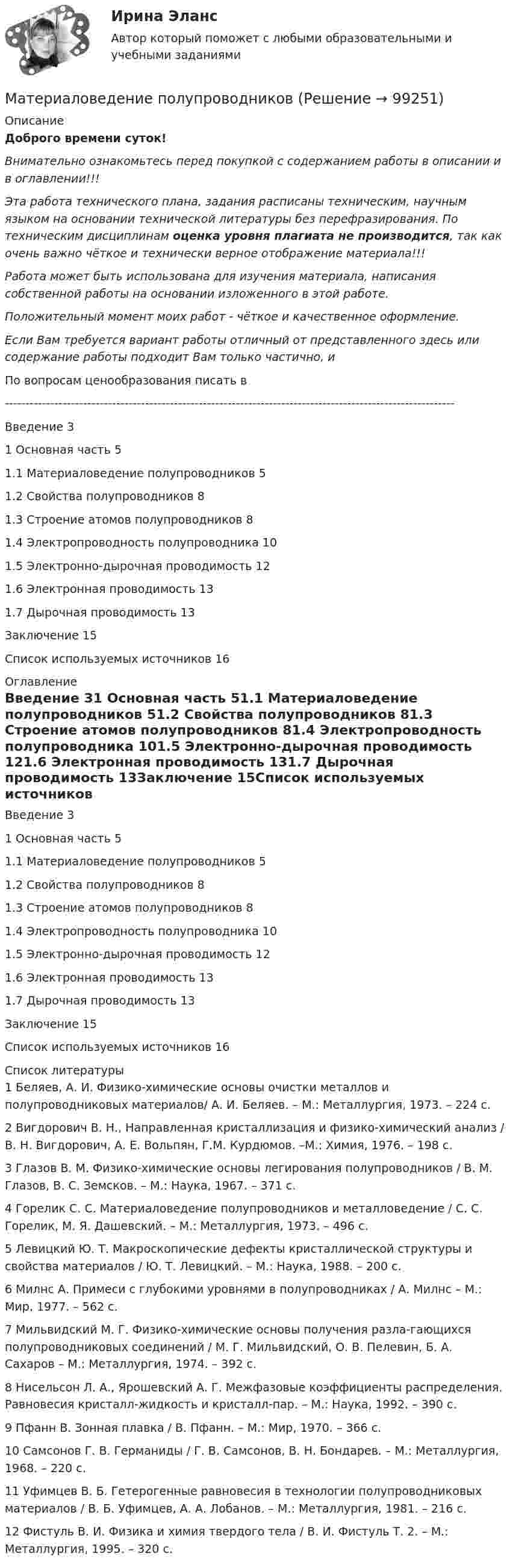      
            Описание
            Доброго времени суток!Внимательно ознакомьтесь перед покупкой с содержанием работы в описании и в оглавлении!!!Эта работа технического плана, задания расписаны техническим, научным языком на основании технической литературы без перефразирования. По техническим дисциплинам оценка уровня плагиата не производится, так как очень важно чёткое и технически верное отображение материала!!!Работа может быть использована для изучения материала, написания собственной работы на основании изложенного в этой работе.Положительный момент моих работ - чёткое и качественное оформление.Если Вам требуется вариант работы отличный от представленного здесь или содержание работы подходит Вам только частично,  и По вопросам ценообразования писать в  -------------------------------------------------------------------------------------------------------------Введение	31 Основная часть	51.1 Материаловедение полупроводников	51.2 Свойства полупроводников	81.3 Строение атомов полупроводников	81.4 Электропроводность полупроводника	101.5 Электронно-дырочная проводимость	121.6 Электронная проводимость	131.7 Дырочная проводимость	13Заключение	15Список используемых источников	16 
            Оглавление
            Введение	31 Основная часть	51.1 Материаловедение полупроводников	51.2 Свойства полупроводников	81.3 Строение атомов полупроводников	81.4 Электропроводность полупроводника	101.5 Электронно-дырочная проводимость	121.6 Электронная проводимость	131.7 Дырочная проводимость	13Заключение	15Список используемых источников	16 
            Список литературы
            1	Беляев, А. И. Физико-химические основы очистки металлов и полупроводниковых материалов/ А. И. Беляев. – М.: Металлургия, 1973. – 224 с.2	Вигдорович В. Н., Направленная кристаллизация и физико-химический анализ / В. Н. Вигдорович, А. Е. Вольпян, Г.М. Курдюмов. –М.: Химия, 1976. – 198 с.3	Глазов В. М. Физико-химические основы легирования полупроводников / В. М. Глазов, В. С. Земсков. – М.: Наука, 1967. – 371 с.4	Горелик С. С. Материаловедение полупроводников и металловедение / С. С. Горелик, М. Я. Дашевский. – М.: Металлургия, 1973. – 496 с.5	Левицкий Ю. Т. Макроскопические дефекты кристаллической структуры и свойства материалов / Ю. Т. Левицкий. – М.: Наука, 1988. – 200 с.6	Милнс А. Примеси с глубокими уровнями в полупроводниках / А. Милнс – М.: Мир, 1977. – 562 с. 7	Мильвидский М. Г. Физико-химические основы получения разла-гающихся полупроводниковых соединений / М. Г. Мильвидский, О. В. Пелевин, Б. А. Сахаров – М.: Металлургия, 1974. – 392 с.8	Нисельсон Л. А., Ярошевский А. Г. Межфазовые коэффициенты распределения. Равновесия кристалл-жидкость и кристалл-пар. – М.: Наука, 1992. – 390 с.9	Пфанн В. Зонная плавка / В. Пфанн. – М.: Мир, 1970. – 366 с.10	Самсонов Г. В. Германиды / Г. В. Самсонов, В. Н. Бондарев. – М.: Металлургия, 1968. – 220 с.11	Уфимцев В. Б. Гетерогенные равновесия в технологии полупроводниковых материалов / В. Б. Уфимцев, А. А. Лобанов. – М.: Металлургия, 1981. – 216 с.12	Фистуль В. И. Физика и химия твердого тела / В. И. Фистуль Т. 2. – М.: Металлургия, 1995. – 320 с. 
            
            
            Материаловедение / Материаловедение и ТКМ (ответы на тест Синергия / МТИ / МОИ / МосАП)Материаловедение полупроводниковМатериаловедение сварки (Итоговый тест с ответами) 88%Материаловедение  Тест 9 (с ответами) 94%Материаловедение (тесты) EduconМатериаловедение тулгу 8 вариантМатериаловеденье и ТКМ 2 _задание 1💯 Материаловедение и ТКМ.ти (все ответы на тест Синергия / МТИ / МосАП, март 2023)💯 Материаловедение и ТКМ.ти (все ответы на тест Синергия / МТИ / МосАП, октябрь 2022)💯 Материаловедение и ТКМ.ти (ответы на тест Синергия / МТИ / МосАП, сентябрь 2022)🌞Материаловедение и ТКМ.ти Синергия / МТИ / МосАП. 2022 Новый сборник из 67 ответов (97/100)💯 Материаловедение и ТКМ.ти_ФРК (ответы на тест Синергия / МОИ / МТИ / МосАП, январь 2024)Материаловедение  (итоговый тест с ответами) 22 вопроса 89%Материаловедение конструкционные материалы 1
