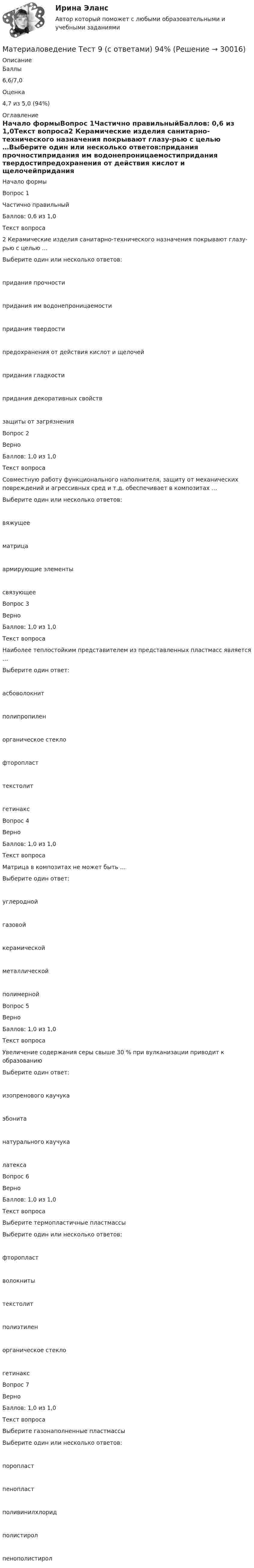      
          Описание
            Баллы 6,6/7,0   Оценка 4,7 из 5,0 (94%) 
          Оглавление
            Начало формыВопрос 1Частично правильныйБаллов: 0,6 из 1,0Текст вопроса2 Керамические изделия санитарно-технического назначения покрывают глазу-рью с целью …Выберите один или несколько ответов:придания прочностипридания им водонепроницаемостипридания твердостипредохранения от действия кислот и щелочейпридания гладкостипридания декоративных свойствзащиты от загрязненияВопрос 2ВерноБаллов: 1,0 из 1,0Текст вопросаСовместную работу функционального наполнителя, защиту от механических повреждений и агрессивных сред и т.д. обеспечивает в композитах …Выберите один или несколько ответов:вяжущеематрицаармирующие элементысвязующееВопрос 3ВерноБаллов: 1,0 из 1,0Текст вопросаНаиболее теплостойким представителем из представленных пластмасс является …Выберите один ответ:асбоволокнитполипропиленорганическое стеклофторопласттекстолитгетинаксВопрос 4ВерноБаллов: 1,0 из 1,0Текст вопросаМатрица в композитах не может быть …Выберите один ответ:углероднойгазовойкерамическойметаллическойполимернойВопрос 5ВерноБаллов: 1,0 из 1,0Текст вопросаУвеличение содержания серы свыше 30 % при вулканизации приводит к образованиюВыберите один ответ:изопренового каучукаэбонитанатурального каучукалатексаВопрос 6ВерноБаллов: 1,0 из 1,0Текст вопросаВыберите термопластичные пластмассыВыберите один или несколько ответов:фторопластволокнитытекстолитполиэтиленорганическое стеклогетинаксВопрос 7ВерноБаллов: 1,0 из 1,0Текст вопросаВыберите газонаполненные пластмассыВыберите один или несколько ответов:поропластпенопластполивинилхлоридполистиролпенополистирол  
            
            
            Материаловедение сварки (Итоговый тест с ответами) 88%Материаловедение  Тест 9 (с ответами) 94%Материаловедение (тесты) EduconМатериаловедение тулгу 8 вариантМатериаловеденье и ТКМ 2 _задание 1Материаловеденье и ТКМ 2 _задание 2Материал, получаемый путем тщательного смешивания вяжущего, крупного и мелкого заполнителя, воды и различных добавок, структура которого формируется вследствие процесса гидратации вяжущего, называется …💯 Материаловедение и ТКМ.ти (ответы на тест Синергия / МТИ / МосАП, сентябрь 2022)🌞Материаловедение и ТКМ.ти Синергия / МТИ / МосАП. 2022 Новый сборник из 67 ответов (97/100)💯 Материаловедение и ТКМ.ти_ФРК (ответы на тест Синергия / МОИ / МТИ / МосАП, январь 2024)Материаловедение  (итоговый тест с ответами) 22 вопроса 89%Материаловедение конструкционные материалы 1Материаловедение / Материаловедение и ТКМ, 54 вопроса (ответы на тест Синергия / МТИ / МОИ / МосАП)Материаловедение / Материаловедение и ТКМ (ответы на тест Синергия / МТИ / МОИ / МосАП)