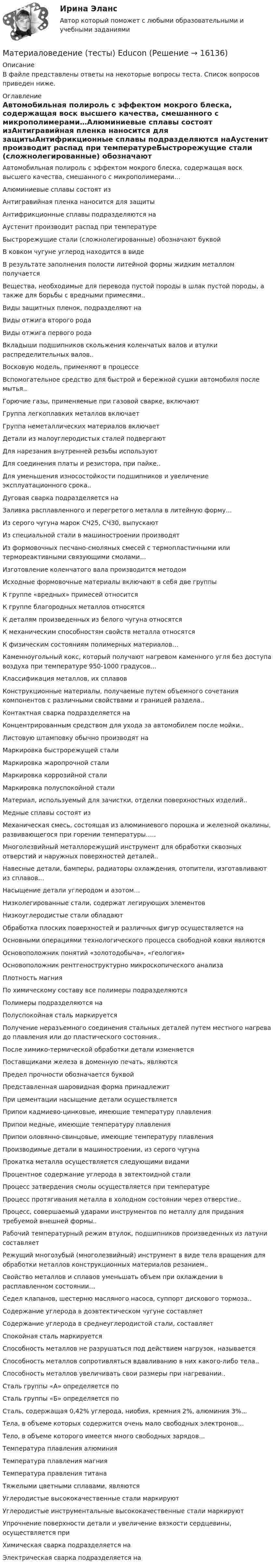      
          Описание
          В файле представлены ответы на некоторые вопросы теста. Список вопросов приведен ниже. 
          Оглавление
          Автомобильная полироль с эффектом мокрого блеска, содержащая воск высшего качества, смешанного с микрополимерами…Алюминиевые сплавы состоят изАнтигравийная пленка наносится для защитыАнтифрикционные сплавы подразделяются наАустенит производит распад при температуреБыстрорежущие стали (сложнолегированные) обозначают буквойВ ковком чугуне углерод находится в видеВ результате заполнения полости литейной формы жидким металлом получаетсяВещества, необходимые для перевода пустой породы в шлак пустой породы, а также для борьбы с вредными примесями..Виды защитных пленок, подразделяют наВиды отжига второго родаВиды отжига первого родаВкладыши подшипников скольжения коленчатых валов и втулки распределительных валов..Восковую модель, применяют в процессеВспомогательное средство для быстрой и бережной сушки автомобиля после мытья..Горючие газы, применяемые при газовой сварке, включаютГруппа легкоплавких металлов включаетГруппа неметаллических материалов включаетДетали из малоуглеродистых сталей подвергаютДля нарезания внутренней резьбы используютДля соединения платы и резистора, при пайке..Для уменьшения износостойкости подшипников и увеличение эксплуатационного срока..Дуговая сварка подразделяется наЗаливка расплавленного и перегретого металла в литейную форму…Из серого чугуна марок СЧ25, СЧ30, выпускаютИз специальной стали в машиностроении производятИз формовочных песчано-смоляных смесей с термопластичными или термореактивными связующими смолами…Изготовление коленчатого вала производится методомИсходные формовочные материалы включают в себя две группыК группе «вредных» примесей относитсяК группе благородных металлов относятсяК деталям произведенных из белого чугуна относятсяК механическим способностям свойств металла относятсяК физическим состояниям полимерных материалов…Каменноугольный кокс, который получают нагревом каменного угля без доступа воздуха при температуре 950-1000 градусов…Классификация металлов, их сплавовКонструкционные материалы, получаемые путем объемного сочетания компонентов с различными свойствами и границей раздела..Контактная сварка подразделяется наКонцентрированным средством для ухода за автомобилем после мойки..Листовую штамповку обычно производят наМаркировка быстрорежущей сталиМаркировка жаропрочной сталиМаркировка коррозийной сталиМаркировка полуспокойной сталиМатериал, используемый для зачистки, отделки поверхностных изделий..Медные сплавы состоят изМеханическая смесь, состоящая из алюминиевого порошка и железной окалины, развивающегося при горении температуры…..Многолезвийный металлорежущий инструмент для обработки сквозных отверстий и наружных поверхностей деталей..Навесные детали, бамперы, радиаторы охлаждения, отопители, изготавливают из сплавов…Насыщение детали углеродом и азотом…Низколегированные стали, содержат легирующих элементовНизкоуглеродистые стали обладаютОбработка плоских поверхностей и различных фигур осуществляется наОсновными операциями технологического процесса свободной ковки являютсяОсновоположник понятий «золотодобыча», «геология»Основоположник рентгеноструктурно микроскопического анализаПлотность магнияПо химическому составу все полимеры подразделяютсяПолимеры подразделяются наПолуспокойная сталь маркируетсяПолучение неразъемного соединения стальных деталей путем местного нагрева до плавления или до пластического состояния..После химико-термической обработки детали изменяетсяПоставщиками железа в доменную печать, являютсяПредел прочности обозначается буквойПредставленная шаровидная форма принадлежитПри цементации насыщение детали осуществляетсяПрипои кадмиево-цинковые, имеющие температуру плавленияПрипои медные, имеющие температуру плавленияПрипои оловянно-свинцовые, имеющие температуру плавленияПроизводимые детали в машиностроении, из серого чугунаПрокатка металла осуществляется следующими видамиПроцентное содержание углерода в эвтектоидной сталиПроцесс затвердения смолы осуществляется при температуреПроцесс протягивания металла в холодном состоянии через отверстие..Процесс, совершаемый ударами инструментов по металлу для придания требуемой внешней формы..Рабочий температурный режим втулок, подшипников произведенных из латуни составляетРежущий многозубый (многолезвийный) инструмент в виде тела вращения для обработки металлов конструкционных материалов резанием..Свойство металлов и сплавов уменьшать объем при охлаждении в расплавленном состоянии…Седел клапанов, шестерню масляного насоса, суппорт дискового тормоза..Содержание углерода в доэвтектическом чугуне составляетСодержание углерода в среднеуглеродистой стали, составляетСпокойная сталь маркируетсяСпособность металлов не разрушаться под действием нагрузок, называетсяСпособность металлов сопротивляться вдавливанию в них какого-либо тела..Способность металлов увеличивать свои размеры при нагревании..Сталь группы «А» определяется поСталь группы «Б» определяется поСталь, содержащая 0,42% углерода, ниобия, кремния 2%, алюминия 3%...Тела, в объеме которых содержится очень мало свободных электронов…Тело, в объеме которого имеется много свободных зарядов…Температура плавления алюминияТемпература плавления магнияТемпература правления титанаТяжелыми цветными сплавами, являютсяУглеродистые высококачественные стали маркируютУглеродистые инструментальные высококачественные стали маркируютУпрочнение поверхности детали и увеличение вязкости сердцевины, осуществляется приХимическая сварка подразделяется наЭлектрическая сварка подразделяется на 
            
            
            Материаловедение  Тест 9 (с ответами) 94%Материаловедение (тесты) EduconМатериаловедение тулгу 8 вариантМатериаловеденье и ТКМ 2 _задание 1Материаловеденье и ТКМ 2 _задание 2Материал, получаемый путем тщательного смешивания вяжущего, крупного и мелкого заполнителя, воды и различных добавок, структура которого формируется вследствие процесса гидратации вяжущего, называется …Материал, появившийся в одном из средств массовой информации, может быть использован несколько раз, но с применением рерайт-техник - этого требует журналистская ...🌞Материаловедение и ТКМ.ти Синергия / МТИ / МосАП. 2022 Новый сборник из 67 ответов (97/100)💯 Материаловедение и ТКМ.ти_ФРК (ответы на тест Синергия / МОИ / МТИ / МосАП, январь 2024)Материаловедение  (итоговый тест с ответами) 22 вопроса 89%Материаловедение конструкционные материалы 1Материаловедение / Материаловедение и ТКМ, 54 вопроса (ответы на тест Синергия / МТИ / МОИ / МосАП)Материаловедение / Материаловедение и ТКМ (ответы на тест Синергия / МТИ / МОИ / МосАП)Материаловедение полупроводников
