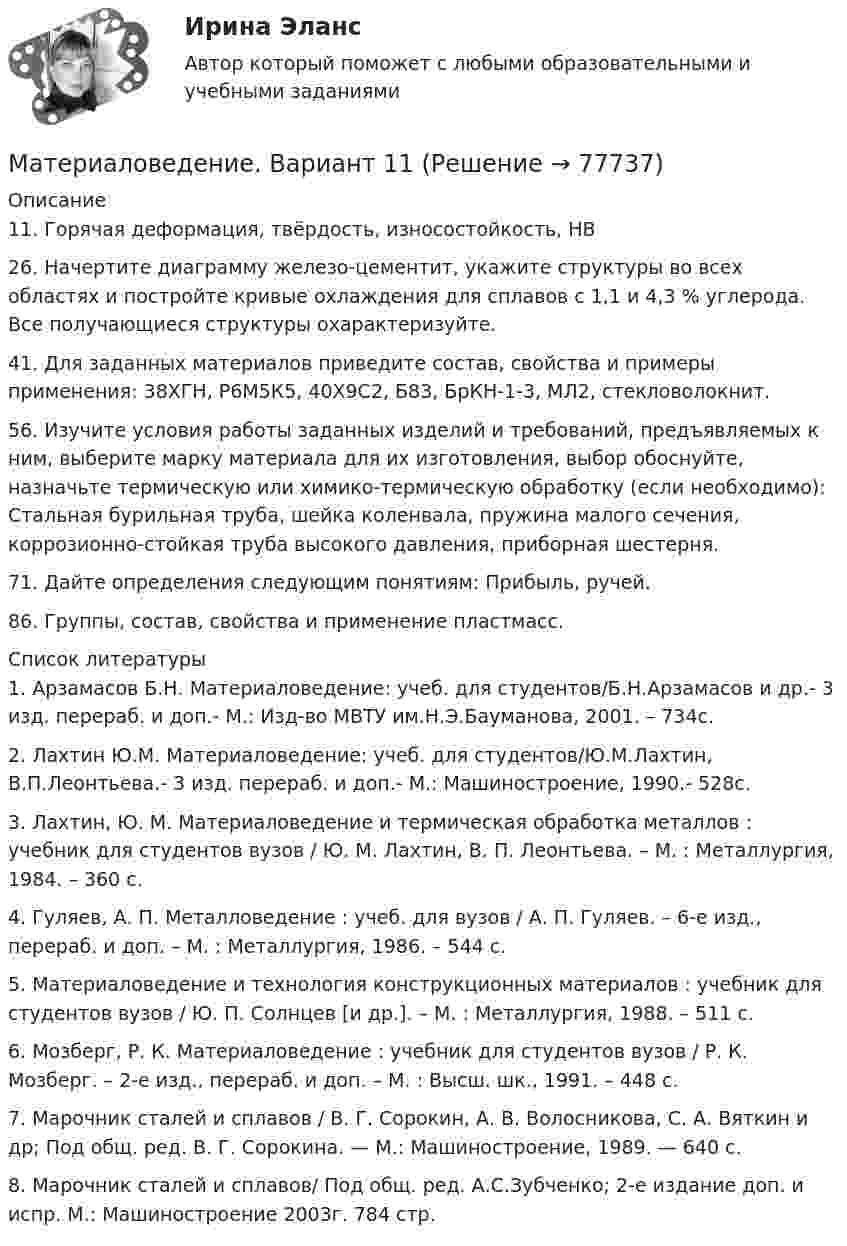      
            Описание
            11. Горячая деформация, твёрдость, износостойкость, НВ26. Начертите диаграмму железо-цементит, укажите структуры во всех областях и постройте кривые охлаждения для сплавов с 1,1 и 4,3 % углерода. Все получающиеся структуры охарактеризуйте.41. Для заданных материалов приведите состав, свойства и примеры применения: 38ХГН, Р6М5К5, 40Х9С2, Б83, БрКН-1-3, МЛ2, стекловолокнит.56. Изучите условия работы заданных изделий и требований, предъявляемых к ним, выберите марку материала для их изготовления, выбор обоснуйте, назначьте термическую или химико-термическую обработку (если необходимо): Стальная бурильная труба, шейка коленвала, пружина малого сечения, коррозионно-стойкая труба высокого давления, приборная шестерня.71. Дайте определения следующим понятиям: Прибыль, ручей.86. Группы, состав, свойства и применение пластмасс.  
            Список литературы
            1.   Арзамасов Б.Н. Материаловедение: учеб. для студентов/Б.Н.Арзамасов и др.- 3 изд. перераб. и доп.- М.: Изд-во МВТУ им.Н.Э.Бауманова, 2001. – 734с.2.   Лахтин Ю.М. Материаловедение: учеб. для студентов/Ю.М.Лахтин, В.П.Леонтьева.- 3 изд. перераб. и доп.- М.: Машиностроение, 1990.- 528с.3.   Лахтин, Ю. М. Материаловедение и термическая обработка металлов : учебник для студентов вузов / Ю. М. Лахтин, В. П. Леонтьева. – М. : Металлургия, 1984. – 360 с.4.    Гуляев, А. П. Металловедение : учеб. для вузов / А. П. Гуляев. – 6-е изд., перераб. и доп. – М. : Металлургия, 1986. – 544 с. 5.    Материаловедение и технология конструкционных материалов : учебник для студентов вузов / Ю. П. Солнцев [и др.]. – М. : Металлургия, 1988. – 511 с. 6.    Мозберг, Р. К. Материаловедение : учебник для студентов вузов / Р. К. Мозберг. – 2-е изд., перераб. и доп. – М. : Высш. шк., 1991. – 448 с. 7.   Марочник сталей и сплавов / В. Г. Сорокин, А. В. Волосникова, С. А. Вяткин и др; Под общ. ред. В. Г. Сорокина. — М.: Машиностроение, 1989. — 640 с.8.   Марочник сталей и сплавов/ Под общ. ред. А.С.Зубченко; 2-е издание доп. и испр. М.: Машиностроение 2003г. 784 стр.  
            
            
            Материаловедение 9Материаловедение. Вариант 11Материаловедение вариант 16 КАТТ Материаловедение. Вариант 3материаловедение вариант 4Материаловедение вариант 5Материаловедение. Вариант 5МатериаловедениеМатериаловедение 20Материаловедение 20,39,41,48Материаловедение 2 семестр, 9 вариантматериаловедение 3 вариантМатериаловедение 4материаловедение 5 вариант (2 работы в 1 файле)