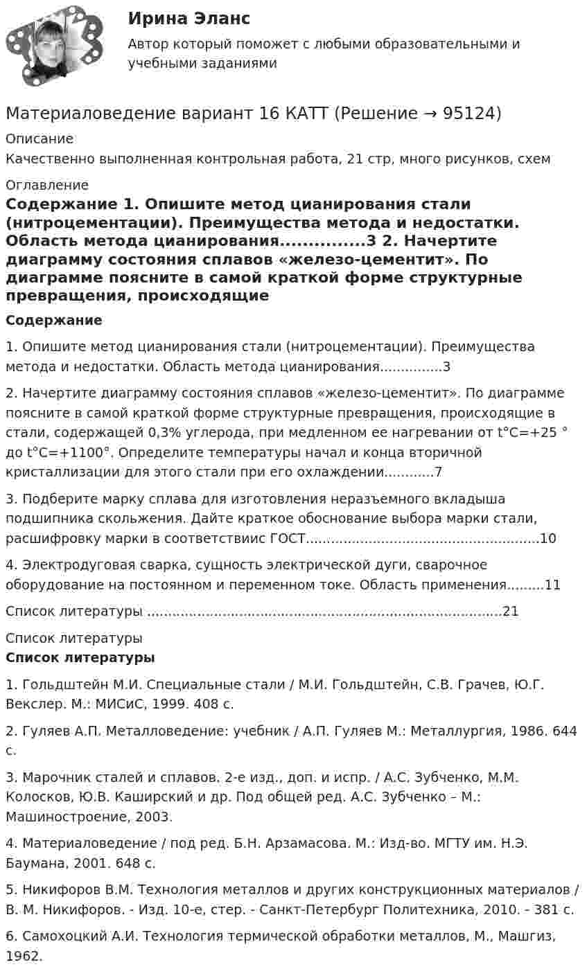     
            Описание
            Качественно выполненная контрольная работа, 21 стр, много рисунков, схем 
            Оглавление
             Содержание	1. Опишите метод цианирования стали (нитроцементации). Преимущества метода и недостатки. Область метода цианирования...............3	2. Начертите диаграмму состояния сплавов «железо-цементит». По диаграмме поясните в самой краткой форме структурные превращения, происходящие в стали, содержащей 0,3% углерода, при медленном ее нагревании от t°C=+25 ° до t°C=+1100°. Определите температуры начал и конца вторичной кристаллизации для этого стали при его охлаждении............7	3. Подберите марку сплава для изготовления неразъемного вкладыша подшипника скольжения. Дайте краткое обоснование выбора марки стали, расшифровку марки в соответствиис ГОСТ........................................................10	4. Электродуговая сварка, сущность электрической дуги, сварочное оборудование на постоянном и переменном токе. Область применения.........11	Список литературы .....................................................................................21 
            Список литературы
            Список литературы	1.                Гольдштейн М.И. Специальные стали / М.И. Гольдштейн, С.В. Грачев, Ю.Г. Векслер. М.: МИСиС, 1999. 408 с. 	2.                Гуляев А.П. Металловедение: учебник / А.П. Гуляев М.: Металлургия, 1986. 644 с.	3.                Марочник сталей и сплавов. 2-е изд., доп. и испр. / А.С. Зубченко, М.М. Колосков, Ю.В. Каширский и др. Под общей ред. А.С. Зубченко – М.: Машиностроение, 2003.	4.                Материаловедение / под ред. Б.Н. Арзамасова. М.: Изд-во. МГТУ им. Н.Э. Баумана, 2001. 648 с.	5.                Никифоров В.М. Технология металлов и других конструкционных материалов / В. М. Никифоров. - Изд. 10-е, стер. - Санкт-Петербург Политехника, 2010. - 381 с. 	6.                Самохоцкий А.И. Технология термической обработки металлов, М., Машгиз, 1962. 
            
            
            Материаловедение. Вариант 11Материаловедение вариант 16 КАТТ Материаловедение. Вариант 3материаловедение вариант 4Материаловедение вариант 5Материаловедение. Вариант 5Материаловедение и технология конструкционных материалов 1, 4 практических задания на ВКС, 2  вариантМатериаловедение 20Материаловедение 20,39,41,48Материаловедение 2 семестр, 9 вариантматериаловедение 3 вариантМатериаловедение 4материаловедение 5 вариант (2 работы в 1 файле)Материаловедение 8