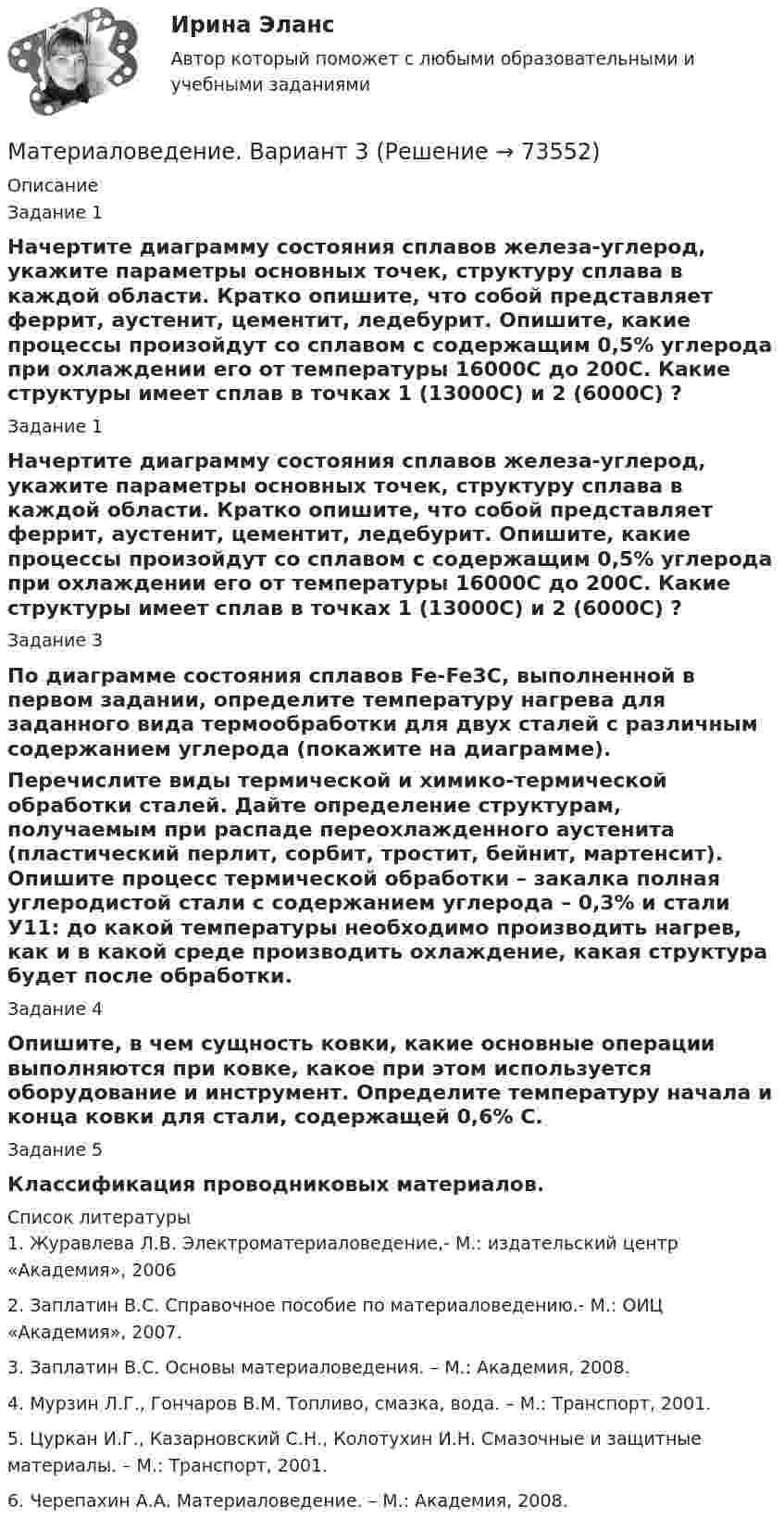      
            Описание
            Задание 1Начертите диаграмму состояния сплавов железа-углерод, укажите параметры основных точек, структуру сплава в каждой области. Кратко опишите, что собой представляет феррит, аустенит, цементит, ледебурит. Опишите, какие процессы произойдут со сплавом с содержащим 0,5% углерода при охлаждении его от температуры 16000С до 200С. Какие структуры имеет сплав в точках 1 (13000С) и 2 (6000С) ?Задание 1Начертите диаграмму состояния сплавов железа-углерод, укажите параметры основных точек, структуру сплава в каждой области. Кратко опишите, что собой представляет феррит, аустенит, цементит, ледебурит. Опишите, какие процессы произойдут со сплавом с содержащим 0,5% углерода при охлаждении его от температуры 16000С до 200С. Какие структуры имеет сплав в точках 1 (13000С) и 2 (6000С) ?Задание 3По диаграмме состояния сплавов Fe-Fe3C, выполненной в первом задании, определите температуру нагрева для заданного вида термообработки для двух сталей с различным содержанием углерода (покажите на диаграмме).Перечислите виды термической и химико-термической обработки сталей. Дайте определение структурам, получаемым при распаде переохлажденного аустенита (пластический перлит, сорбит, тростит, бейнит, мартенсит). Опишите процесс термической обработки – закалка полная углеродистой стали с содержанием углерода – 0,3% и стали У11: до какой температуры необходимо производить нагрев, как и в какой среде производить охлаждение, какая структура будет после обработки.Задание 4Опишите, в чем сущность ковки, какие основные операции выполняются при ковке, какое при этом используется оборудование и инструмент. Определите температуру начала и конца ковки для стали, содержащей 0,6% С.Задание 5Классификация проводниковых материалов.  
            Список литературы
            1.   Журавлева Л.В. Электроматериаловедение,- М.: издательский центр «Академия», 20062.   Заплатин В.С. Справочное пособие по материаловедению.- М.: ОИЦ «Академия», 2007.3.   Заплатин В.С. Основы материаловедения. – М.: Академия, 2008.4.   Мурзин Л.Г., Гончаров В.М. Топливо, смазка, вода. – М.: Транспорт, 2001. 5.   Цуркан И.Г., Казарновский С.Н., Колотухин И.Н. Смазочные и защитные материалы. – М.: Транспорт, 2001.6.   Черепахин А.А. Материаловедение. – М.: Академия, 2008. 
            
            
            Материаловедение вариант 16 КАТТ Материаловедение. Вариант 3материаловедение вариант 4Материаловедение вариант 5Материаловедение. Вариант 5Материаловедение и технология конструкционных материалов 1, 4 практических задания на ВКС, 2  вариантМатериаловедение и технология конструкционных материалов 1 (вопросы + ответы)Материаловедение 20,39,41,48Материаловедение 2 семестр, 9 вариантматериаловедение 3 вариантМатериаловедение 4материаловедение 5 вариант (2 работы в 1 файле)Материаловедение 8Материаловедение 9