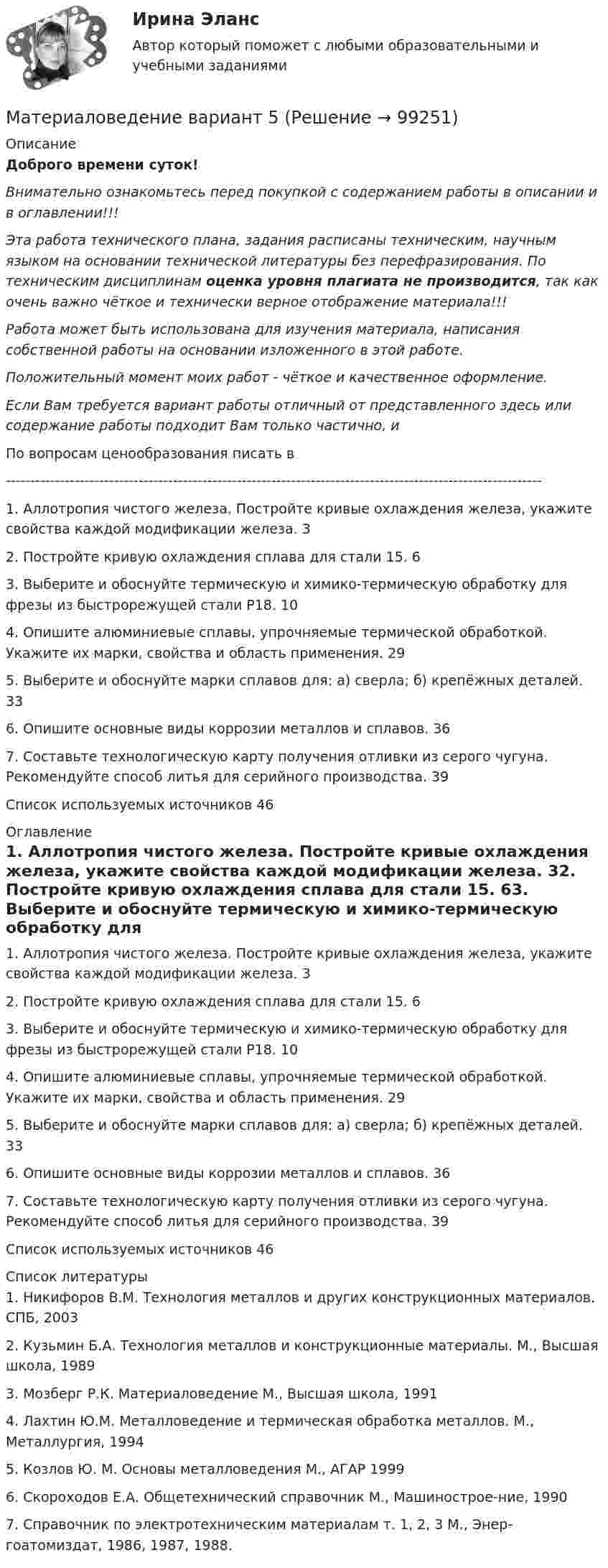      
            Описание
            Доброго времени суток!Внимательно ознакомьтесь перед покупкой с содержанием работы в описании и в оглавлении!!!Эта работа технического плана, задания расписаны техническим, научным языком на основании технической литературы без перефразирования. По техническим дисциплинам оценка уровня плагиата не производится, так как очень важно чёткое и технически верное отображение материала!!!Работа может быть использована для изучения материала, написания собственной работы на основании изложенного в этой работе.Положительный момент моих работ - чёткое и качественное оформление.Если Вам требуется вариант работы отличный от представленного здесь или содержание работы подходит Вам только частично,  и По вопросам ценообразования писать в  -------------------------------------------------------------------------------------------------------------1. Аллотропия чистого железа. Постройте кривые охлаждения железа, укажите свойства каждой модификации железа.	32. Постройте кривую охлаждения сплава для стали 15.	63. Выберите и обоснуйте термическую и химико-термическую обработку для фрезы из быстрорежущей стали Р18.	104. Опишите алюминиевые сплавы, упрочняемые термической обработкой. Укажите их марки, свойства и область применения.	295. Выберите и обоснуйте марки сплавов для: а) сверла; б) крепёжных деталей.	336. Опишите основные виды коррозии металлов и сплавов.	367. Составьте технологическую карту получения отливки из серого чугуна. Рекомендуйте способ литья для серийного производства.	39Список используемых источников	46 
            Оглавление
            1. Аллотропия чистого железа. Постройте кривые охлаждения железа, укажите свойства каждой модификации железа.	32. Постройте кривую охлаждения сплава для стали 15.	63. Выберите и обоснуйте термическую и химико-термическую обработку для фрезы из быстрорежущей стали Р18.	104. Опишите алюминиевые сплавы, упрочняемые термической обработкой. Укажите их марки, свойства и область применения.	295. Выберите и обоснуйте марки сплавов для: а) сверла; б) крепёжных деталей.	336. Опишите основные виды коррозии металлов и сплавов.	367. Составьте технологическую карту получения отливки из серого чугуна. Рекомендуйте способ литья для серийного производства.	39Список используемых источников	46 
            Список литературы
            1.	Никифоров В.М. Технология металлов и других конструкционных материалов. СПБ, 20032.	Кузьмин Б.А. Технология металлов и конструкционные материалы. М., Высшая школа, 19893.	Мозберг Р.К. Материаловедение М., Высшая школа, 19914.	Лахтин Ю.М. Металловедение и термическая обработка металлов. М., Металлургия, 19945.	Козлов Ю. М. Основы металловедения М., АГАР 19996.	Скороходов Е.А. Общетехнический справочник М., Машинострое-ние, 19907.	Справочник по электротехническим материалам т. 1, 2, 3 М., Энер-гоатомиздат, 1986, 1987, 1988. 
            
            
            материаловедение вариант 4Материаловедение вариант 5Материаловедение. Вариант 5Материаловедение и технология конструкционных материалов 1, 4 практических задания на ВКС, 2  вариантМатериаловедение и технология конструкционных материалов 1 (вопросы + ответы)Материаловедение и технология конструкционных материалов 1 -  практическое занятиеМатериаловедение и технология конструкционных материалов 1 (СДО РОСДИСТАНТ) - 3 ВАРИАНТматериаловедение 3 вариантМатериаловедение 4материаловедение 5 вариант (2 работы в 1 файле)Материаловедение 8Материаловедение 9Материаловедение. Вариант 11Материаловедение вариант 16 КАТТ 
