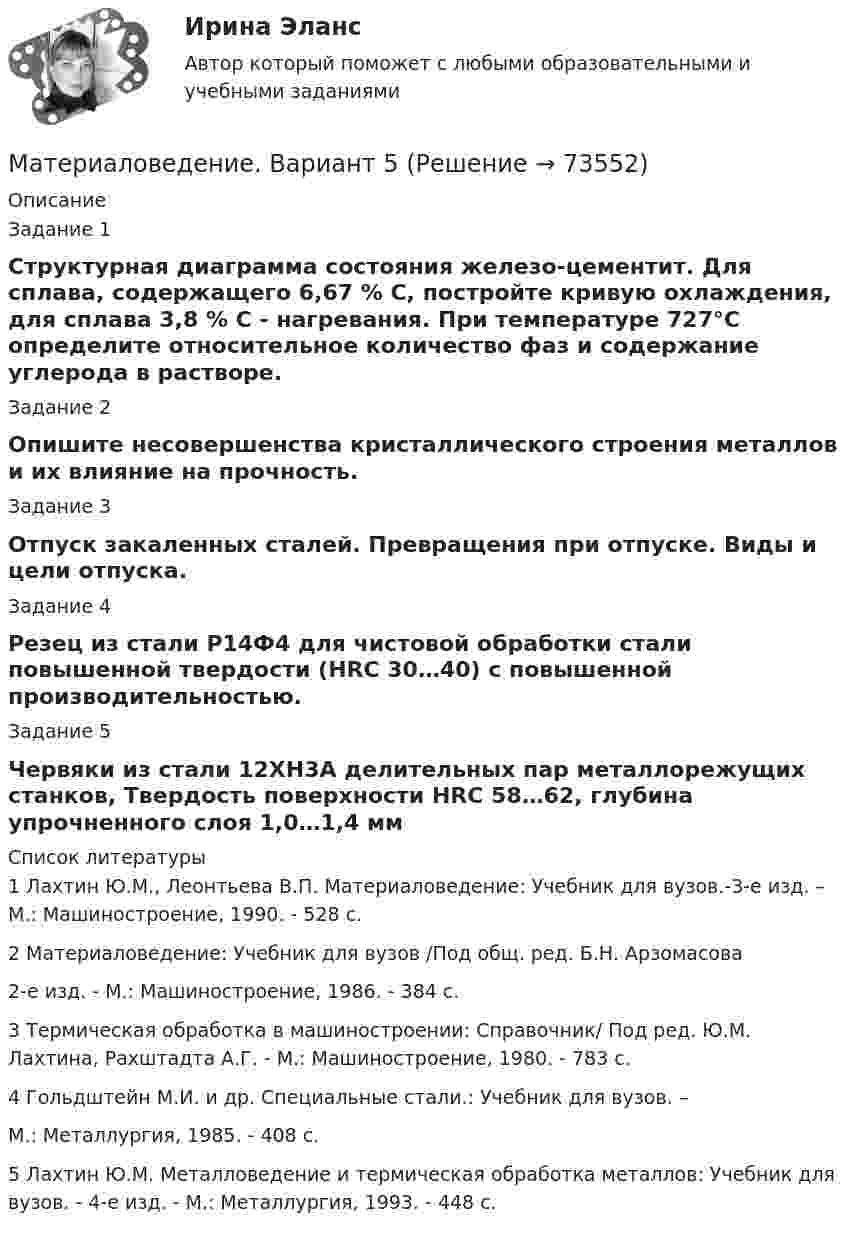      
            Описание
            Задание 1Структурная диаграмма состояния железо-цементит. Для сплава, содержащего 6,67 % С, постройте кривую охлаждения, для сплава 3,8 % С - нагревания. При температуре 727°С определите относительное количество фаз и содержание углерода в растворе. Задание 2Опишите несовершенства кристаллического строения металлов и их влияние на прочность.Задание 3Отпуск закаленных сталей. Превращения при отпуске. Виды и цели отпуска.Задание 4Резец из стали Р14Ф4 для чистовой обработки стали повышенной твердости (НRC 30…40) с повышенной производительностью.Задание 5Червяки из стали 12ХН3А делительных пар металлорежущих станков, Твердость поверхности НRC 58…62, глубина упрочненного слоя 1,0…1,4 мм  
            Список литературы
            1  Лахтин Ю.М., Леонтьева В.П. Материаловедение: Учебник для вузов.-3-е изд. – М.: Машиностроение, 1990. - 528 с.2  Материаловедение: Учебник для вузов /Под общ. ред. Б.Н. Арзомасова      2-е изд. - М.: Машиностроение, 1986. - 384 с.3  Термическая обработка в машиностроении: Справочник/ Под ред. Ю.М. Лахтина, Рахштадта А.Г. - М.: Машиностроение, 1980. - 783 с. 4  Гольдштейн М.И. и др. Специальные стали.: Учебник для вузов. –       М.: Металлургия, 1985. - 408 с.5  Лахтин Ю.М. Металловедение и термическая  обработка металлов: Учебник для вузов. - 4-е изд. - М.: Металлургия, 1993. - 448 с. 
            
            
            Материаловедение вариант 5Материаловедение. Вариант 5Материаловедение и технология конструкционных материалов 1, 4 практических задания на ВКС, 2  вариантМатериаловедение и технология конструкционных материалов 1 (вопросы + ответы)Материаловедение и технология конструкционных материалов 1 -  практическое занятиеМатериаловедение и технология конструкционных материалов 1 (СДО РОСДИСТАНТ) - 3 ВАРИАНТМатериаловедение и технология конструкционных материалов 2. Вариант 6Материаловедение 4материаловедение 5 вариант (2 работы в 1 файле)Материаловедение 8Материаловедение 9Материаловедение. Вариант 11Материаловедение вариант 16 КАТТ Материаловедение. Вариант 3