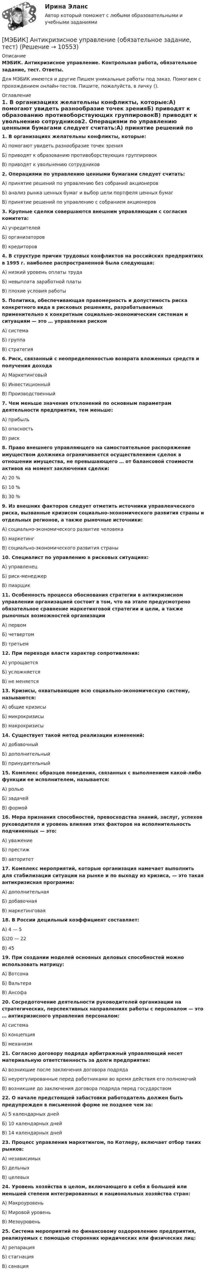     
          Описание
          МЭБИК. Антикризисное управление. Контрольная работа, обязательное задание, тест. Ответы.Для МЭБИК имеются и другие  Пишем уникальные работы под заказ. Помогаем с прохождением онлайн-тестов. Пишите, пожалуйста, в личку (). 
          Оглавление
          1. В организациях желательны конфликты, которые:A) помогают увидеть разнообразие точек зренияБ) приводят к образованию противоборствующих группировокB) приводят к увольнению сотрудников2. Операциями по управлению ценными бумагами следует считать:A) принятие решений по управлению без собраний акционеровБ) анализ рынка ценных бумаг и выбор цели портфеля ценных бумагB) принятие решений по управлению с собранием акционеров3. Крупные сделки совершаются внешним управляющим с согласия комитета:А) учредителейБ) организаторовВ) кредиторов4. В структуре причин трудовых конфликтов на российских предприятиях в 1995 г. наиболее распространенной была следующая:A) низкий уровень оплаты трудаБ) невыплата заработной платыB) плохие условия работы5. Политика, обеспечивающая правомерность и допустимость риска конкретного вида в рисковых решениях, разрабатываемых применительно к конкретным социально-экономическим системам и ситуациям — это … управления рискомА) системаБ) группаВ) стратегия6. Риск, связанный с неопределенностью возврата вложенных средств и получения доходаА) МаркетинговыйБ) ИнвестиционныйВ) Производственный7. Чем меньше значения отклонений по основным параметрам деятельности предприятия, тем меньше:А) прибыльБ) опасностьВ) риск8. Право внешнего управляющего на самостоятельное распоряжение имуществом должника ограничивается осуществлением сделок в отношении имущества, не превышающего … от балансовой стоимости активов на момент заключения сделки:А) 20 %Б) 10 %В) 30 %9. Из внешних факторов следует отметить источники управленческого риска, вызванные кризисом социально-экономического развития страны и отдельных регионов, а также рыночные источники:А) социально-экономического развитие человекаБ) маркетингВ) социально-экономического развития страны10. Специалист по управлению в рисковых ситуациях:А) управленецБ) риск-менеджерВ) пиарщик11. Особенность процесса обоснования стратегии в антикризисном управлении организацией состоит в том, что на этапе предусмотрено обязательное сравнение маркетинговой стратегии и цели, а также рыночных возможностей организацииА) первомБ) четвертомВ) третьем12. При переходе власти характер сопротивления:А) упрощаетсяБ) усложняетсяВ) не меняется13. Кризисы, охватывающие всю социально-экономическую систему, называются:А) общие кризисыБ) микрокризисыВ) макрокризисы14. Существует такой метод реализации изменений:А) добавочныйБ) дополнительныйВ) принудительный15. Комплекс образцов поведения, связанных с выполнением какой-либо функции ее исполнителем, называется:А) рольюБ) задачейВ) формой16. Мера признания способностей, превосходства знаний, заслуг, успехов руководителя и уровень влияния этих факторов на исполнительность подчиненных — это:А) уважениеБ) престижВ) авторитет17. Комплекс мероприятий, которые организация намечает выполнить для стабилизации ситуации на рынке и по выходу из кризиса, — это такая антикризисная программа:А) дополнительнаяБ) добавочнаяВ) маркетинговая18. В России децильный коэффициент составляет:A) 4 — 5Б)20 — 22B) 4519. При создании моделей основных деловых способностей можно использовать матрицу:А) ВотсонаБ) ВальтераВ) Ансофа20. Сосредоточение деятельности руководителей организации на стратегических, перспективных направлениях работы с персоналом — это … антикризисного управления персоналом:А) системаБ) концепцияВ) механизм21. Согласно договору подряда арбитражный управляющий несет материальную ответственность за долги предприятия:A) возникшие после заключения договора подрядаБ) неурегулированные перед работниками во время действия его полномочийB) возникшие до заключения договора подряда перед государством22. О начале предстоящей забастовки работодатель должен быть предупрежден в письменной форме не позднее чем за:A) 5 календарных днейБ) 10 календарных днейB) 14 календарных дней23. Процесс управления маркетингом, по Котлеру, включает отбор таких рынков:А) независимыхБ) дельныхВ) целевых24. Уровень хозяйства в целом, включающего в себя в большей или меньшей степени интегрированных и национальных хозяйства стран:А) МакроуровеньБ) Мировой уровеньВ) Мезоуровень25. Система мероприятий по финансовому оздоровлению предприятия, реализуемых с помощью сторонних юридических или физических лиц:A) репарацияБ) стагнацияB) санация 
            
            
            [МЭБИК]Английский язык для МЭБИК: задания для промежуточной аттестации в 4 семестре[МЭБИК] Антикризисное управление (обязательное задание, тест)[МЭБИК] Аудит (зачет, экзамен, промежуточная аттестация, билет 12)[МЭБИК] Безопасность жизнедеятельности (обязательное задание, тест, контрольная, 30 вопросов)[МЭБИК]Безопасность жизнедеятельности.Обязательные задания МЭБИК (30 вопросов)   [МЭБИК] БЖД Обязательное задание для выполнения[МЭБИК] Введение в профессиональную деятельность, БУ (обязательное задание, тест)[МЭБИК] Административное право (зачет, экзамен, промежуточная аттестация, билет 4)[МЭБИК]Административное право.Обязательные задания МЭБИК (36 вопросов на оценку 5)[МЭБИК]Административное право.Промежуточная аттестация МЭБИК (21 билет) [МЭБИК] Административное право.Промежуточная аттестация МЭБИК (8 билет) [МЭБИК] Административные регламенты (зачет, экзамен, промежуточная аттестация, билет 6)[МЭБИК]Административные регламенты.Обязательные задания МЭБИК (тест 34 вопроса) [МЭБИК]Административные регламенты.Промежуточная аттестация МЭБИК (13 билет) 
