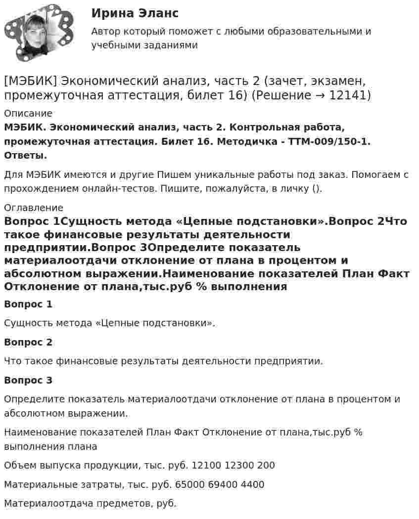      
          Описание
          МЭБИК. Экономический анализ, часть 2. Контрольная работа, промежуточная аттестация. Билет 16. Методичка - ТТМ-009/150-1. Ответы.Для МЭБИК имеются и другие  Пишем уникальные работы под заказ. Помогаем с прохождением онлайн-тестов. Пишите, пожалуйста, в личку (). 
          Оглавление
          Вопрос 1Сущность метода «Цепные подстановки».Вопрос 2Что такое финансовые результаты деятельности предприятии.Вопрос 3Определите показатель материалоотдачи отклонение от плана в процентом и абсолютном выражении.Наименование показателей	План	Факт	Отклонение от плана,тыс.руб	% выполнения планаОбъем выпуска продукции, тыс. руб.	12100	12300	200	Материальные затраты, тыс. руб.	65000	69400	4400	Материалоотдача предметов, руб. 
            
            
            [МЭБИК]Экономическая теория.Промежуточная аттестация МЭБИК (19 билет) [МЭБИК] Экономический анализ, часть 2 (зачет, экзамен, промежуточная аттестация, билет 16)[МЭБИК] Этика государственной и муниципальной службы (зачет, экзамен, промежуточная аттестация, билет 8)[МЭБИК] Этика государственной и муниципальной службы (обязательное задание, тест, ТМ-009/1)[МЭБИК]Этика государственной и муниципальной службы.Обязательные задания МЭБИК (тест 25 вопросов) [МЭБИК]Этика государственной и муниципальной службы.Промежуточная аттестация МЭБИК (23 билет) МЭИ Контрольная работа по дисциплине «Стилистика и риторика»[МЭБИК] Экономика общественного сектора (зачет, экзамен, промежуточная аттестация, билет 14)[МЭБИК] Экономика общественного сектора (зачет, экзамен, промежуточная аттестация, билет 19)[МЭБИК] Экономика общественного сектора.Промежуточная аттестация МЭБИК (12 билет) [МЭБИК] Экономика общественного сектора.Промежуточная аттестация МЭБИК (15 билет) [МЭБИК]Экономика общественного сектора.Промежуточная аттестация МЭБИК (19 билет) [МЭБИК] Экономика организации (зачет, экзамен, промежуточная аттестация, билет 21)[МЭБИК] Экономика организации.Промежуточная аттестация МЭБИК (8 билет) 