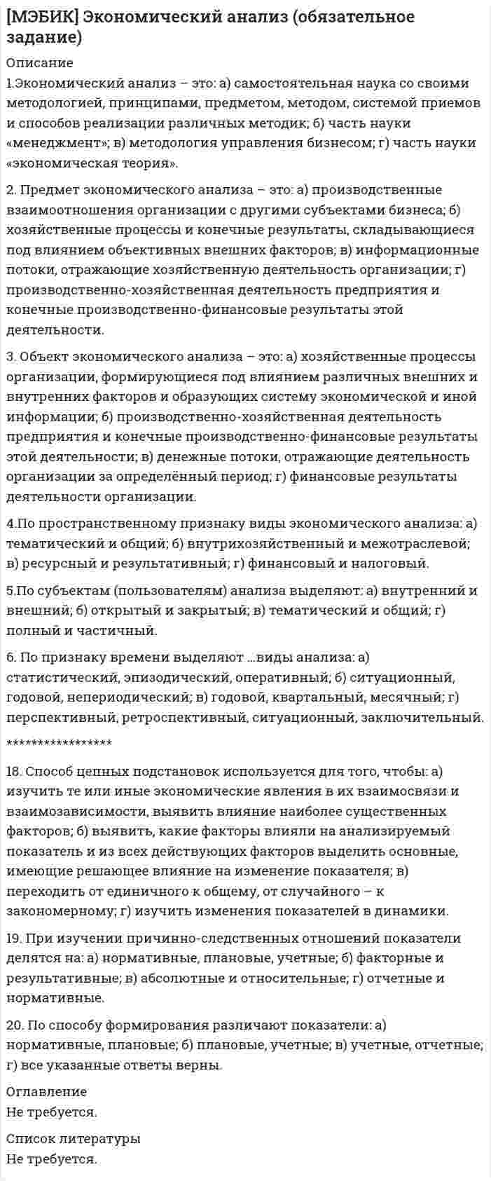    
          Описание
          МЭБИК. Экономический анализ производственно-хозяйственной деятельности. Обязательное задание, тест. Ответы на вопросы. ТМ-009/149.﻿ 
          Оглавление
          1.Экономический анализ – это:а) самостоятельная наука со своими методологией, принципами, предметом, методом, системой приемов и способов реализации различных методик;б) часть науки «менеджмент»;в) методология управления бизнесом;г) часть науки «экономическая теория».2. Предмет экономического анализа – это:а) производственные взаимоотношения организации с другими субъектами бизнеса;б) хозяйственные процессы и конечные результаты, складывающиеся под влиянием объективных внешних факторов;в) информационные потоки, отражающие хозяйственную деятельность организации;г) производственно-хозяйственная деятельность предприятия и конечные производственно-финансовые результаты этой деятельности.3. Объект экономического анализа – это:а) хозяйственные процессы организации, формирующиеся под влиянием различных внешних и внутренних факторов и образующих систему экономической и иной информации;б)производственно-хозяйственная деятельность предприятия и конечные производственно-финансовые результаты этой деятельности;в) денежные потоки, отражающие деятельность организации за определённый период;г) финансовые результаты деятельности организации.4. Экономический показатель - это:а) характеристика свойств отображаемых объектов, явлений, процесса или их результата;б) информация о процессах про­изводства, распределения, обмена и потребления благ;в) система данных и способов их обработки, позволяющих изучать реальное состояние управляемого объекта, измерять влияние факторов, а также выявлять возможность осуществления управляющих воздействий;г) аналитическое обоснование вариантов функционирования предприятия для повышения эффективности и бизнеса.5. Качественные показатели – это:а) показатели, которые выражают величину явления в физических единицах измерения;б) соотношения каких-либо двух абсолютных показателей;в) показатели, которые выражаются в денежных, натуральных измерителях или через трудоемкость;г) показатели показывают существенные особенности и свойства изучаемых объектов.6. Абсолютные показатели – это:а) данные планов экономического и социального развития предприятия, хозрасчетные задания внутрихозяйственным подразделениям;б) показатели, которые исчисляются в ходе самого анализа для оценки результатов и эффективности работы предприятия;в) показатели, которые выражаются в денежных, натуральных измерителях или через трудоемкость;г) показатели, которые показывают величину сложных явлений в денежном измерении.7. Горизонтальный (динамический) анализ бухгалтерской отчетности:а) провести сравнение показателей по структуре;б) провести сравнение показателей во времени;в) применяется при анализе показателей отдельных предприятий и объединений;г) позволяет выявить изменения удельного веса отдельного показателя на конец периода по сравнению с его удельным весом на начало периода.8.Коэффициенты – это:а) это причины, воздействующие на изучаемый экономический показатели;б) относительные показатели, которые подразделяются на две группы: распределения и координации;в) показатели, характеризующие изменение того или иного показателя, явления во времени;г) представляют собой качественные характеристики, отражающие соотношения разных по существу абсолютных показателей.9. Факторный анализ – это:а) методика комплексного и системного изучения и измерения воздействия факторов на величину результативного показателя;б) исключение воздействия всех факторов на величину результативного показателя, кроме одного;в) позволяет изучить те или иные экономические явления в их взаимосвязи и взаимозависимости, выявить влияние наиболее существенных факторов, обнаружить те или иные закономерности и тенденции, свойственные этим явлениям и процессам;г) основан на существовании определенных соотношений между отдельными статьями отчетности.10. Индексный метод -  основывается на: а) относительных показателях, выражающих отношение уровня данного явления к уровню его в прошлое время или к уровню аналогичного явления, принятому в качестве базы;б) обобщении соответствующей совокупности типичных, однородных показателей, явлений, процессов;в) использовании абсолютных величин;г) на определи действия факторов на результативный показатель.11. Коэффициенты распределения показывают:а) какую часть (долю, удельный вес) тот или иной абсолютный показатель составляет от итога группы показателей;б) качественные характеристики, отражающие соотношения разных по существу абсолютных показателей или их линейных комбинации, имеющих различный экономический смысл;в) зависимость между изучаемыми явлениями имеет строго функциональный характер;г) показывает размер влияния данного фактора на изменение совокупного показателя.12. Способ цепных подстановок используется для того, чтобы:а) изучить те или иные экономические явления в их взаимосвязи и взаимозависимости, выявить влияние наиболее существенных факторов;б) выявить, какие факторы влияли на анализируемый показатель и из всех действующих факторов выделить основные, имеющие решающее влияние на изменение показателя;в) переходить от единичного к общему, от случайного – к закономерному;г) изучить измениния показателей в динамики.13. При изучении причинно-следственных отношений показатели делятся на:а) нормативные, плановые, учетные;б) факторные и результативные;в) абсолютные и относительные;г) отчетные и нормативные.14. По способу формирования различают показатели:а) нормативные, плановые;б) плановые, учетные;в) учетные, отчетные;г) все указанные ответы верны.15.Бухгалтерская отчетность: а) представляет собой совокупность сведений, отражающих результаты деятельности предприятия за отчетный период;б) это свод информации о стоимости имущества и обязательствах организации, представленный в табличной форме; в) это сведения об изменениях имущества организации;г) это сведения об источниках финансирования имущества.16. Бухгалтерский баланс – это:а) сведения о капитале организации;б) сведения о финансовых результатах предприятия;в) сведения о движении денежных средств;г)свод информации о стоимости имущества и обязательствах организации, представленный в табличной форме.  17. В «Актив» организации входят сведения о:а) основных средствах организации;б) о денежных потоках организации по основным видам деятельности;в) об имуществе организации и его составляющих;г) об источниках финансирования имущества.18.В «Пассив» организации входят сведения о:а) финансовой деятельности организации;б) инвестиционной деятельности предприятия;в) об источниках финансирования имущества;г) об имуществе организации и его составляющих.19.Коэффициент соотношения оборотных и внеоборотных активов – это:а) отношение оборотных активов к внеоборотным активам;б) отношение внеоборотных активам к оборотным активам;в) отношение оборотных активов к активам организации;г) отношение внеоборотных активам к пассивам организации. 20. Ликвидность предприятия - это:а) наличие у компании возможностей для возможных расчетов с кредиторами;б) возможность предприятия покрыть свои платежные обязательства за счет собственных средств и за счет привлечения заемных средств со стороны;в) способность предприятия всегда осуществлять в необходимых объемах финансирование своей деятельности либо за счет собственного и заемного капитала;г) способность трансформироваться в денежные средства в ходе предусмотренного производственно-технологического процесса.21.К активам, обладающим максимальной скоростью реализации относятся:а) дебиторская задолженность <12 мес.;б) дебиторская задолженность >12 мес., запасы, НДС, незавершенное производство;в) внеоборотные активы;г) денежные средства и краткосрочные финансовые вложения.22.К пассивам самой высокой срочности относятся:а) краткосрочные обязательства и кредиты;б) долгосрочные обязательства;в) кредиторская задолженность;г) собственный капитал компании.23. Коэффициент абсолютной ликвидности показывает:а) степень покрытия наиболее ликвидными активами текущих обязательств предприятия;б) степень покрытия высоколиквидными и быстро реализуемыми активами текущих обязательств предприятия;в) степень покрытия активами наиболее срочных и среднесрочных обязательств предприятия; г) степень погашения активами предприятия всех своих обязательств.24. Коэффициент текущей ликвидности показывает:а) степень покрытия наиболее ликвидными активами текущих обязательств предприятия;б) степень покрытия высоколиквидными и быстро реализуемыми активами текущих обязательств предприятия;в) степень покрытия активами наиболее срочных и среднесрочных обязательств предприятия;г) степень погашения активами предприятия всех своих обязательств.25. Финансовая устойчивость – это:а)способность предприятия всегда осуществлять в необходимых объемах финансирование своей деятельности за счет собственного и заемного капитала;б) это возможность субъекта хозяйствования обратить активы в наличность и погасить свои платежные обязательства;в) способность трансформироваться в денежные средства в ходе предусмотренного производственно-технологического процесса;г) степень покрытия активами наиболее срочных и среднесрочных обязательств предприятия.26.Собственные оборотные средства – это:а) разница между собственным капиталом и внеоборотными активами;б) отношение собственного капитала к оборотным активам;в) разница между собственным капиталом и оборотными активами;г) сумма внеоборотных и оборотных активов. 27.Денежный поток – это:а) совокупность распределенных во времени объемов поступления и выбытия денежных средств в процессе осуществлении хозяйственной деятельности организации;б) самая ликвидная часть оборотных активов предприятия;в) разность между положительным и отрицательным потоком по каждому виду деятельности (текущей, инвестиционной, финансовой);г) это сумма поступлений по всем видам деятельности.28. Под чистым денежным потоком понимается:а) нетто – результат движения положительных и отрицательных денежных средств при осуществлении операций компании;б) приток денежных средств в виде полученной за период выручки от продаж;в)разница между притоком денежных средств в виде полученной выручки от продаж и оттоком денежных средств за период;г) разность между положительным и отрицательным потоком по каждому виду деятельности (текущей, инвестиционной, финансовой).30.Денежные потоки от текущих операций связаны с:а) формированием прибыли (убытка) от продаж;б) с привлечением организацией финансирования на долговой или долевой основе, приводящих к изменению величины и структуры капитала и заемных средств организации;в) внеоборотными активами (приобретение, выбытие, создание модернизация, реконструкция);г) финансовыми вложениями и денежными потоками, связанными с ними, за исключением финансовых вложений, которые приобретаются организацией для целей перепродажи в краткосрочной перспективе.31. Расчет денежного потока прямым методом дает возможность:а) оценивать платежеспособность предприятия, а также осуществлять оперативный контроль за поступлением и расходованием денежных средств; б) позволяет определить взаимосвязь полученной прибыли с изменением величины денежных средств;в) оценить показатели деловой активности предприятия;г) дать прогноз по дальнейшему развитию деятельности организации;32. Финансовый результат – это:а) показатель хозяйственной деятельности предприятия, увеличения или снижение объема прибыли (убытка) за конкретный промежуток времени;б) разница между доходами и расходами организации;в) величина чистого денежного потока;г) показатель, отражающий количество выручки, полученной в результате реализации продукции. 33. Чистая прибыль предприятия - это:а) разница между выручкой от продаж и себестоимость реализованной продукции;б) разница между валовой прибылью и коммерческие, управленческие расходы;в) разница между прибылью (убытком) до налогообложения – текущий налог на прибыль;г) произведение между объемом реализуемой продукцией и объемом выпушенной продукции. 
            
            
            [МЭБИК] Экономический анализ производственно-хозяйственной деятельности (обязательное задание, тест, вопросы, ответы, ТМ-009/149)[МЭБИК] Экономический анализ часть 2 (обязательное задание)На базе продукта Lotus Notes фирмы Lotus Development Corporation разработана система …Набор понятий, используемых при решении данной задачи, например, в фундаментальных науках и теоретических областях наук, – это …На борту космического корабля нанесена эмблема в виде геометрической фигуры. Из-за релятивистского сокращения длины эта фигура изменяет свою форму. Как она будет выглядеть для неподвижного наблюдателя, если корабль движется в направленииНаведенную активность в материалах создает …, преобразуя нейтральные атомы вещества в их радиоактивные изотопыНа внешнем энергетическом уровне имеются электроны со значением орбитального квантового числа l=1 у элементов…[МЭБИК] Учет затрат, бюджетирование и калькулирование в отраслях (обязательное задание, тест, ТМ-009/207)[МЭБИК] Философия (обязательное задание, тест, контрольная)[МЭБИК] Финансовые рынки и институты (обязательное задание, контрольная)[МЭБИК] Финансовый менеджмент (обязательное задание, тест, ТМ-009/97)МЭБИК Финансы (87% правильных ответов)[МЭБИК] Ценообразование (контрольная, обязательное задание, тест)[МЭБИК] Экономическая теория (контрольная, обязательное задание, тест)
