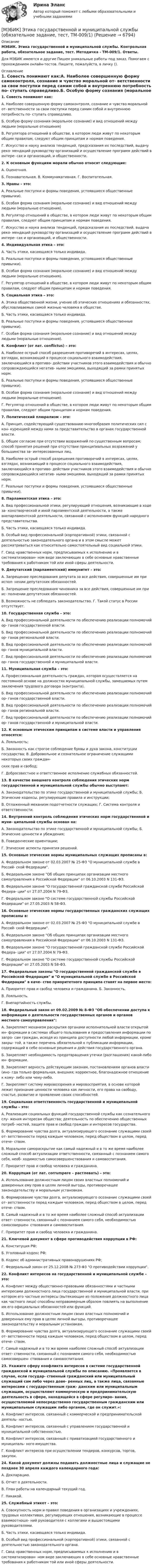     
          Описание
          МЭБИК. Этика государственной и муниципальной службы. Контрольная работа, обязательное задание, тест. Методичка - ТМ-009/1. Ответы.Для МЭБИК имеются и другие  Пишем уникальные работы под заказ. Помогаем с прохождением онлайн-тестов. Пишите, пожалуйста, в личку (). 
          Оглавление
          1.	Совесть понимают как:А. Наиболее совершенную форму самоконтроля, сознание и чувство моральной от- ветственности за свои поступки перед самим собой и внутреннюю потребность по- ступать справедливо.Б. Особую форму сознания (моральное сознание) и вид отношений между людьми (моральные отношения)В. Регулятора отношений в обществе, в котором люди живут по некоторым общим правилам, следуют общим принципам и нормам поведения.Г. Искусство и науку анализа тенденций, предсказания их последствий, выдачу реко- мендаций руководству организаций и осуществление программ действий в интере- сах и организаций, и общественности.2.	К основным функциям морали обычно относят следующие:А. Оценочная.Б.  Познавательная. В. Коммуникативная. Г. Воспитательная.3.	Нравы – это:А. Реальные поступки и формы поведения, устоявшиеся общественные привычки).Б. Особая форма сознания (моральное сознание) и вид отношений между людьми (моральные отношения).В. Регулятор отношений в обществе, в котором люди живут по некоторым общим правилам, следуют общим принципам и нормам поведения.Г. Искусство и наука анализа тенденций, предсказания их последствий, выдача реко- мендаций руководству организаций и осуществление программ действий в интере- сах и организаций, и общественности.4.	Индивидуальная этика – это:А. Часть этики, касающаяся только индивида.Б. Реальные поступки и формы поведения, устоявшиеся общественные привычки).В. Особая форма сознания (моральное сознание) и вид отношений между людьми (моральные отношения).Г. Регулятор отношений в обществе, в котором люди живут по некоторым общим правилам, следуют общим принципам и нормам поведения.5.	Социальная этика – это:А. Этика общественной жизни, учение об этических отношениях и обязанностях, обусловливаемых самой жизнью человека в обществе.Б. Часть этики, касающаяся только индивида.В. Реальные поступки и формы поведения, устоявшиеся общественные привычки).Г. Особая форма сознания (моральное сознание) и вид отношений между людьми (моральные отношения).6.	Конфликт (от лат. conflictus) – это:А. Наиболее острый способ разрешения противоречий в интересах, целях, взглядах, возникающий в процессе социального взаимодействия, заключающийся в противо- действии участников этого взаимодействия и обычно сопровождающийся негатив- ными эмоциями, выходящий за рамки принятых норм.Б. Реальные поступки и формы поведения, устоявшиеся общественные привычки).В. Особая форма сознания (моральное сознание) и вид отношений между людьми (моральные отношения).Г. Регулятор отношений в обществе, в котором люди живут по некоторым общим правилам, следуют общим принципам и нормам поведения.7.	Политический плюрализм – это:А. Принцип, содействующий существованию многообразия политических сил с кон- куренцией между ними за представительство в органах государственной власти.Б. Общее согласие при отсутствии возражений по существенным вопросам; способ принятия решений при отсутствии принципиальных возражений у большинства за- интересованных лиц.В. Наиболее острый способ разрешения противоречий в интересах, целях, взглядах, возникающий в процессе социального взаимодействия, заключающийся в противо- действии участников этого взаимодействия и обычно сопровождающийся негатив- ными эмоциями, выходящий за рамки принятых норм.Г. Реальные поступки и формы поведения, устоявшиеся общественные привычки).8.	Парламентская этика – это:А. Вид профессиональной этики, регулирующий отношения, возникающие в ходе за- конотворческой и иной парламентской деятельности, а также внепарламентской деятельности, связанной с исполнением функций народного представительства.Б. Часть этики, касающаяся только индивида.В. Особый вид профессиональной (корпоративной) этики, связанной с деятельностью законодательного органа и в этом смысле может рассматриваться как относительно самостоятельный вид социальной этики.Г. Свод нравственных норм, предписываемых к исполнению и в систематизирован- ном виде заключающих в себе основные нравственные требования к работникам той или иной сферы деятельности.9.	Депутатский (парламентский) иммунитет – это:А. Запрещение преследования депутата за все действия, совершенные им при испол- нении депутатских обязанностей.Б. Запрещение преследования чиновника за все действия, совершенные им при ис- полнении депутатских обязанностей.В. Возможность не соблюдать законодательство. Г. Такой статус в России отсутствует.10.	Государственная служба – это:А. Вид профессиональной деятельности по обеспечению реализации полномочий ор- ганов государственной власти.Б. Вид профессиональной деятельности по обеспечению реализации полномочий ор- ганов региональной власти.В. Вид профессиональной деятельности по обеспечению реализации полномочий ор- ганов муниципальной власти.Г. Вид профессиональной деятельности по обеспечению реализации полномочий ор- ганов государственной и муниципальной власти.11.	Муниципальная служба – это:А. Профессиональная деятельность граждан, которая осуществляется на постоянной основе на должностях муниципальной службы, замещаемых путем заключения трудового договора (контракта).Б. Вид профессиональной деятельности по обеспечению реализации полномочий ор- ганов государственной власти.В. Вид профессиональной деятельности по обеспечению реализации полномочий ор- ганов региональной власти.Г. Вид профессиональной деятельности по обеспечению реализации полномочий ор- ганов государственной и муниципальной власти.12.	К основным этическим принципам в системе власти и управления относятся:А. Лояльность;Б. Законность как строгое соблюдение буквы и духа закона, конституции государства; В. Добровольное и сознательное ограничение служащими некоторых своих граждан-ских прав и свобод;Г. Добросовестное и ответственное исполнение служебных обязанностей.13.	В качестве внешнего контроля соблюдения этических норм государственной и муниципальной службы обычно выступают:А. Законодательство по этике государственной и муниципальной службы; Б. Этические кодексы, регулирующие правила и инструкции;В. Отлаженный механизм подотчетности служащих; Г. Система контроля и ответственности.14.	Внутренний контроль соблюдения этических норм государственной и муни- ципальной службы основан на:А. Законодательство по этике государственной и муниципальной службы; Б. Этические ценности и убеждения;В. Поведенческие ориентации;Г. Этические аспекты принятия решений.15.	Основные этические нормы муниципальных служащих прописаны в:А. Федеральном законе от 02.03.2007 № 25-ФЗ О муниципальной службе в Россий- ской Федерации.Б. Федеральном законе Об общих принципах организации местного самоуправления в Российской Федерации от 06.10.2003 N 131-ФЗ.В. Федеральном законе О государственной гражданской службе Российской Федера- ции от 27.07.2004 N 79-ФЗ.Г. Федеральном законе О системе государственной службы Российской Федерации от 27.05.2003 N 58-ФЗ.16.	Основные этические нормы государственных гражданских служащих прописаны в:А. Федеральном законе от 02.03.2007 № 25-ФЗ О муниципальной службе в Россий- ской Федерации.Б. Федеральном законе Об общих принципах организации местного самоуправления в Российской Федерации от 06.10.2003 N 131-ФЗ.В. Федеральном законе О государственной гражданской службе Российской Федера- ции от 27.07.2004 N 79-ФЗ.Г. Федеральном законе О системе государственной службы Российской Федерации от 27.05.2003 N 58-ФЗ.17.	Федеральные законы О государственной гражданской службе в Российской Федерации и О муниципальной службе в Российской Федерации в каче- стве приоритетного принципа ставят на первое место:А. Приоритет прав и свобод человека и гражданина. Б. Законность.В. Лояльность.Г. Внепартийность службы.18.	Федеральный закон от 09.02.2009 № 8-ФЗ Об обеспечении доступа к информации о деятельности государственных органов и органов местного самоуправления:А. Закрепляет механизм раскрытия органами исполнительной власти открытой ин- формации в системах общего пользования и предоставления информации по запро- сам граждан, исходя из принципа доступности любой информации, кроме закры- той, а также перечень обязательной к публикации информации, содержащий в себе основные решения и действия государственного органа.Б. Закрепляет необходимость предотвращения утечки (разглашения) какой-либо ин- формации.В. Закрепляет верность действующим законам, постановлениям органов власти (ино- гда только формальная, внешняя; корректное, благонадежное отношение к кому- либо или чему-либо.Г. Закрепляет систему мировоззрения и мировосприятия, в основе которой лежит признание ценности человека как личности, его права на свободу, счастье, развитие и проявление своих способностей.19.	Социальная ответственность государственной и муниципальной службы – это:А. Реализация социальных функций государственной службы как сознательного слу- жения интересам общества; деятельность по обеспечению общественных потреб- ностей, защите прав и свобод граждан и интересов государства.Б. Формирование чувства долга, актуализирующего осознание служащими своей от- ветственности перед каждым человеком, перед обществом в целом, перед отече- ством.В. Моральное самораскрытие как самый надежный и в то же время наиболее сложный способ актуализации ответственности, связанный с познанием самого себя, необ- ходимостью самосовершенствования и самовоспитания.Г. Приоритет прав и свобод человека и гражданина.20.	Коррупция (от лат. corrumpere – растлевать) – это:А. Использование должностным лицом своих властных полномочий и доверенных ему прав в целях личной выгоды, противоречащее законодательству и моральным установкам.Б. Формирование чувства долга, актуализирующего осознание служащими своей от- ветственности перед каждым человеком, перед обществом в целом, перед отече- ством.В. Самый надежный и в то же время наиболее сложный способ актуализации ответ- ственности, связанный с познанием самого себя, необходимостью самосовершен- ствования и самовоспитания.Г. Приоритет прав и свобод человека и гражданина.21.	Ключевой документ в сфере противодействия коррупции в РФ:А. Конституция РФ;Б. Уголовный кодекс РФ;В. Кодекс об административных правонарушениях РФ;Г. Федеральный закон от 25.12.2008 № 273-Φ3 О противодействии коррупции.22.	Конфликт интересов на государственной и муниципальной службе – это:А. Конфликт между общественно-правовыми обязанностями и частными интересами должностного лица государственной и муниципальной власти, при котором его частные интересы (вытекающие из положения должностного лица как частного лица) способны неправомерным образом повлиять на выполнение им его официальных обязанностей или функций.Б. Использование должностным лицом своих властных полномочий и доверенных ему прав в целях личной выгоды, противоречащее законодательству и моральным установкам.В. Формирование чувства долга, актуализирующего осознание служащими своей от- ветственности перед каждым человеком, перед обществом в целом, перед отече- ством.Г. Самый надежный и в то же время наиболее сложный способ актуализации ответ- ственности, связанный с познанием самого себя, необходимостью самосовершен- ствования и самовоспитания.23.	Укажите сферу конфликта интересов в системе государственной гражданской и муниципальной службы по описанию. «Проявляется в случае, если государ- ственный гражданский или муниципальный служащий сам либо через дове- ренных лиц, а также лица, связанные интересами с государственным граж- данским или муниципальным служащим, осуществляют коммерческую и предпринимательскую деятельность в сфере, находящейся в сфере регулиро- вания, осуществляемой непосредственно государственным гражданским или муниципальным служащим либо органом, где он служит.»:А. Конфликт интересов, связанный с коммерческой и предпринимательской деятель- ностью.Б. Конфликт интересов, связанный с управлением государственной и муниципальной собственностью.В. Конфликт интересов, связанный с приватизацией государственного и муниципаль- ного имущества.Г. Конфликт интересов при осуществлении тендеров, конкурсов, торгов, закупок.24.	Какой документ должны подавать должностные лица и служащие не позднее 30 апреля каждого календарного года:А. Декларацию.Б. Отчет о деятельности.В. План работы на календарный текущий год.Г. Никакой.25.	Служебный этикет – это:А. Совокупность норм и правил поведения в организациях и учреждениях, трудовых коллективах, регулирующих отношения, возникающие в процессе взаимоотноше- ний руководителя с коллегами и вышестоящими руководителями.Б. Часть этики, касающаяся только индивида.В. Особый вид профессиональной (корпоративной) этики, связанной с деятельностью законодательного органа.Г. Свод нравственных норм, предписываемых к исполнению и в систематизирован- ном виде заключающих в себе основные нравственные требования к работникам той или иной сферы деятельности.	 
            
            
            [МЭБИК] Этика государственной и муниципальной службы (зачет, экзамен, промежуточная аттестация, билет 8)[МЭБИК] Этика государственной и муниципальной службы (обязательное задание, тест, ТМ-009/1)[МЭБИК]Этика государственной и муниципальной службы.Обязательные задания МЭБИК (тест 25 вопросов) [МЭБИК]Этика государственной и муниципальной службы.Промежуточная аттестация МЭБИК (23 билет) МЭИ Контрольная работа по дисциплине «Стилистика и риторика»МЭИ. Прометей. Web технологии 1/2 Полный курс Итоговая работа - 93%МЭИ. Прометей. Аттестационный курс Итоговая работа - 80%[МЭБИК] Экономика общественного сектора.Промежуточная аттестация МЭБИК (12 билет) [МЭБИК] Экономика общественного сектора.Промежуточная аттестация МЭБИК (15 билет) [МЭБИК]Экономика общественного сектора.Промежуточная аттестация МЭБИК (19 билет) [МЭБИК] Экономика организации (зачет, экзамен, промежуточная аттестация, билет 21)[МЭБИК] Экономика организации.Промежуточная аттестация МЭБИК (8 билет) [МЭБИК]Экономика природопользования.Промежуточная аттестация МЭБИК (23 билет) [МЭБИК]Экономическая теория.Промежуточная аттестация МЭБИК (19 билет) 