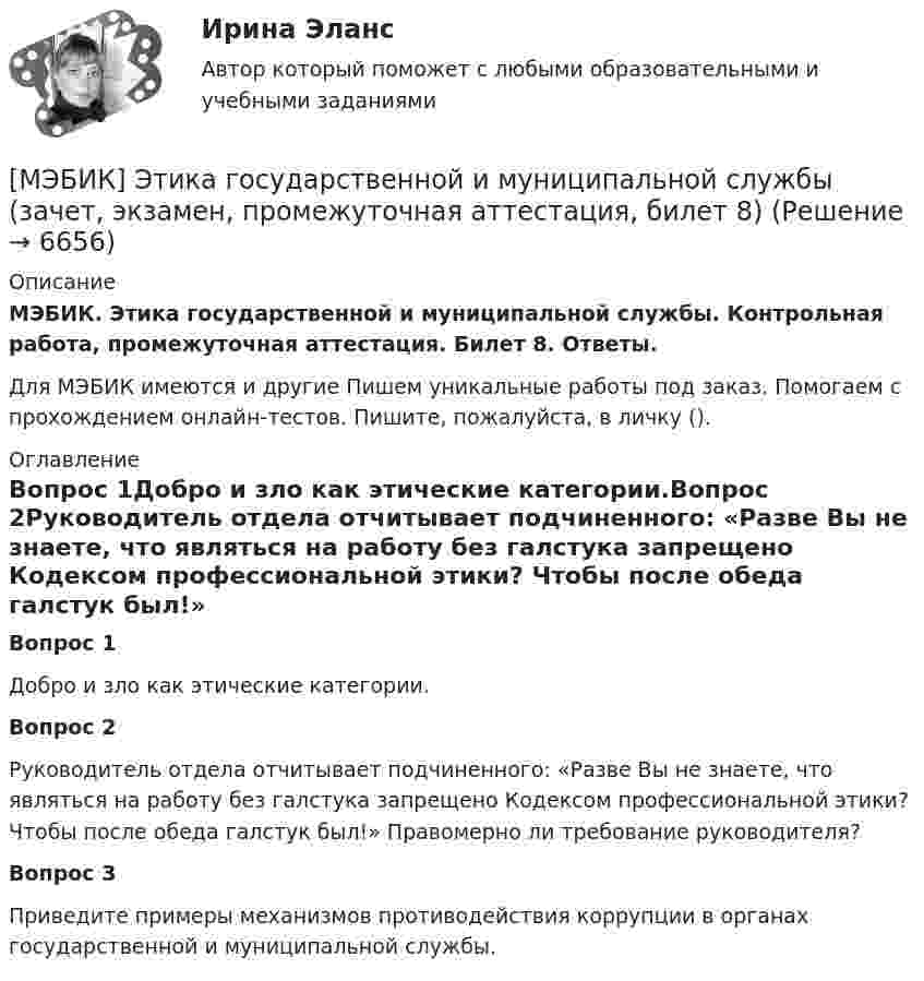     
          Описание
          МЭБИК. Этика государственной и муниципальной службы. Контрольная работа, промежуточная аттестация. Билет 8. Ответы.Для МЭБИК имеются и другие  Пишем уникальные работы под заказ. Помогаем с прохождением онлайн-тестов. Пишите, пожалуйста, в личку (). 
          Оглавление
          Вопрос 1Добро и зло как этические категории.Вопрос 2Руководитель отдела отчитывает подчиненного: «Разве Вы не знаете, что являться на работу без галстука запрещено Кодексом профессиональной этики? Чтобы после обеда галстук был!» Правомерно ли требование руководителя?Вопрос 3Приведите примеры механизмов противодействия коррупции в органах государственной и муниципальной службы. 
            
            
            [МЭБИК] Экономический анализ, часть 2 (зачет, экзамен, промежуточная аттестация, билет 16)[МЭБИК] Этика государственной и муниципальной службы (зачет, экзамен, промежуточная аттестация, билет 8)[МЭБИК] Этика государственной и муниципальной службы (обязательное задание, тест, ТМ-009/1)[МЭБИК]Этика государственной и муниципальной службы.Обязательные задания МЭБИК (тест 25 вопросов) [МЭБИК]Этика государственной и муниципальной службы.Промежуточная аттестация МЭБИК (23 билет) МЭИ Контрольная работа по дисциплине «Стилистика и риторика»МЭИ. Прометей. Web технологии 1/2 Полный курс Итоговая работа - 93%[МЭБИК] Экономика общественного сектора (зачет, экзамен, промежуточная аттестация, билет 19)[МЭБИК] Экономика общественного сектора.Промежуточная аттестация МЭБИК (12 билет) [МЭБИК] Экономика общественного сектора.Промежуточная аттестация МЭБИК (15 билет) [МЭБИК]Экономика общественного сектора.Промежуточная аттестация МЭБИК (19 билет) [МЭБИК] Экономика организации (зачет, экзамен, промежуточная аттестация, билет 21)[МЭБИК] Экономика организации.Промежуточная аттестация МЭБИК (8 билет) [МЭБИК]Экономика природопользования.Промежуточная аттестация МЭБИК (23 билет) 