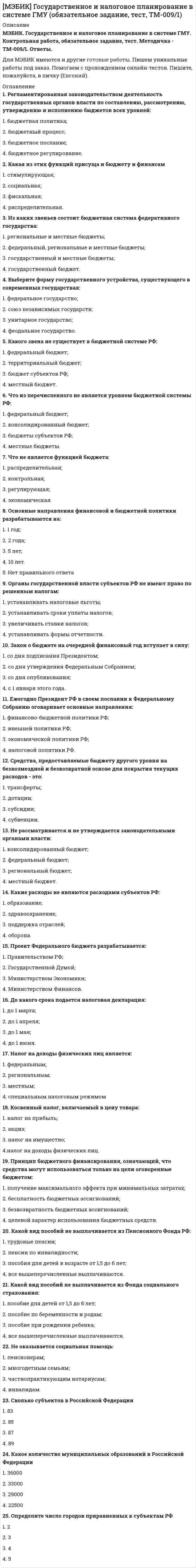     
          Описание
          МЭБИК. Государственное регулирование экономики. Контрольная работа, обязательное задание, тест. Ответы.Для МЭБИК имеются и другие готовые работы. Пишем уникальные работы под заказ. Помогаем с прохождением онлайн-тестов. Пишите, пожалуйста, в личку (Евгений). 
          Оглавление
          1.	«Магический» четырехугольник включает в себя:а) устойчивый умеренный экономический рост;б) высокий уровень занятости;в) стабильность уровня цен;г) все предыдущие ответы верны2.	Важность изучения макроэкономики с точки зрения регулирования экономических процессов в том, что она:а) исследует сущность и закономерности экономических процессов;б) позволяет прогнозировать и регулировать развитие экономических процессов в будущем;в) служит основой для разработки экономической политики;г) все предыдущие ответы верны3.	Когда экономика нуждается в государственном регулировании:а) когда экономика «перегрета», то есть работает на пределе своих возможностей;б) когда экономика находится в кризисе;в) экономика нуждается в государственном регулировании независимо от существующих результатов работы, так как постоянно возникают проблемы, требующие вмешательства государства.4.	Цели, которые преследует государство при регулировании экономики:а) создание условий для эффективного функционирования рыночного механизма; б) ликвидация негативных последствий рыночных процессов («провалов рынка»); в) защита национальных интересов на мировом рынке (как-то: падение цен наэнергоносители, многочисленные санкции, в которых страна находится с 2014 года); г) все предыдущие ответы верны.5.	Объекты государственного регулирования экономики, это:а) сферы, различные отрасли, регионы, социально-экономические процессы, цены, экономика в целом;б) законодательные органы власти; в) исполнительные органы власти; г) судебные органы власти;6.	Субъектами государственного регулирования являются:а) законодательные органы власти, Исполнительные, судебные органы власти, Президент Российской Федерации, Федеральные Собрание (Государственная Дума и Совет Федерации), Правительство Российской Федерации, Государственная власть в субъектах РФ, Центральный Банк Российской Федерации;б) сферы, отрасли, регионы, социально-экономические процессы, цены, экономика в целом;в) оба предыдущих ответа верны; г) ответы а, б, в – неверны7.	Задачи государственного регулирования экономики, это:а)обеспечение устойчивого инновационного экономического роста в целях повышения благосостояния и социального развития нации; б) осуществление эффективного преобразования экономической системы страны; в) защита национальных интересов страны во внешнеэкономической деятельности г) все ответы верны.8.	Методы государственного регулирования экономики состоят в следующем:а) налоговое регулирование через установление объектов налогообложения, назначение и дифференциацию налоговых ставок и введение налоговых льгот;б) денежно-кредитное регулирование состоит в регулировании государством объема денежной массы и денежного обращения;в) бюджетное регулирование состоит в том, что государство распределяет средства бюджета в различные сферы;г) все ответы верны.9.	Какую модель развития экономики называют «либеральной моделью капитализма»?а) немецкую модель б)шведскую модель в) китайскую модельг)американскую модель10.	Пожизненный найм рабочих на предприятие характерен для: а) американской моделиб) немецкой моделив) французской модели г) японской модели11.	Во всех моделях есть общие черты, такие как:а) наличие многообразных форм собственности;б) преобладание свободных цен на товары и услуги; в) развитая система свободной конкуренции;г) все ответы верны.12.	Монетарную (денежно-кредитную) политику в России осуществляет:а) любой коммерческий банк;б) только банки со 100% -ным участием государства; в) Центральный банк Российской Федерации;г) все ответы верны.13.	К инструментам монетарной политики, дающим возможность ЦБ контролировать величину денежной массы относятся:а) изменение нормы обязательных резервов;б) изменение учётной ставки процента (ключевой ставки или ставки рефинансирования); в) операции с ценными бумагами на открытом рынке;г) все ответы верны.14.	Если Центральный банк покупает государственные ценные бумаги на открытом рынке; снижает учетную ставку процента, снижает обязательную норму банковского резервирования, то такую политику регулирования называют:а) удобной; б) радостной; в) жесткой; г) «мягкой», или политикой «дешевых денег».15.	Когда Центральный банк продает государственные ценные бумаги на открытом рынке; повышает учетную ставку процента; повышает обязательную норму банковского резервирования, то эту монетарную политику называют:а) строгой,б) неудобной,в) «жесткой» или политикой «дорогих» денег; г) все ответы неверны.16.	Цели фискальной политики означают:а) сглаживание циклических колебаний	и стабилизация экономики в краткосрочном периодеб)поддержание стабильного уровня совокупного объёма выпуска (ВВП) в) способствование полной занятости ресурсовг) все ответы верны.17.	К инструментам фискальной политики НЕ относится:а) государственные закупки б) налогив) трансфертыг) изменение учетной ставки процента18.	Меры стимулирующей фискальной политики, применяемые при спаде, это:а) увеличение государственных закупок б) снижение налоговв) увеличение трансфертов г) все ответы верны.19.	Меры сдерживающей фискальной политики, которая используется при буме («перегреве») экономики и направлены на снижение деловой активности в целях борьбы с инфляцией НЕ включают в себя:а) сокращение государственных закупок б) увеличение налоговв) трансфертовг) покупку ценных бумаг20.	Некоторые методы можно назвать административно-правовыми.	Речь идет о том, что проводится:а)государственная регистрация субъектов предпринимательства, б)лицензирование отдельных видов деятельности,в)регистрация и выдача патентов на объекты интеллектуальной собственности, г) все ответы верны.21.	Предпримательские организации могут создаваться государством или органами местного самоуправления?а) да, могутб) нет, не могут22.	Государственное регулирование инвестиционной деятельности осуществляют:а) органы государственной власти РФ б) органы государственной власти субъектов РФ в) оба ответа верны23.	Если экономика страны в кризисе, то инвестиции, вероятнее всего, будут привлекаться:а) более активно, чтобы стимулировать экономический ростб) не очень активно, чтобы не мешать работе существующим бизнес- структурам в) нежелательно привлекать дополнительные ресурсы, пусть все идет, как идет.24.	Во времена СССР основой региональной политики считался:а) процесс централизованного планового размещения производительных сил по территории страны;б) экономика каждого из регионов рассматривалась как часть единого народнохозяйственного комплекса;в) основное внимание уделялось вопросам сдвига производительных сил на восток, развитию новых экономических районов союзного значения на вновь осваиваемых территориях;г) все ответы верны.25.	Задачи региональной государственной политики в новых условиях - это: а) создание общих правил взаимодействия федерального центра и регионов; предотвращение процесса хозяйственного обособления регионов;б) создание системы оперативного разрешения возникающих конфликтов в системе “федеральный центр - регионы”; формирование собственной ресурсной базы социально- экономического развития регионов;в) выделение регионов со специфическим статусом (свободные экономические зоны, депрессивные районы, зоны экологических бедствий и др.);г) все ответы верны.26.	Основные	рычаги	государственного	регулирования	политики	НЕ предусматривают:а) территориально дифференцированные налоговые льготы и платежи за ресурсы; б) государственные дотации через фонды регионального развития и субвенции;в) создание территориальных различий в правовом статусе; г) все ответы неверны.27.	Какие проблемы могут возникать при проведении социальной политики: а) опасность возникновения и устойчивого сохранения значительных групп трудоспособного населения, живущих исключительно на государственные пособия; б) общее ослабление экономических стимулов рыночного механизма;в) перенапряжение бюджета при крупных объемах социальных выплат и, следовательно, угроза усиления инфляции;г) все ответы верны.28.	В основе системы социального обеспечения лежит механизм социального страхования и экономические субъекты:а) работник, предприниматель и государство;б) орган местного самоуправления, регион, федеральная власть в) дошкольники, школьники и студенты.29.	Объектом регулирования рынка труда являются:а) рынок трудовых ресурсов б) рынок рабочих меств) рынок нанотехнологий г) верны ответы а и б.30.	Коррупция в широком и узком смысле слова, это:а)сложное социальное явление дисфункции процессов социального управления; б)разложение власти на основе девиантного поведения, обусловленного корыстной мотивацией;в) противоправное использование субъектами власти и управления своего служебного положения вопреки интересам службы в корыстных целях;г)все ответы верны.31.	Субъекты антикоррупционной деятельности, исходя из полномочий в сфере противодействия коррупции, условно разделены на группы:а)высшие органы власти и иные федеральные органы исполнительной власти; б) предприятия;в) граждане.32.	Основные направления деятельности государственных органов по повышению эффективности противодействия коррупции, это:а)создание механизма взаимодействия правоохранительных и иных государственных органов с общественными и парламентскими комиссиями по вопросам противодействия коррупции, а также с гражданами и институтами гражданского общества;б)принятие законодательных, административных и иных мер, направленных на привлечение государственных и муниципальных служащих, а также граждан к более активному участию в противодействии коррупции, на формирование в обществе негативного отношения к коррупционному поведению;в)совершенствование системы и структуры государственных органов, создание механизмов общественного контроля за их деятельностью;г) все ответы верны. 
            
            
            [МЭБИК] Государственное регулирование экономики (обязательное задание, тест)[МЭБИК] Государственные и муниципальные финансы (обязательное задание, контрольная, тест)МЭБИК Инвестиции и инвестиционные стратегии 100% правильных ответов обязательное задание[МЭБИК] Инвестиции и инвестиционные стратегии (обязательное задание, контрольная)[МЭБИК] Иностранный язык в деловом общении (контрольная, обязательное задание, тест, ответы)[МЭБИК] Информатика.Обязательные задания МЭБИК (тест 36 вопросов)[МЭБИК] Информационно-аналитические технологии государственного и муниципального управления (контрольная, обязательное задание, тест, ответы)[МЭБИК] Административные регламенты (обязательное задание, тест, ТМ-009/1)[МЭБИК] Аудит (контрольная, обязательное задание, тест, ответы)[МЭБИК] Безопасность жизнедеятельности (обязательное задание, тест, контрольная)[МЭБИК] Бухгалтерская финансовая отчетность (обязательное задание, контрольная)[МЭБИК] Бухгалтерский управленческий учет (контрольная, обязательное задание, тест, ответы)[МЭБИК] Бухгалтерский финансовый учет (обязательное задание, контрольная)[МЭБИК] Государственная служба (обязательное задание, тест, контрольная)