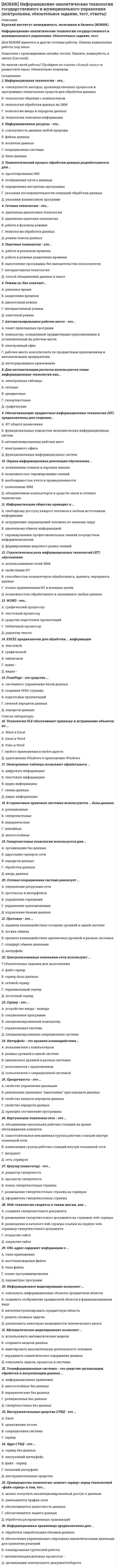    
          Описание
          1. В состав системного программного обеспечения включают: a) Графические редакторы b) Табличные редакторы c) Операционные системы и оболочки d) СУБД2. К инструментальному программному обеспечению относятся: a) Утилиты b) Языки программирования c) Архиваторы d) Антивирусные программы3. Класс бухгалтерских программ Мини - бухгалтерия” включает: a) Галактика b) БЭСТ 5 c) Инфо - бухгалтер d) Интегратор4. В классе бухгалтерских программ типа Интегрированная бухгалтерия могут быть: a) Турбо бухгалтер b) БЭСТ 4 c) Флагман d) Парус5. Комплексная бухгалтерия” как класс бухгалтерских систем может включать следующие системы: a) 1С: Торговля + Склад b) R/3 c) Project Expert d) 1С: Предприятие6. Среди корпоративных информационных систем могут быть: a) БЭСТ - Офис b) Scala c) Audit Expert d) 1С: Бухгалтерия7. Какая справочно-правовая система является базовой для поддержки функционирования Экспресс - аудит: a) Консультант b) Гарант c) ЮСИС d) Кодекс8. Субконто в программе 1С: Бухгалтерия это объект: a) Синтетического учета b) Аналитического учета c) Налогового учета d) Управленческого учета9. Какой участок из перечисленных не является участком внутреннего аудита: a) Система учета b) Действия администрации c) Отчетная документация10. В состав системного программного обеспечения включают: a) Internet Explorer b) Графические редакторы c) Система ЮСИС d) Текстовые редакторы******************28. Что из перечисленного ниже является натуральными измерителями? a) рубли и копейки b) тонны, килограммы, метры, штуки c) рабочие дни, часы, минуты29. Как называется уточнение фактического наличия имущества и финансовых обязательств путем сопоставления их с данными бухгалтерского учета на определенную дату? a) инвентаризация b) документация c) счета бухгалтерского учета30. Какой учет используется для повседневного, текущего руководства и управления предприятием и дает информацию об отдельных фактах хозяйственной деятельности? a) оперативный учет b) бухгалтерский учет c) статистический учет 
          Оглавление
          Не требуется. 
          Список литературы
          Не требуется.
            
            
            [МЭБИК] Информационные бухгалтерские системы (обязательное задание, контрольная)[МЭБИК] История государственного и муниципального управления (обязательное задание, тест, контрольная)[МЭБИК] Кадровая политика и кадровый аудит организации (обязательное задание, тест, ТМ-009/159)[МЭБИК] Контроль и ревизия (обязательное задание, контрольная)[МЭБИК] Конфликтология и организационное поведение (контрольная, обязательное задание, тест, ответы)[МЭБИК] Конфликтология и организационное поведение (контрольная, обязательное задание, тест, ответы). 2[МЭБИК] Конфликтология и организационное поведение.Обязательные задания МЭБИК (тест 48 вопросов)[МЭБИК] Государственное и налоговое планирование в системе ГМУ (обязательное задание, тест, ТМ-009/1)[МЭБИК] Государственное регулирование экономики (обязательное задание, тест)[МЭБИК] Государственные и муниципальные финансы (обязательное задание, контрольная, тест)МЭБИК Инвестиции и инвестиционные стратегии 100% правильных ответов обязательное задание[МЭБИК] Инвестиции и инвестиционные стратегии (обязательное задание, контрольная)[МЭБИК] Иностранный язык в деловом общении (контрольная, обязательное задание, тест, ответы)[МЭБИК] Информатика.Обязательные задания МЭБИК (тест 36 вопросов)