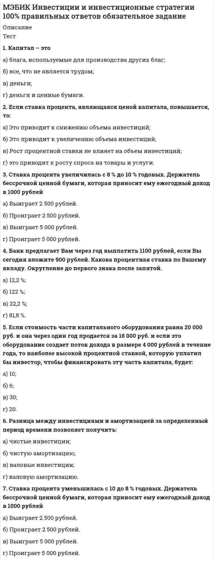    
          Описание
          1. Капитал – это а) блага, используемые для производства других благ; б) все, что не является трудом; в) деньги; г) деньги и ценные бумаги.2. Если ставка процента, являющаяся ценой капитала, повышается, то: а) Это приводит к снижению объема инвестиций; б) Это приводит к увеличению объема инвестиций; в) Рост процентной ставки не влияет на объем инвестиций; г) это приводит к росту спроса на товары и услуги.3. Ставка процента увеличилась с 8 % до 10 % годовых. Держатель бессрочной ценной бумаги, которая приносит ему ежегодный доход в 1000 рублей а) Выиграет 2 500 рублей. б) Проиграет 2 500 рублей. в) Выиграет 5 000 рублей. г) Проиграет 5 000 рублей.4. Банк предлагает Вам через год выплатить 1100 рублей, если Вы сегодня вложите 900 рублей. Какова процентная ставка по Вашему вкладу. Округление до первого знака после запятой. а) 12,2 %; б) 122 %; в) 22,2 %; г) 81,8 %.5. Если стоимость части капитального оборудования равна 20 000 руб. и она через один год продается за 18 000 руб. и если это оборудование создает поток дохода в размере 4 000 рублей в течение года, то наиболее высокой процентной ставкой, которую уплатил бы инвестор, чтобы финансировать эту часть капитала, будет: а) 10; б) 6; в) 30; г) 20. 6. Разница между инвестициями и амортизацией за определенный период времени позволяет получить: а) чистые инвестиции; б) чистую амортизацию; в) валовые инвестиции; г) валовую амортизацию.7. Ставка процента уменьшилась с 10 до 8 % годовых. Держатель бессрочной ценной бумаги, которая приносит ему ежегодный доход в 1000 рублей а) Выиграет 2 500 рублей. б) Проиграет 2 500 рублей. в) Выиграет 5 000 рублей. г) Проиграет 5 000 рублей.8. Банк предлагает Вам через год выплатить 1100 рублей, если Вы сегодня вложите 980 рублей. Какова процентная ставка по Вашему вкладу. Округление до первого знака после запятой. а) 12,2 %; б) 122 %; в) 22,2 %; г) 81,8 %.9. Если вы можете заработать 14% за счет инвестирования денег, а вместо этого держите их на специальном чековом счете, по которому выплачивают 9.5 %, то альтернативная стоимость хранения ваших денег равна (в %): а) 14; б) 18.5; в) 9.5; г) 4.5.10. Банк начисляет процент по вкладу как на первоначально внесенную сумму, так и на сумму ранее начисленных процентов. Такая схема начисления процентов называется ... а) простым процентом; б) сложным процентом; в) процентом по кредиту; г) выгодным процентом.***************16. Общий объем инвестиций фирмы инвестиций фирмы составил 200 тыс. рублей, амортизация – также 200 тыс. рублей. Это означает, что: а) чистые инвестиции фирмы равны нулю; б) чистые инвестиции фирмы составляют 200 тыс. рублей; в) чистые инвестиции фирмы составляют 400 тыс. рублей; г) такая ситуация невозможна, поскольку амортизация не может быть равна общему объему инвестиций.17. Представлены следующие условия погашения облигации: номинал – 1000 р., купонные выплаты в конце каждого года – 100 рублей, срок погашения – 3 года (т.е. в конце третьего года погашается номинал и выплачивается последний купон), ставка банковского процента – 100 %. Современная стоимость облигации составит. а) 212,5; б) 162,5; в) 750; г) 130018. Если предложение ресурса абсолютно неэластично, то экономическая рента: а) равна нулю; б) равна сумме платы за использование ресурса; в) равна цене ресурса; г) не верен ни один из ответов.19. Чистые инвестиции – это: а) категория потока; б) инвестиции за вычетом амортизационных отчислений; в) то, что увеличивает объем капитала фирмы; г) верно все вышеназванное.20. Какой из активов, перечисленных ниже, не будет приносить бессрочной ренты: а) скатерть-самобранка; б) компьютер; в) квартира; г) земля 
          Оглавление
          Не требуется. 
          Список литературы
          Не требуется.
            
            
            [МЭБИК] Инвестиции и инвестиционные стратегии (обязательное задание, контрольная)[МЭБИК] Иностранный язык в деловом общении (контрольная, обязательное задание, тест, ответы)[МЭБИК] Информатика.Обязательные задания МЭБИК (тест 36 вопросов)[МЭБИК] Информационно-аналитические технологии государственного и муниципального управления (контрольная, обязательное задание, тест, ответы)[МЭБИК] Информационные бухгалтерские системы (обязательное задание, контрольная)[МЭБИК] История государственного и муниципального управления (обязательное задание, тест, контрольная)[МЭБИК] Кадровая политика и кадровый аудит организации (обязательное задание, тест, ТМ-009/159)[МЭБИК] Бухгалтерская финансовая отчетность (обязательное задание, контрольная)[МЭБИК] Бухгалтерский управленческий учет (контрольная, обязательное задание, тест, ответы)[МЭБИК] Бухгалтерский финансовый учет (обязательное задание, контрольная)[МЭБИК] Государственная служба (обязательное задание, тест, контрольная)[МЭБИК] Государственное и налоговое планирование в системе ГМУ (обязательное задание, тест, ТМ-009/1)[МЭБИК] Государственное регулирование экономики (обязательное задание, тест)[МЭБИК] Государственные и муниципальные финансы (обязательное задание, контрольная, тест)