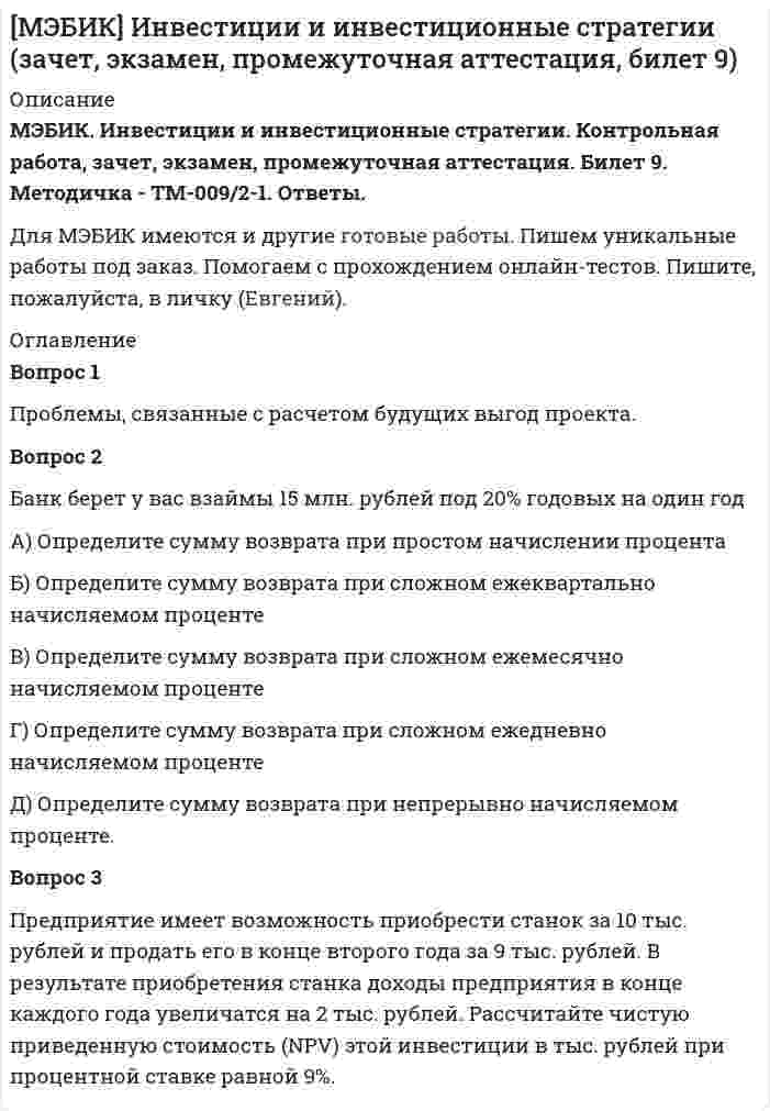




Описание


МЭБИК. Финансовый менеджмент. Контрольная работа, промежуточная аттестация. Билет 3. Методичка - ТМ-009/97-1. Ответы.
Для МЭБИК имеются и другие готовые работы. Пишем уникальные работы под заказ. Помогаем с прохождением онлайн-тестов. Пишите, пожалуйста, в личку (Евгений).




Оглавление


Вопрос 1
Системы и методы финансового анализа. Бухгалтерская отчетность в системе информационного обеспечения финансового менеджмента.
Вопрос 2
Проведите сравнительный анализ альтернативных схем финансирования капитальных вложений предприятия в соответствии с Приложением 1. В ходе выполнения задания опишите особенности банковского кредитования капитальных вложений, лизингового финансирования, их преимущества и недостатки, определите критерии выбора клиентом той или иной программы банковского кредитования и лизингового финансирования капитальных вложений; обоснуйте перечень документов для оформления банковского кредита и лизингового финансирования (финансовый лизинг).
Вопрос 3
Коммерческое предприятие «АСТ» имеет годовую потребность в сырье определенного вида - 4тыс.тонн. стоимость его хранения на складе составляет 30 000 руб. в год.
На обслуживание одного заказа партии сырья необходимо тратить 3000 руб. и эти затраты не зависят от размера партии закупки.
1. Рассчитайте оптимальный размер одного заказа (Хоптим)
2. Как изменятся затраты, если увеличить размер партии на 20%?
3. Как изменятся затраты, если уменьшить размер партии на 20%?



            
            
            Вопрос 1 При передаче дел в государственный/муниципальный архив они должны быть оформлены соответствующим образом. Выберите одно или несколько утверждений, которые соответствуют правилам оформления дел и перечислите их цифрами через запятую, без пробелов.Вопрос 1 Проблемы, связанные с расчетом будущих выгод проекта. Вопрос 2 Банк берет у вас взаймы 15 млн. рублей под 20% годовых на один годВопрос 1 Проблемы, связанные с расчетом будущих выгод проекта. Вопрос 2 Банк берет у вас взаймы 15 млн. рублей под 20% годовых на один годВопрос 1 Радиус шара равен 3 см Площадь поверхности и объем шара будут равны: Выберите один ответ: a. 36πсм2,16πсм336πсм2,16πсм3 b. 16πсм2,36πсм316πсм2,36πсм3 c. 16πсм2,16πсм316πсм2,16πсм3 d. 36πсм2,36πсм336πсм2,36πсм3Вопрос 1 Рациональное питание человека – это одно из преимуществ здоровья и правильного физического воспитания, которое включает в себя приём полноценной пищи, с учётом всех физиологических потребностей человеческого организма.Вопрос 1 Системы и методы финансового анализа. Бухгалтерская отчетность в системе информационного обеспечения финансового менеджмента.Вопрос 1 Соотнесите средства передачи информации с видом речевого общения: Средства передачи информации / Виды общения Тональность и тембр голоса Мимика ТелодвиженияВопрос 1 Состав показателей оценки эффективности деятельности органов государственной власти субъектов РФ. Вопрос 2 Какие из перечисленных органов являются федеральными органами исполнительной власти: Администрация Президента Российской Федерации, Главное контрольное управление Президента Российской Федерации,Вопрос 1. Коэффициент размещения Джини как показатель концентрации промышленности. Вопрос 2. Выбор вида транспорта маятниковым мигрантом. Организация автобусных и/или железнодорожных перевозок.Вопрос 1 Описательная статья единицы хранения электронных документов включает: (выберите одно или несколько правильных утверждений и перечислите цифрами через запятую, без пробелов)Вопрос 1 Основные понятия и особенности построения регрессионных моделей (моделей, основанных на статистических закономерностях).Вопрос 1. Охарактеризуйте общие требования к информации, которая должна предоставляться потребителю. ﻿Вопрос 2. В магазине «Обувь» были приобретены мужские ботинки 46-го размера, уцененные на 30 % по причине неходового размера.Вопрос 1. Подобрать сечение прокатной балки. Вопрос 2. Подобрать сечение центрально-сжатой колонны из прокатных профилей и выполнить проверки устойчивости и гибкости.Вопрос 1. Подобрать сечение прокатной балки. Вопрос 2. Подобрать сечение центрально-сжатой колонны из прокатных профилей и выполнить проверки устойчивости и гибкости.. 2Вопрос 1. Полномочия законодательных (представительных) органов государственной власти субъектов Российской Федерации. Вопрос 2. В журнальной статье по проблемам федеративных отношений автор утверждал: «В ч. 2 ст. 11 Конституции РФ установлено, что система исполнительных органов государственной власти субъектов Федерации формируется ими самостоятельно, поэтому субъекты могут создавать собственные полицейские органы