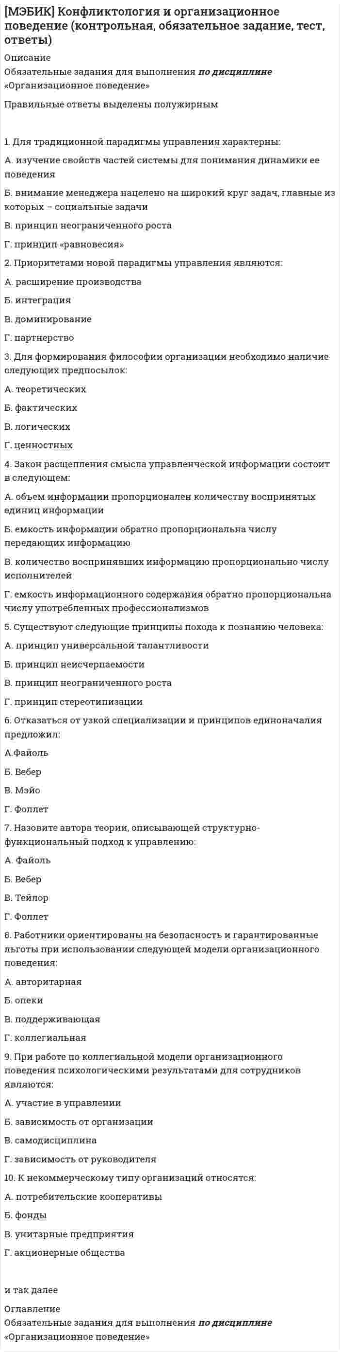     
          Описание
          [МЭБИК] Конфликтология и организационное поведение.Обязательные задания МЭБИК (тест 48 вопросов)Выполнено на оценку 4 
          Оглавление
          Тест  1. Для традиционной парадигмы управления характерны: А. изучение свойств частей системы для понимания динамики ее поведения Б. внимание менеджера нацелено на широкий круг задач, главные из которых – социальные задачи В. принцип неограниченного роста Г. принцип «равновесия» 2. Приоритетами новой парадигмы управления являются: А. расширение производства Б. интеграция В. доминирование Г. партнерство 3. Для формирования философии организации необходимо наличие следующих предпосылок: А. теоретических Б. фактических В. логических Г. ценностных 4. Закон расщепления смысла управленческой информации состоит в следующем: А. объем информации пропорционален количеству воспринятых единиц информации Б. емкость информации обратно пропорциональна числу передающих информацию В. количество воспринявших информацию пропорционально числу исполнителей Г. емкость информационного содержания обратно пропорциональна числу употребленных профессионализмов 5. Существуют следующие принципы похода к познанию человека: А. принцип универсальной талантливости Б. принцип неисчерпаемости В. принцип неограниченного роста Г. принцип стереотипизации  
            
            
            [МЭБИК] Конфликтология и организационное поведение (контрольная, обязательное задание, тест, ответы). 2[МЭБИК] Конфликтология и организационное поведение.Обязательные задания МЭБИК (тест 48 вопросов)[МЭБИК] Лабораторный практикум по бухгалтерскому учету (контрольная, обязательное задание, тест, ответы)[МЭБИК] Логика (обязательное задание, тест, ТМ-009/68)[МЭБИК] Макроэкономическое планирование и прогнозирование (контрольная, обязательное задание, тест)[МЭБИК] Международные стандарты финансовой отчетности (контрольная, обязательное задание, тест, ответы)[МЭБИК] Методы принятия управленческих решений (обязательное задание, тест, ТМ-009/69)[МЭБИК] Иностранный язык в деловом общении (контрольная, обязательное задание, тест, ответы)[МЭБИК] Информатика.Обязательные задания МЭБИК (тест 36 вопросов)[МЭБИК] Информационно-аналитические технологии государственного и муниципального управления (контрольная, обязательное задание, тест, ответы)[МЭБИК] Информационные бухгалтерские системы (обязательное задание, контрольная)[МЭБИК] История государственного и муниципального управления (обязательное задание, тест, контрольная)[МЭБИК] Кадровая политика и кадровый аудит организации (обязательное задание, тест, ТМ-009/159)[МЭБИК] Контроль и ревизия (обязательное задание, контрольная)