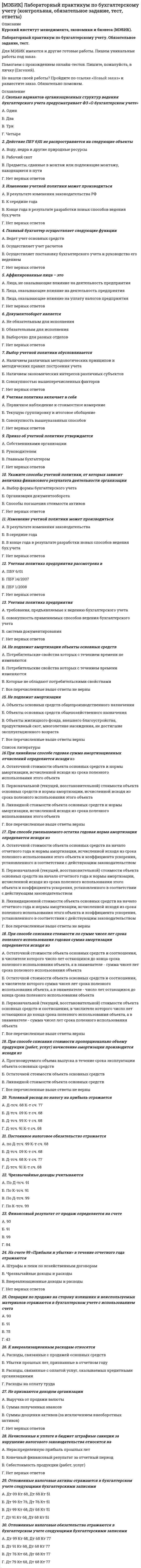    
          Описание
          МЭБИК. Логика. Контрольная работа, обязательное задание, тест. Методичка - ТМ-009/68. Ответы.Для МЭБИК имеются и другие готовые работы. Пишем уникальные работы под заказ. Помогаем с прохождением онлайн-тестов. Пишите, пожалуйста, в личку (Евгений). 
          Оглавление
          1.	Выделите из приведенных фраз те, которые выражают понятия:А. Находчивый человек;Б. Человек решает; В. Действительность; Г. Правда или ложь.2.	Укажите понятие, входящее в подмножество объема понятия УНИВЕРСИТЕТ:А. ВузБ. АкадемияВ. Городской университет Г. МГУ3.	К единичным понятиям относятся:А. Юридическое лицоБ. СправедливостьВ. БлизнецГ. Преступление ХХ века4.	К абстрактным понятиям относятся: А. Математика;Б. Отцовство;В. Самое большое натуральное число; Г. Мысль.5.	В логической характеристике	понятия спутник присутствуют следующие компонентыА. Общее, конкретное, собирательное, положительноеБ. Единичное, конкретное, разделительное, положительное; В. Общее, конкретное, разделительное, положительное;Г. Единичное, конкретное, собирательное, отрицательное.6.	Понятие «адвокат» находится в подчинении к понятию: А. Судья;Б. Подозреваемый; В. Юрист;Г. Прокурор.7.	Понятие «лиса» находится в соподчинении с понятием:А. Волк; Б. Хитрая лиса; В. Дикий зверь; Г. Рыжий зверек.8.	В каком соотношении находятся понятия «писатель» и «поэт»: А. Равнообъемность;Б. Пересечение; В. Дополнение; Г. Подчинение.9.	Равнообъемными являются следующие понятия:А. Сын и мужчина; Б. Мужчина и воин;В. Генерал и военачальник; Г. Военачальник и воин.10.	В подчинении к понятию «глагол» находится понятие:А. Имя существительное; Б. Деепричастие; В. Глагол совершенного вида; Г. Глагол несовершенного вида.11.	Выберите понятие противоречащее понятию «республика»:А. Государство; Б. Автократия; В. Монархия; Г. Адхократия.12.	Понятия «школьник», «учащийся» находятся в отношении: А. Подчинения;Б. Равнообъемности; В. Дополнения; Г. Соподчинения.13.	Выполните обобщение понятия «колбаса»:А. Еда; Б. Мясной продукт; В. Колбаса копченая; Г. Свежая колбаса.14.	Укажите ближайший род для понятия «розовый гладиолус»:А. Розовый срезанный гладиолус; Б. Гладиолус;В. Садовый цветок;Г. Растение.15.	В родо-видовом отношении находятся понятия: А. Ромб и квадрат;Б. Квадрат и диагональ квадрата;В. Квадрат и квадрат со стороной 1 см; Г. Четырехугольник и угол.16.	В отношении «целое-часть» находятся понятия: А. Лес и роща;Б. Роща и березовая роща; В. Березовая роща и береза; Г. Лес и дерево.17.	Ограничьте понятие «родник»: А. Источник воды;Б. Источник питьевой воды; В. Родник в лесной чаще;Г. Целебный родник.18.	Определение понятия «Москва – столица нынешней России» относится к виду: А. Номинальное определение;Б. Атрибутивное определение; В. Классическое определение; Г. Остенсивное определение.19.	В выражении «Религия: - опиум для народа» нарушены правила определения: А. Соразмерности;Б. Ясности;В. Запрета круга; Г. Тавтологии.20.	В стихотворной строке «Любовь – не вздохи на скамейке и не прогулки при луне…» (С. Щипачев) нарушены следующие правила определения понятия:А. Соразмерности; Б. Ясности;В. Запрета круга; Г. Тавтологии.21.	При делении понятия нарушено правило «скачок в делении»:А. Транспорт: городской, междугородний, международный; автобус;Б. Транспорт: городской, междугородний, международный; рейсовый автобус В.  транспорт:  городской, междугородний, международный;	маршрутный автобусГ. транспорт: городской, междугородний, международный, частный.22.	Укажите верный вариант деления понятия «треугольник»:А.	Треугольник:	равнобедренный,	прямоугольный,	разносторонний, тупоугольный, равносторонний, остроугольныйБ. Треугольник: равнобедренный, разносторонний, равносторонний,; В. Треугольник: прямоугольный, тупоугольный, остроугольный;Г. Треугольник: равнобедренный, построенный при помощи циркуля и линейки: тупоугольный, построенный при помощи транспортира; остроугольный, построенный путем параллельного переноса23.	Суждение «Великобритания является конституционной монархией» является: А. Общеутвердительным;Б. Общеотрицательным; В. Частноутвердительным; Г. Частноотрицательным.24.	В суждении «Преступление – это общественно опасное деяние»: А. Субъект распределен, предикат не распределен;Б. Субъект распределен, предикат распределен;В. Субъект не распределен, предикат не распределен Г. Субъект не распределен, предикат распределен.25.	После превращения суждение «некоторые птицы не являются перелетными» приобретает вид:А.Некоторые птицы являются неперелетными;Б. Некоторые неперелетные существа являются птицами; В. Некоторые перелетные существа; являются птицами Г. Все птицы являются живыми существами.26.	Преобразование	вида	«Некоторые	французы	–	музыканты.	Некоторые музыканты – французы» является:А. Верным превращением;Б. Неверной контрапозицией; В. Верным обращением;Г. Неверным противопоставлением предикату.27.	Преобразование	вида	«Некоторые	интеллигенты	занимаются	бизнесом. Некоторые небизнесмены являются интеллигентами» является:А. Неверным превращением; Б. Верной контрапозицией; В. Верным обращением;Г. Неверным противопоставлением предикату.28.	Преобразование вида «Ни одно преступление не является нравственным. Некоторые безнравственные поступки являются преступлениями» является:А. Неверным превращением;; Б. Верной контрапозицией В. Неверным обращением; Г. Верным противопоставлением предикату:29.	Суждение «Каждый умирает в: одиночку» является А. Частноутвердительным;Б. Общеотрицательным; В. Общеутвердительным; Г. Частноотрицательным.30.	Сложное суждение вида ((а→(b٨c))٨(b٧c))→a является: А. тождественно-истинной;Б. тождественно-ложной; В. выполнимой;Г. законом логики.31.	В суждении «Для полноценного освоения курса логики надо воспользоваться несколькими источниками, а не ограничиваться только данной книгой» присутствуют логические связки:А. Дизъюнкция; Б. Конъюнкция; В. Эквиваленция Г. Отрицание.32.	При преобразовании суждения	«Рисунок обоев должен сочетаться с цветом мебели» по логическому квадрату получаем:А. Верное частноутвердительное суждение; Б. Верное общеотрицательное суждениеВ. Неверное частноутвердительное суждение; Г. Верное частноотрицательное суждение.33.	В суждении «Невежество – не аргумент»: А. Субъект распределен;Б. Субъект не распределен; В. Предикат распределен;Г. Предикат не распределен.34.	Суждение	«Слава	не	поможет,	когда	болит	живот»	(Р.Киплинг)	имеет логическую связку:А. Конъюнкия; Б. Дизъюнкция; В. Импликация; Г. Эквиваленция.35.	Сделайте	вывод	из	следующих	посылок:	«Все	вменяемые	не	подлежат изоляции. Некоторые студенты вменяемы»:А. Все студенты не подлежат изоляции;Б. Некоторые из изолированных вменяемы;В. Все невменяемые должны быть изолированы; Г. Некоторые студенты не подлежат изоляции; 36.	Укажите фигуру и модус силлогизма:Ни один политик не может позволить себе быть до конца честным человекомВсе президенты – политики.Ни один президент не может позволить себе быть до конца честным человеком:А. АЕЕ (4);Б. ААЕ (2);В. АЕА (3);Г. ЕАЕ (1). 
            
            
            [МЭБИК] Логика (обязательное задание, тест, ТМ-009/68)[МЭБИК] Макроэкономическое планирование и прогнозирование (контрольная, обязательное задание, тест)[МЭБИК] Международные стандарты финансовой отчетности (контрольная, обязательное задание, тест, ответы)[МЭБИК] Методы принятия управленческих решений (обязательное задание, тест, ТМ-009/69)[МЭБИК] Мировая экономика и международные экономические отношения (обязательное задание)[МЭБИК] Муниципальное право (обязательное задание, тест, ТМ-009/70)[МЭБИК] Налоги и налогообложение (обязательное задание, контрольная)[МЭБИК] Информационные бухгалтерские системы (обязательное задание, контрольная)[МЭБИК] История государственного и муниципального управления (обязательное задание, тест, контрольная)[МЭБИК] Кадровая политика и кадровый аудит организации (обязательное задание, тест, ТМ-009/159)[МЭБИК] Контроль и ревизия (обязательное задание, контрольная)[МЭБИК] Конфликтология и организационное поведение (контрольная, обязательное задание, тест, ответы)[МЭБИК] Конфликтология и организационное поведение (контрольная, обязательное задание, тест, ответы). 2[МЭБИК] Конфликтология и организационное поведение.Обязательные задания МЭБИК (тест 48 вопросов)