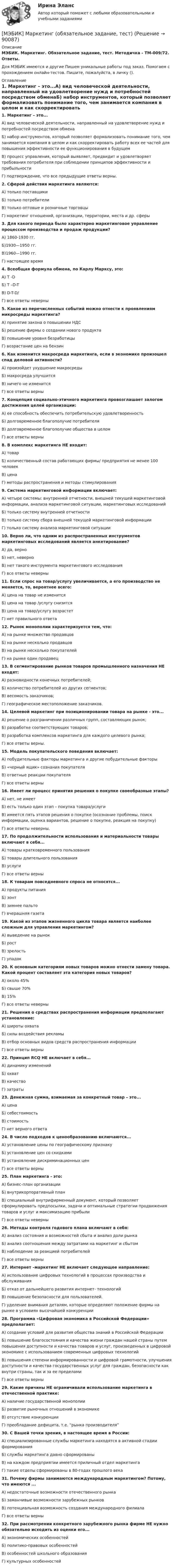     
            Описание
            МЭБИК. Маркетинг. Обязательное задание, тест. Методичка - ТМ-009/72. Ответы.Для МЭБИК имеются и другие  Пишем уникальные работы под заказ. Помогаем с прохождением онлайн-тестов. Пишите, пожалуйста, в личку (). 
            Оглавление
            1. Маркетинг – это...А) вид человеческой деятельности, направленный на удовлетворение нужд и потребностей посредством обменаБ) набор инструментов, который позволяет формализовать понимание того, чем занимается компания в целом и как скорректировать работу всех ее частей для повышения эффективности ее функционирования в будущемВ) процесс управления, который выявляет, предвидит и удовлетворяет требования потребителя при соблюдении принципов эффективности и прибыльностиГ) подтверждение, что все предыдущие ответы верны.2. Сферой действия маркетинга являются:А) только поставщикиБ) только потребителиВ) только оптовые и розничные торговцыГ) маркетинг отношений, организации, территории, места и др. сферы3. Для какого периода было характерно маркетинговое управление процессом производства и продаж продукции?А) 1860-1930 гг.Б)1930—1950 гг.В)1960—1990 гг.Г) настоящее время4. Всеобщая формула обмена, по Карлу Марксу, это:А) T -DБ) T –D-TВ) D-T-D/Г) все ответы неверны5. Какое из перечисленных событий можно отнести к проявлениям микросреды маркетинга?А) принятие закона о повышении НДСБ) решение фирмы о создании нового продуктаВ) повышение уровня безработицыГ) возрастание цен на бензин6. Как изменится макросреда маркетинга, если в экономике произошел спад деловой активности?А) произойдет ухудшение макросредыБ) макросреда улучшитсяВ) ничего не изменитсяГ) все ответы верны7. Концепция социально-этичного маркетинга провозглашает залогом достижения целей организации:А) ее способность обеспечить потребительскую удовлетворенностьБ) долговременное благополучие потребителяВ) долговременное благополучие общества в целомГ) все ответы верны8. В комплекс маркетинга НЕ входит:А) товарБ) количественный состав работающих фирмы/ предприятия не менее 100 человекВ) ценаГ) методы распространения и методы стимулирования9. Система маркетинговой информации включает:А) четыре системы: внутренней отчетности, внешней текущей маркетинговой информации, анализа маркетинговой ситуации, маркетинговых исследованийБ) только систему внутренней отчетностиВ) только систему сбора внешней текущей маркетинговой информацииГ) только систему анализа маркетинговой ситуации10. Верно ли, что одним из распространенных инструментов маркетинговых исследований является анкетирование?А) да, верноБ) нет, неверноВ) нет такого инструмента маркетингового исследованияГ) все ответы неверны11. Если спрос на товар/услугу увеличивается, а его производство не меняется, то, вероятнее всего:А) цена на товар не изменитсяБ) цена на товар /услугу снизитсяВ) цена на товар/услугу возрастетГ) нет правильного ответа12. Рынок монополии характеризуется тем, что:А) на рынке множество продавцовБ) на рынке несколько продавцовВ) на рынке несколько покупателейГ) на рынке один продавец13. В сегментирование рынков товаров промышленного назначения НЕ входят:А) разновидности конечных потребителей;Б) количество потребителей из других сегментов;В) весомость заказчиков;Г) географическое местоположение заказчиков.14. Целевой маркетинг при позиционировании товара на рынке - это...А) решение о разграничении различных групп, составляющих рынок;Б) разработке соответствующих товаров;В) разработка комплексов маркетинга для каждого целевого рынка;Г) все ответы верны.15. Модель покупательского поведения включает:А) побудительные факторы маркетинга и другие побудительные факторыБ) «черный ящик» сознания покупателяВ) ответные реакции покупателяГ) все ответы верны16. Имеет ли процесс принятия решения о покупке своеобразные этапы?А) нет, не имеетБ) есть только один этап – покупка товара/услугиВ) имеется пять этапов решения о покупке (осознание проблемы, поиск информации, оценка вариантов, решение о покупке, реакция на покупку)Г) все ответы неверны.17. По продолжительности использования и материальности товары включают в себя...А) товары кратковременного пользованияБ) товары длительного пользованияВ) услугиГ) все ответы верны18. К товарам повседневного спроса не относятся...А) продукты питанияБ) зонтВ) зимнее пальтоГ) вчерашняя газета19. Какой из этапов жизненного цикла товара является наиболее сложным для управления маркетингом?А) выведение на рынокБ) ростВ) зрелостьГ) упадок20. К основным категориям новых товаров можно отнести замену товара. Какой процент составляет эта категория новых товаров?А) около 45%Б) свыше 70%В) 15%Г) все ответы неверны21. Решения о средствах распространения информации предполагают установление:А) широты охватаБ) силы воздействия рекламыВ) отбор основных видов средств распространения информацииГ) все ответы верны22. Принцип RCQ НЕ включает в себя...А) динамику измененийБ) охватВ) качествоГ) затраты23. Денежная сумма, взимаемая за конкретный товар – это...А) ценаБ) себестоимостьВ) стоимостьГ) нет верного ответа24. В число подходов к ценообразованию включаются...А) установление цены по географическому признакуБ) установление цен со скидкамиВ) установление дискриминационных ценГ) все ответы верны25. План маркетинга - это:А) бизнес-план организацииБ) внутрикорпоративный планВ) специальный внутрифирменный документ, который позволяет сформулировать предпосылки, задачи и оптимальные стратегии продвижения товаров и услуг и максимизацию прибылиГ) все ответы неверны26. Методы контроля годового плана включают в себя:А) анализ состояния и возможностей сбыта и анализ доли рынкаБ) анализ соотношения между затратами на маркетинг и сбытомВ) наблюдение за реакцией потребителейГ) все ответы верны27. Интернет –маркетинг НЕ включает следующее направление:А) использование цифровых технологий в процессах производства и обслуживанияБ) отказ от дальнейшего развития интернет- технологийВ) повышение безопасности для пользователей.Г) уделение внимания деталям, которые определяют положение фирмы на рынке в условиях высочайшей конкуренции28. Программа «Цифровая экономика в Российской Федерации» предполагает:А) создание условий для развития общества знаний в Российской ФедерацииБ) повышение благосостояния и качества жизни граждан нашей страны путем повышения доступности и качества товаров и услуг, произведенных в цифровой экономике с использованием современных цифровых технологийВ) повышения степени информированности и цифровой грамотности, улучшения доступности и качества государственных услуг для граждан, безопасности как внутри страны, так и за ее пределамиГ) все ответы верны29. Какие причины НЕ ограничивали использование маркетинга в отечественной практике:А) наличие государственной монополииБ) развитие рыночных отношений в экономикеВ) отсутствие конкуренцииГ) преобладание дефицита, т.е. “рынка производителя”30. С Вашей точки зрения, в настоящее время в России:А) специализированные службы маркетинга находятся в активной стадии формированияБ) службы маркетинга давно сформированыВ) на каждом предприятии имеется приличный отдел маркетингаГ) такие отделы сформированы в 80-годах прошлого века31. Почему фирмы занимаются международным маркетингом? Потому, что имеются ...А) недостаточные возможности отечественного рынкаБ) заманчивые возможности зарубежных рынковВ) потенциальная возможность создания международного филиалаГ) все ответы верны32. При рассмотрении конкретного зарубежного рынка фирме НЕ нужно обязательно исходить из оценки его...А) экономических особенностейБ) политико-правовых особенностейВ) особенностей школьного образованияГ) культурных особенностей  
            
            
            [МЭБИК] Маркетинг (зачет, экзамен, промежуточная аттестация, билет 4)[МЭБИК] Маркетинг (обязательное задание, тест)[МЭБИК]Математика.Промежуточная аттестация МЭБИК (18билет) [МЭБИК] Международные стандарты финансовой отчетности, МСФО (зачет, экзамен, промежуточная аттестация, билет 17)[МЭБИК]Методы принятия управленческих решений.Обязательные задания МЭБИК (20 вопросов)   [МЭБИК]Методы принятия управленческих решений.Промежуточная аттестация МЭБИК (8 билет) [МЭБИК]Методы принятия управленческих решений.Промежуточная аттестация МЭБИК (8 билет) [МЭБИК]Культура речи и деловое общение.Обязательные задания МЭБИК (36 вопросов) [МЭБИК]Культура речи и деловое общение.Промежуточная аттестация МЭБИК (23 билет) [МЭБИК] Лабораторный практикум по бухгалтерскому учету, часть 2 (обязательное задание, тест, ТМ-009/205)[МЭБИК]Логика.Обязательные задания МЭБИК (тест 36 вопросов)[МЭБИК]Логика.Промежуточная аттестация МЭБИК (21 билет) [МЭБИК] Логистика (зачет, экзамен, промежуточная аттестация, билет 23)[МЭБИК] Логистика.Промежуточная аттестация МЭБИК (9 билет) 