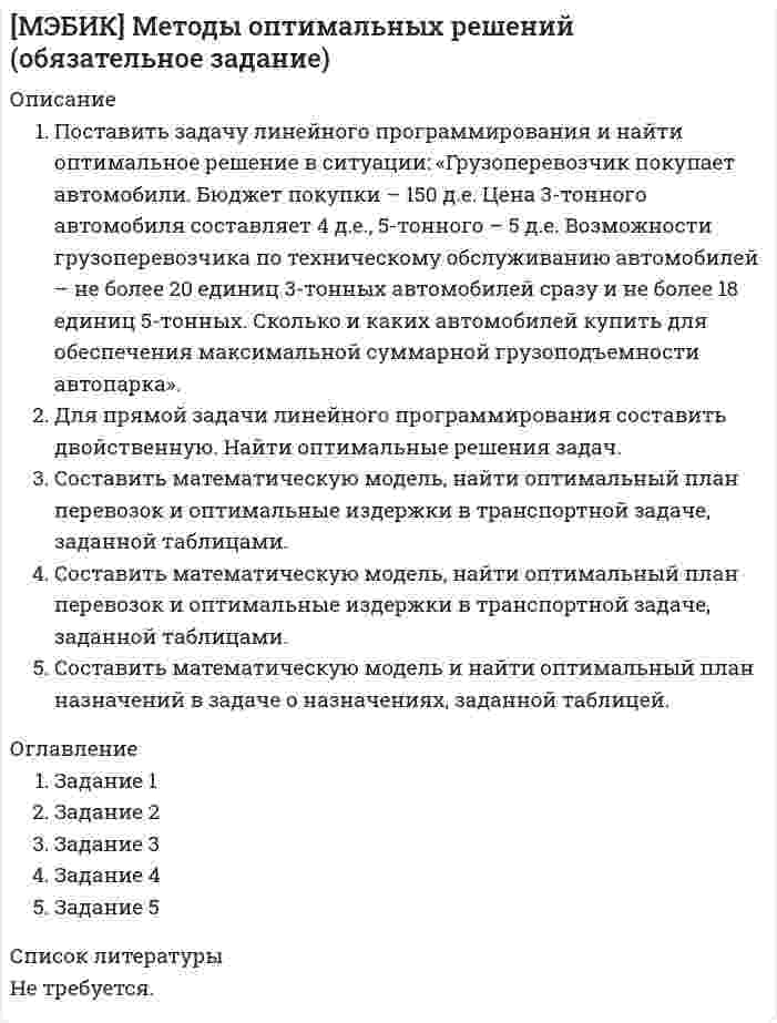 




Описание


Дисциплина: Консалтинговые услуги в административно-государственном управлении
Дата изготовления: октябрь 2019 года.
Работа сделана на примере Омской области.
Есть приложение (Анкета для выявления востребованности консалтинговых услуг на рынке Омской области).
Цель работы – рассмотреть особенности развития рынка консалтинга в субъекте Российской Федерации на примере Омской области.
Поставленная цель определила решение следующих задач:
1. Рассмотреть понятие и сущность консалтинговых технологий.
2. Выделить причины обращения в консалтинговые компании.
3. Провести анализ тенденции развития консалтинговых услуг.
4. Дать оценку развития Омского рынка консалтинговых услуг.
Объект исследования – рынок консалтинговых услуг.
Предмет исследования – консалтинговые услуги Омской области.
Методы исследования – статистический, описание, сравнение.
Для реализации поставленных целей и задач использованы учебники и учебные пособи по менеджменту, организации бизнеса.
Работа была успешно сдана - заказчик претензий не имел.
Уникальность работы по Antiplagiat.ru на 19.01.2020 г. составила 67%.




Оглавление


Введение 3
1. Теоретические аспекты реализации консалтинговых технологий в административно-государственном управлении 4
1.1. Понятие и сущность консалтинговых технологий 4
1.2. Причины и факторы, обращения в консалтинговые компании 6
2. Анализ рынка консалтинговых услуг 8
2.1. Анализ общей тенденции развития консалтинговых услуг 8
2.2. Оценка уровня развития Омского рынка консалтинговых услуг 11
Заключение 18
Список литературы 19
Приложение 20




Список литературы


1. Алексеева, М.М. Планирование деятельности организаций: учеб.-метод. пособие/ М.М. Алексеева. – М: Финансы и статистика, 2016. –
266 с.
2. Алябьева, Л. Д. Использование математических методов при прогнозировании и перспективном планировании: учеб. пособие / Л. Д. Алябьева, Д. В. Апраксин, Е. С. Петровский; Моск. ин-т упр. М., 2017. –
57 с.
3. Анискин, Ю.П. Внутрифирменное планирование: учеб. пособие / Ю.П. Анискин. – МГИЭТ. - М., 2015. – 94 с.
4. Гульковский, А.В., Рысюк, В.Н. Управленческое консультирование/ пособие для подготовки к экзамену. – М. : Юркнига, 2014. - 288 с.
5. Макхем, К. Управленческий консалтинг / пер. с англ. - М. : Дело и сервис, 2013. – 267 с.
6. Маринко, Г.И. Управленческий консалтинг/ учебное пособие. – М. : Инфра-М, 2015. – 381 с.
7. Сухова, А.Ф. Практикум по разработке бизнес-плана и финансовому анализу предприятия/ А.Ф. Сухова, Н.А. Чернова. – М.: «Финансовая статистика», 2014. – 244 с.
8. Уткин, Э.А. Бизнес-план. Организация и планирование предпринимательской деятельности/ Э.А. Уткин. – М.: 2013. – 307 с.
9. Уткин, Э.А. Консалтинг. – М. : Экмос, 2013. – 255 с.
10. Шура, П. Управленческий консалтинг. Путеводитель по рынку профессиональных услуг. – М. : Коммерсант XXI, Альпина Паблишер, 2014. – 264 с.



            
            
            Посредством такого приема, как … , работа разбивается на части, завершаемые в требуемые сроки, и затем этим частям назначаются определенные значения объемов, которые должны быть освоены в обозначенные срокиПоставить задачу линейного программирования и найти оптимальное решение в ситуации: «Грузоперевозчик покупает автомобили. Бюджет покупки – 150 д.е. Цена 3-тонного автомобиля составляет 4 д.е., 5-тонного – 5 д.е. Возможности грузоперевозчика по техническому обслуживанию автомобилей – не более 20 единиц 3-тонных автомобилей сразу и не более 18 единиц 5-тонных.Поставленная цель обусловливает необходимость решения следующих задач: - исследовать сущность и виды безработицы; - проанализировать уровень безработицы в странах Европы; - рассмотреть направления борьбы с безработицей в современной Европе.Поставленная цель определила решение следующих задач: 1. Описать национальный проект «Здравоохранение» 2. Описать региональный проект в составе национального проекта 3. Отразить в работе личное отношение к проекту:Поставленная цель определила решение следующих задач: 1. Рассмотреть понятие и сущность консалтинговых технологий. 2. Выделить причины обращения в консалтинговые компании.Поставщики, как пользователи бухгалтерской информации относятсяПоставьте глагол в скобках в нужную форму в пассивном залоге. ИСПОЛЬЗУЙТЕ ТОЛЬКО ПОЛНУЮ ФОРМУ!  The students ______ (to give) a new task tomorrow.По соленоиду длиной 0,25 м, имеющему число витков 500, течёт ток 1 А. Площадь поперечного сечения 15 см2. В соленоид вставлен железный сердечник. Найти энергию магнитного поля соленоида. Зависимость B = f(H) приведена на графике.По соленоиду длиной 0,25 м, имеющему число витков 500, течёт ток 1 А. Площадь поперечного сечения 15 см2. В соленоид вставлен железный сердечник. Найти энергию магнитного поля соленоида. Зависимость B(H) приведена в приложении.По соленоиду с сердечником длиной 0,25 м, имеющему 500 витков, течёт ток силой 1 А. Площадь поперечного сечения соленоида 15 см2. Зависимость B = f(H) для материала сердечника приведена на рис.По способам разрешения конфликты разделяются на ...По способу индикации значений измеряемой величины измерительные приборы разделяются наПо способу соединения стержней представленная на рисунке система называется [3.jpg] По способу соединения стержней представленная на рисунке система называется [7.jpg] 