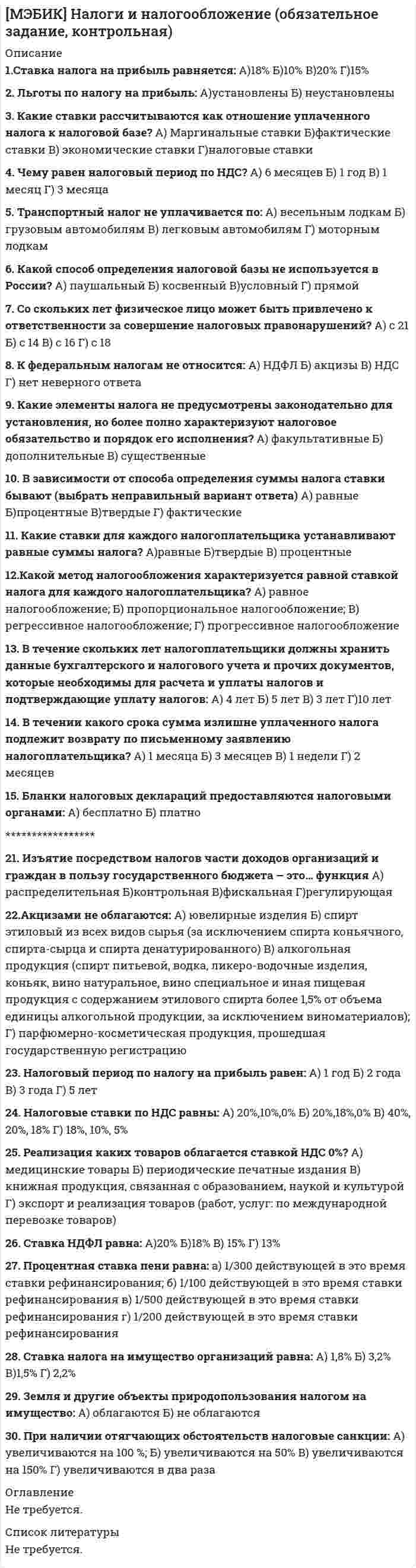     
          Описание
          1. Методологическую основу налогового учета составляют А. Введение специальных учетно-налоговых показателей, установление специальных правил формирования налоговых показателей, способы определения момента возникновения налогового обязательства, способы определения величины налогооблагаемой базы, способы исчисления налога Б. Метод двойной записи В. Документация и инвентаризация Г. Способы исчисления налога2. Система налогового учета А. Автономна по отношению к системе бухгалтерского учета Б. Выступает подсистемой бухгалтерского учета В. Оба ответа верны Г. Оба ответа не верны3. По степени автономности системы налогового учета по отношению к системе бухгалтерского учета различают А. Две модели (варианта) организации налогового учета Б. Три модели (варианта) организации налогового учета В. Четыре модели (варианта) организации налогового учета Г. Пять моделей (вариантов) организации налогового учета4. Выберите наиболее правильное определение налоговой системы А. Совокупность налогов, сборов, пошлин и других платежей Б. Совокупность установленных государством условий налогообложения В. Совокупность налогов и сборов, взимаемых государством, принципов, форм и методов организации налогообложения, осуществления налогового контроля, а также система ответственности за нарушение налогового законодательства Г. Система ответственности за нарушение налогового законодательства5. Для каких целей вводятся налоги в современном обществе А. Для покрытия государственных расходов Б. Для реализации целей политики государства В. Только для регулирования экономических процессов в обществе Г. Исключительно для содержания аппарата государственной власти и бюджетной сферы******************20. Актив принимается организацией к бухгалтерскому учету в качестве ОС, если выполняются следующие условия А. Объект предназначен для последующей перепродажи Б. Объект предназначен для использования в производстве продукции, для управленческих нужд организации В. Объект предназначен для использования его в течение короткого времени (меньше 12 месяцев) Г. Объект способен приносить организации экономические выгоды в будущем21. Учет амортизации НМА может осуществляться с использованием счетов А. 05 Б. 91 В. 02 Г. Учет затрат22. В налоговом учете деловая репутация организации амортизируется в течение А. 10 лет Б. 20 лет В. 20 лет, но не более срока действия организации Г. Нет правильного ответа23. В учетной политике организации информация о НМА должна быть раскрыта по направлениям А. Способы оценки Б. Порядок определения первоначальной стоимости В. Способы начисления амортизации Г. Принятые организацией сроки полезного использования24. В налоговом учете начало начисления амортизации ведется А. С 1-го числа месяца, в котором объект был введен в эксплуатацию Б. С 1-го числа месяца, в котором объект был приобретен В. С 1-го числа следующего за месяцем, в котором объект был приобретен Г. С 1-го числа следующего за месяцем, в котором объект был введен в эксплуатацию25. В налоговом и бухгалтерском учете прекращение начисления амортизации по НМА начинается А. С 1-го числа месяца следующего за месяцем полного погашения стоимости объекта, либо списание его с бухгалтерского учета Б. С 1-го числа месяца полного погашения стоимости объекта, либо списание его с бухгалтерского учета В. С последнего числа месяца следующего за месяцем полного погашения стоимости объекта, либо списание его с бухгалтерского учета Г. С последнего числа месяца полного погашения стоимости объекта, либо списание его с бухгалтерского учета. 
          Оглавление
          Не требуется. 
          Список литературы
          Не требуется.
            
            
            [МЭБИК] Налоговый учет и отчетность (обязательное задание, контрольная)[МЭБИК] Научная исследовательская работа студентов (обязательное задание, контрольная)[МЭБИК] Обществознание (Вступительный тест, Вариант 1)[МЭБИК] Организационное поведение (обязательное задание, тест, ТМ-009/90)[МЭБИК] Основы делопроизводства (обязательное задание, контрольная)[МЭБИК] Основы управления персоналом (обязательное задание, тест, контрольная)[МЭБИК] Особенности учета, анализа и аудита в отдельных отраслях экономики (тест, обязательное задание, ТМ-009/206)[МЭБИК] Лабораторный практикум по бухгалтерскому учету (контрольная, обязательное задание, тест, ответы)[МЭБИК] Логика (обязательное задание, тест, ТМ-009/68)[МЭБИК] Макроэкономическое планирование и прогнозирование (контрольная, обязательное задание, тест)[МЭБИК] Международные стандарты финансовой отчетности (контрольная, обязательное задание, тест, ответы)[МЭБИК] Методы принятия управленческих решений (обязательное задание, тест, ТМ-009/69)[МЭБИК] Мировая экономика и международные экономические отношения (обязательное задание)[МЭБИК] Муниципальное право (обязательное задание, тест, ТМ-009/70)