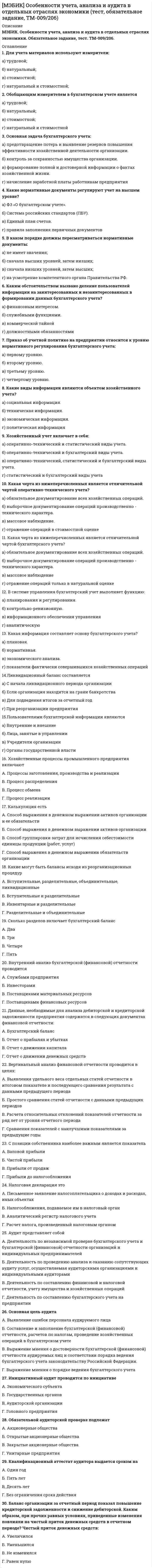     
          Описание
          МЭБИК. Оценка эффективности деятельности органов власти. Контрольная работа, обязательное задание, тест. Методичка - ТМ-009/1. Ответы.Для МЭБИК имеются и другие готовые работы. Пишем уникальные работы под заказ. Помогаем с прохождением онлайн-тестов. Пишите, пожалуйста, в личку (Евгений). 
          Оглавление
          1.     К принципам построения системы показателей оценки эффективностиотносятся:А.   комплексность, конвергентность, агрегированность;Б.   объективность, сопоставимость, учет взаимосвязи;В.    стадийность, системность, гласность;Г.     стабильность, конвергентность, кластерность.2.     Дескриптивные модели это:А.   модели, основанные на определении уровня дискрипта системы;Б.   формализованные стратегические оценки перспектив социально-экономического развития системы;В.    модели, основанные на теории нечетких множеств;Г.     описательные модели, основанные на использовании отчетной информации.3.     Анализ относительных величин, характеризующих структуру итоговых показателей, называется:А.   вертикальным анализом;Б.     горизонтальным анализом;В.    системой аналитических коэффициентов;Г.     нормативной моделью.4.     Анализ, позволяющий выявить тенденции изменения определенных показателей, входящих в состав отчетности, называется:А.   вертикальным анализом;Б.     горизонтальным анализом;В.    системой аналитических коэффициентов;Г.     нормативной моделью.5.     Нормативные модели это:А.   формализованные стратегические оценки перспектив социально-экономического развития системы;Б.     модели, основанные на сравнении фактических результатов деятельности с ожидаемыми показателями, рассчитанными по бюджету;В.    совокупность нормативной документации;Г.     правильный вариант ответа отсутствует.6.     Детерминистские связи это:А.   связи, при которых одно явление однозначно обуславливает другое;Б.     связи между явлениями, носящие вероятностный характер;В.    краткосрочные связи;Г.     стратегические зависимости.7.     Расчет комплексного показателя, основанного на нескольких простых показателях, может быть произведен:А.   только по формуле простой арифметической средней;Б.     только по формуле арифметической средневзвешенной;В.    только по формуле расчета средней геометрической;Г.     любым из трех вышеперечисленных способов.8.     Для оценки эффективности развития региональных социально-экономических систем может быть использован:А.   только один метод, установленный Указом Президента РФ;Б.     только методы ведущих мировых консалтинговых фирм;В.    метод агентства «Эксперт-РА»;Г.     любые из перечисленных методов.9.     Исходным документом, определившим систему оценки эффективности деятельности органов государственной власти субъекта РФ, является:А.   Указ Президента РФ;Б.     Постановление Правительства РФ;В.    Распоряжение высшего должностного лица субъекта РФ;Г.     правильный вариант ответа отсутствует.10. В состав показателей оценки эффективности деятельности органов государственной власти субъекта РФ входят:А.   исключительно экономические показатели;Б.     экономические показатели и результаты социологических опросов;В.    показатели, характеризующие результаты развития в экономической и социальной сфере субъекта РФ;Г.     показатели, характеризующие результаты развития в экономической и социальной сфере субъекта РФ и результаты социологических опросов населения субъекта.11. Количество показателей, на основе которых производится оценка эффективности деятельности органов государственной власти субъектов РФ:А.   менее 30;Б.     менее 50;В.    менее 100;Г.     правильный вариант ответа отсутствует.12. По результатам оценки эффективности деятельности органов государственной власти субъектов РФ могут быть приняты:А.   только административные решения (снятие губернатора);Б.     только решения о материальном стимулировании региона;В.    как административные, так и стимулирующие решения;Г.     оценка является средством исключительно морального воздействия.13. Исходным документом, определившим систему оценки эффективности деятельности органов местного самоуправления, является:А.   Указ Президента РФ;Б.     Постановление Правительства РФ;В.    Распоряжение высшего должностного лица субъекта РФ;Г.     правильный вариант ответа отсутствует.14. В состав показателей оценки эффективности деятельности органов местного самоуправления входят:А.   исключительно экономические показатели;Б.     экономические показатели и результаты социологических опросов;В.    показатели, характеризующие результаты развития в экономической и социальной сфере муниципального образования;Г.     показатели, характеризующие результаты развития в экономической и социальной сфере и результаты социологических опросов населения данного муниципального образования.15. Количество показателей, на основе которых производится оценка эффективности деятельности органов местного самоуправления:А.   менее 30;Б.     менее 50;В.    менее 100;Г.     правильный вариант ответа отсутствует.16. По результатам оценки эффективности деятельности органов местного самоуправления могут быть приняты:А.   только административные решения (снятие главы муниципального образования); Б.     только решения о материальном стимулировании;В.    как административные, так и стимулирующие решения;Г.     оценка является средством исключительно морального воздействия.17. Сводный доклад о достигнутых значениях показателей оценки эффективности субъектом РФ представляется:А.   в письменной форме;Б.     в электронной форме;В.    и в письменной и в электронной форме;Г.     он никуда не представляется , а в обязательном порядке размещается на сайте главы региона.18. Одним из ключевых показателей оценки эффективности деятельности органов государственной власти субъекта РФ является:А.   наличие утвержденной стратегии развития;Б.     число субъектов малого и среднего предпринимательства;В.    валовой региональный продукт;Г.     объем инвестиций в основной капитал.19. Одним из ключевых показателей оценки эффективности деятельности органов местного самоуправления является:А.   наличие утвержденной стратегии развития;Б.     число субъектов малого и среднего предпринимательства;В.    валовой региональный продукт;Г.     объем инвестиций в основной капитал.20. Значения показателей оценки эффективности деятельности органов государственной власти субъектов РФ анализируются:А.   только за отчетный год;Б.     за отчетный год и на трехлетний планируемый период;В.    за отчетный год и на пятилетний планируемый период;Г.     правильный вариант ответа отсутствует.21. Значения показателей оценки эффективности деятельности органов местного самоуправления анализируются:А.   только за отчетный год;Б.     за отчетный год и на трехлетний планируемый период;В.    за отчетный год и на пятилетний планируемый период;Г.     правильный вариант ответа отсутствует.22. Для оценки эффективности деятельности органов государственной власти субъекта РФ:А.   важны только достигнутые значения показателей;Б.     важна только динамика показателей;В.    оцениваются и достигнутые значения и динамика показателей;Г.     ключевую роль имеют показатели планового периода.23. При комплексной оценке эффективности деятельности органов местного самоуправления показатели уровня эффективности в отдельных сферах (муниципальное управление, образование, ЖКХ):А.   принимаются равнозначными;Б.     учитываются исходя из их удельного веса;В.    не имеют принципиального значения;Г.     правильный вариант ответа отсутствует.24. Доклад об оценке эффективности деятельности органов местного самоуправления представляется:А.   до 1 февраля;Б.     до 1 марта;В.    до 1 мая;Г.     до 1 августа.25. Основными направлениями совершенствования оценки эффективности развития социально-экономической системы являются:А.   повышение объективности, прозрачности показателей, сокращение их количества;Б.     увеличение количества показателей, повышение их значимости;В.    снижение роли социологических опросов населения;Г.     использование нетрадиционных показателей. 
            
            
            [МЭБИК] Оценка эффективности деятельности органов власти (обязательное задание, тест, ТМ-009/1)[МЭБИК] Правовое обеспечение государственного и муниципального управления (контрольная, обязательное задание, тест, ответы)[МЭБИК] Русский язык (Вступительный тест, Вариант 1)[МЭБИК] Социология управления (обязательное задание, тест)[МЭБИК] Статистика (обязательное задание, тест, контрольная)[МЭБИК] Теория и механизмы современного государственного управления (контрольная, обязательное задание, тест)[МЭБИК] Теория и практика организации государственных и муниципальных закупок (обязательное задание, тест, ТМ-009/1)[МЭБИК] Налоги и налогообложение (обязательное задание, контрольная)[МЭБИК] Налоговый учет и отчетность (обязательное задание, контрольная)[МЭБИК] Научная исследовательская работа студентов (обязательное задание, контрольная)[МЭБИК] Обществознание (Вступительный тест, Вариант 1)[МЭБИК] Организационное поведение (обязательное задание, тест, ТМ-009/90)[МЭБИК] Основы делопроизводства (обязательное задание, контрольная)[МЭБИК] Основы управления персоналом (обязательное задание, тест, контрольная)