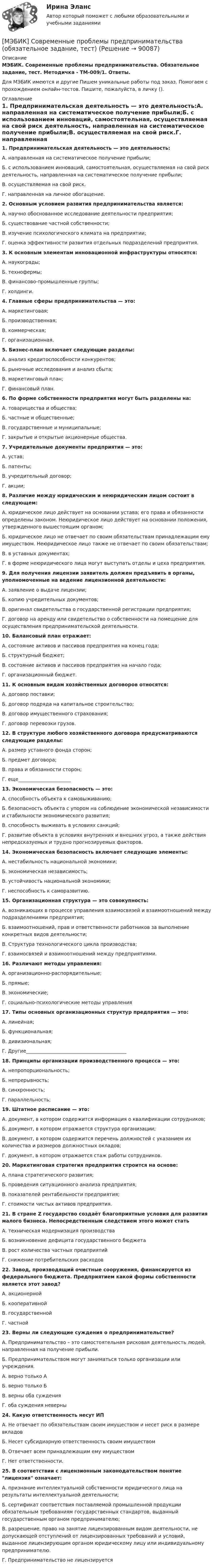     
            Описание
            МЭБИК. Современные проблемы предпринимательства. Обязательное задание, тест. Методичка - ТМ-009/1. Ответы.Для МЭБИК имеются и другие  Пишем уникальные работы под заказ. Помогаем с прохождением онлайн-тестов. Пишите, пожалуйста, в личку (). 
            Оглавление
            1. Предпринимательская деятельность — это деятельность:А. направленная на систематическое получение прибыли;Б. с использованием инноваций, самостоятельная, осуществляемая на свой риск деятельность, направленная на систематическое получение прибыли;В. осуществляемая на свой риск.Г. направленная на личное обогащение.2. Основным условием развития предпринимательства является:А. научно обоснованное исследование деятельности предприятия;Б. существование частной собственности;В. изучение психологического климата на предприятии;Г. оценка эффективности развития отдельных подразделений предприятия.3. К основным элементам инновационной инфраструктуры относятся:А. наукограды;Б. технофермы;В. финансово-промышленные группы;Г. холдинги.4. Главные сферы предпринимательства — это:А. маркетинговая;Б. производственная;В. коммерческая;Г. организационная.5. Бизнес-план включает следующие разделы:А. анализ кредитоспособности конкурентов;Б. рыночные исследования и анализ сбыта;В. маркетинговый план;Г. финансовый план.6. По форме собственности предприятия могут быть разделены на:А. товарищества и общества;Б. частные и общественные;В. государственные и муниципальные;Г. закрытые и открытые акционерные общества.7. Учредительные документы предприятия — это:А. устав;Б. патенты;В. учредительный договор;Г. акции; 8. Различие между юридическим и неюридическим лицом состоит в следующем:А. юридическое лицо действует на основании устава; его права и обязанности определены законом. Неюридическое лицо действует на основании положения, утвержденного вышестоящим органом;Б. юридическое лицо не отвечает по своим обязательствам принадлежащим ему имуществом. Неюридическое лицо также не отвечает по своим обязательствам;В. в уставных документах;Г. в форме неюридического лица могут выступать отделы и цеха предприятия.9. Для получения лицензии заявитель должен предъявить в органы, уполномоченные на ведение лицензионной деятельности:А. заявление о выдаче лицензии;Б. копию учредительных документов;В. оригинал свидетельства о государственной регистрации предприятия;Г. договор на аренду или свидетельство о собственности на помещение для осуществления предпринимательской деятельности.10. Балансовый план отражает:А. состояние активов и пассивов предприятия на конец года;Б. структурный бюджет;В. состояние активов и пассивов предприятия на начало года;Г. организационный бюджет.11. К основным видам хозяйственных договоров относятся:А. договор поставки;Б. договор подряда на капитальное строительство;В. договор имущественного страхования;Г. договор перевозки грузов.12. В структуре любого хозяйственного договора предусматриваются следующие разделы:А. размер уставного фонда сторон;Б. предмет договора;В. права и обязанности сторон;Г. еще______________________13. Экономическая безопасность — это:А. способность объекта к самовыживанию;Б. безопасность объекта с упором на соблюдение экономической независимости и стабильности экономического развития;В. способность выживать в условиях санкций;Г. развитие объекта в условиях внутренних и внешних угроз, а также действия непредсказуемых и трудно прогнозируемых факторов.14. Экономическая безопасность включает следующие элементы:А. нестабильность национальной экономики;Б. экономическая независимость;В. устойчивость национальной экономики;Г. неспособность к саморазвитию.15. Организационная структура — это совокупность:А. возникающих в процессе управления взаимосвязей и взаимоотношений между подразделениями предприятия;Б. взаимоотношений, прав и ответственности работников за выполнение конкретных видов деятельности;В. Структура технологического цикла производства;Г. взаимосвязей и взаимоотношений между предприятиями.16. Различают методы управления:А. организационно-распорядительные;Б. прямые;В. экономические;Г. социально-психологические методы управления17. Типы основных организационных структур предприятия — это:А. линейная;Б. функциональная;В. дивизиональная;Г. Другие__________________________________________18. Принципы организации производственного процесса — это:А. непропорциональность;Б. непрерывность;В. синхронность;Г. параллельность;19. Штатное расписание — это:А. документ, в котором содержится информация о квалификации сотрудников;Б. документ, в котором отражается структура организации;В. документ, в котором содержится перечень должностей с указанием их количества и размеров должностных окладов;Г. документ, в котором отражается стаж работы сотрудников.20. Маркетинговая стратегия предприятия строится на основе:А. плана стратегического развития;Б. проведения ситуационного анализа предприятия;В. показателей рентабельности предприятия;Г. стоимости чистых активов предприятия.21. В стране Z государство создаёт благоприятные условия для развития малого бизнеса. Непосредственным следствием этого может статьА. техническая модернизация производстваБ. возникновение дефицита государственного бюджетаВ. рост количества частных предприятийГ. снижение потребительских расходов22. Завод, производящий очистные сооружения, финансируется из федерального бюджета. Предприятием какой формы собственности является этот завод?А. акционернойБ. кооперативнойВ. государственнойГ. частной23. Верны ли следующие суждения о предпринимательстве?А. Предпринимательство – это самостоятельная рисковая деятельность людей, направленная на получение прибыли.Б. Предпринимательством могут заниматься только организации или учреждения.А. верно только АБ. верно только БВ. верны оба сужденияГ. оба суждения неверны24. Какую ответственность несут ИПА. Не отвечает по обязательствам своим имуществом и несет риск в размере вкладовБ. Несет субсидиарную ответственность своим имуществомВ. Отвечает всем принадлежащим ему имуществомГ. Нет ответственности.25. В соответствии с лицензионным законодательством понятие лицензия означает:А. признание интеллектуальной собственности юридического лица на результаты интеллектуальной деятельности;Б. сертификат соответствия поставляемой промышленной продукции обязательным требованиям государственных стандартов, выданный государственным органом предпринимателю;В. разрешение, право на занятие лицензированным видом деятельности, не допускающей отступлений от лицензированных требований и условий, выданное лицензирующим органом юридическому лицу или индивидуальному предпринимателю.Г. Предпринимательство не лицензируется  
            
            
            [МЭБИК] Современные механизмы содействия занятости населения.Промежуточная аттестация МЭБИК (8 билет) [МЭБИК] Современные проблемы предпринимательства (обязательное задание, тест)[МЭБИК] Современные технологии государственного и муниципального управления в сфере ЖКХ (зачет, экзамен, промежуточная аттестация, билет 27)[МЭБИК] Современные технологии государственного и муниципального управления в сфере ЖКХ (обязательное задание, тест)[МЭБИК] Современные технологии государственного и муниципального управления в сфере образования (обязательное задание, тест, ТМ-009/1)[МЭБИК]Социология управления.Промежуточная аттестация МЭБИК (23 билет) [МЭБИК]Статистика.Обязательные задания МЭБИК (40 вопросов)   [МЭБИК] Региональное управление.Промежуточная аттестация МЭБИК (23 билет) [МЭБИК]Связи с общественностью в органах власти.Обязательные задания МЭБИК (25 вопросов)   [МЭБИК]Связи с общественностью в органах власти.Промежуточная аттестация МЭБИК (23 билет) [МЭБИК]Современные административные реформы.Обязательные задания МЭБИК (тест 36 вопросов)   [МЭБИК]Современные административные реформы.Промежуточная аттестация МЭБИК (23 билет) [МЭБИК] Современные механизмы содействия занятости населения (зачет, экзамен, промежуточная аттестация, билет 4)[МЭБИК] Современные механизмы содействия занятости населения (обязательное задание, тест)