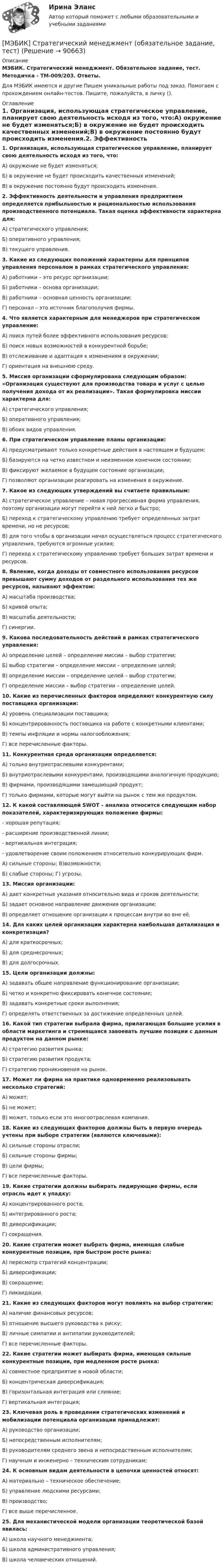     
            Описание
            МЭБИК. Стратегический менеджмент. Обязательное задание, тест. Методичка - ТМ-009/203. Ответы.Для МЭБИК имеются и другие  Пишем уникальные работы под заказ. Помогаем с прохождением онлайн-тестов. Пишите, пожалуйста, в личку (). 
            Оглавление
            1. Организация, использующая стратегическое управление, планирует свою деятельность исходя из того, что:А) окружение не будет изменяться;Б) в окружение не будет происходить качественных изменений;В) в окружение постоянно будут происходить изменения.2. Эффективность деятельности и управления предприятием определяется прибыльностью и рациональностью использования производственного потенциала. Такая оценка эффективности характерна для:А) стратегического управления;Б) оперативного управления;В) текущего управления.3. Какие из следующих положений характерны для принципов управления персоналом в рамках стратегического управления:А) работники – это ресурс организации;Б) работники – основа организации;В) работники – основная ценность организации;Г) персонал – это источник благополучия фирмы.4. Что является характерным для менеджеров при стратегическом управление:А) поиск путей более эффективного использования ресурсов;Б) поиск новых возможностей в конкурентной борьбе;В) отслеживание и адаптация к изменениям в окружении;Г) ориентация на внешнюю среду.5. Миссия организации сформулирована следующим образом: «Организация существуют для производства товара и услуг с целью получения дохода от их реализации». Такая формулировка миссии характерна для:А) стратегического управления;Б) оперативного управления;В) обоих видов управления.6. При стратегическом управление планы организации:А) предусматривают только конкретные действия в настоящем и будущем;Б) базируются на четко известном и неизменном конечном состоянии;В) фиксируют желаемое в будущем состояние организации;Г) позволяют организации реагировать на изменения в окружение.7. Какое из следующих утверждений вы считаете правильным:А) стратегическое управление – новая прогрессивная форма управления, поэтому организации могут перейти к ней легко и быстро;Б) переход к стратегическому управлению требует определенных затрат времени, но не ресурсов;В) для того чтобы в организации начал осуществляться процесс стратегического управления, требуются огромные усилия;Г) переход к стратегическому управлению требует больших затрат времени и ресурсов.8. Явление, когда доходы от совместного использования ресурсов превышают сумму доходов от раздельного использования тех же ресурсов, называют эффектом:А) масштаба производства;Б) кривой опыта;В) масштаба деятельности;Г) синергии.9. Какова последовательность действий в рамках стратегического управления:А) определение целей – определение миссии – выбор стратегии;Б) выбор стратегии – определение миссии – определение целей;В) определение миссии – определение целей – выбор стратегии;Г) определение миссии – выбор стратегии – определение целей.10. Какие из перечисленных факторов определяют конкурентную силу поставщика организации:А) уровень специализации поставщика;Б) концентрированность поставщика на работе с конкретными клиентами;В) темпы инфляции и нормы налогообложения;Г) все перечисленные факторы.11. Конкурентная среда организации определяется:А) только внутриотраслевыми конкурентами;Б) внутриотраслевыми конкурентами, производящими аналогичную продукцию;В) фирмами, производящими замещающий продукт;Г) только фирмами, которые могут выйти на рынок с тем же продуктом.12. К какой составляющей SWOT – анализа относится следующим набор показателей, характеризирующих положение фирмы:- хорошая репутация;- расширение производственной линии;- вертикальная интеграция;- удовлетворение своим положением относительно конкурирующих фирм.А) сильные стороны; В)возможности;Б) слабые стороны; Г) угрозы.13. Миссия организации:А) дает конкретные указания относительно вида и сроков деятельности;Б) задает основное направление движения организации;В) определяет отношение организации к процессам внутри во вне её.14. Для каких целей организации характерна наибольшая детализация и конкретизация?А) для краткосрочных;Б) для среднесрочных;В) для долгосрочных.15. Цели организации должны:А) задавать общее направление функционирование организации;Б) четко и конкретно фиксировать конечное состояние;В) задавать конкретные сроки выполнения;Г) определять ответственных за достижение определенных целей.16. Какой тип стратегии выбрала фирма, прилагающая большие усилия в области маркетинга и стремящаяся завоевать лучшие позиции с данным продуктом на данном рынке:А) стратегию развития рынка;Б) стратегию развития продукта;Г) стратегию проникновения на рынок.17. Может ли фирма на практике одновременно реализовывать несколько стратегий:А) может;Б) не может;В) может, только если это многоотраслевая компания.18. Какие из следующих факторов должны быть в первую очередь учтены при выборе стратегии (являются ключевыми):А) сильные стороны отрасли;Б) сильные стороны фирмы;В) цели фирмы;Г) все перечисленные факторы.19. Какие стратегии должны выбирать лидирующие фирмы, если отрасль идет к упадку:А) концентрированного роста;Б) интегрированного роста;В) диверсификации;Г) сокращения.20. Какие стратегии может выбрать фирма, имеющая слабые конкурентные позиции, при быстром росте рынка:А) пересмотр стратегий концентрации;Б) диверсификации;В) сокращение;Г) ликвидации.21. Какие из следующих факторов могут повлиять на выбор стратегии:А) наличие финансовых ресурсов;Б) отношение высшего руководства к риску;В) личные симпатии и антипатии руководителей;Г) все перечисленные факторы.22. Какие стратегии может выбирать фирма, имеющая сильные конкурентные позиции, при медленном росте рынка:А) совместное предприятие в новой области;Б) концентрическая диверсификация;В) горизонтальная интеграция или слияние;Г) вертикальная интеграция;23. Ключевая роль в проведении стратегических изменений и мобилизации потенциала организации принадлежит:А) руководство организации;Б) непосредственным исполнителям;В) руководителям среднего звена и непосредственным исполнителям;Г) научным и инженерно – техническим сотрудникам;24. К основным видам деятельности в цепочки ценностей относят:А) материально – техническое обеспечение;Б) управление людскими ресурсами;В) производство;Г) все выше перечисленное.25. Для механистической модели организации теоретической базой явилась:А) школа научного менеджмента;Б) школа административного управления;В) школа человеческих отношений.  
            
            
            [МЭБИК] Стратегический менеджмент (зачет, экзамен, промежуточная аттестация, билет 3)[МЭБИК] Стратегический менеджмент (обязательное задание, тест)[МЭБИК] Теория бухгалтерского учета (обязательное задание, тест, ТМ-009/105)[МЭБИК] Теория и механизмы современного государственного управления (зачет, экзамен, промежуточная аттестация, билет 16)[МЭБИК]Теория и механизмы современного государственного управления.Промежуточная аттестация МЭБИК (23 билет) [МЭБИК] Теория и механизмы современного государственного управления.Промежуточная аттестация МЭБИК (5 билет) [МЭБИК] Теория и практика организации государственных и муниципальных закупок (зачет, экзамен, промежуточная аттестация, билет 23)[МЭБИК]  Современные механизмы содействия занятости населения.Обязательные задания МЭБИК (36 вопросов) [МЭБИК] Современные механизмы содействия занятости населения.Промежуточная аттестация МЭБИК (8 билет) [МЭБИК] Современные проблемы предпринимательства (обязательное задание, тест)[МЭБИК] Современные технологии государственного и муниципального управления в сфере ЖКХ (зачет, экзамен, промежуточная аттестация, билет 27)[МЭБИК] Современные технологии государственного и муниципального управления в сфере ЖКХ (обязательное задание, тест)[МЭБИК] Современные технологии государственного и муниципального управления в сфере образования (обязательное задание, тест, ТМ-009/1)[МЭБИК]Социология управления.Промежуточная аттестация МЭБИК (23 билет) 