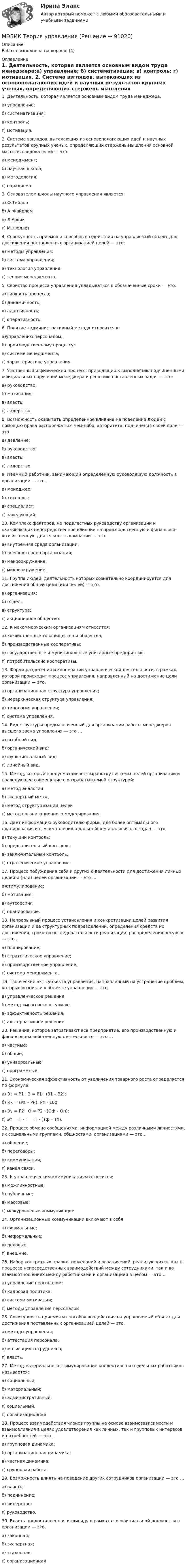     
            Описание
            Работа выполнена на хорошо (4) 
            Оглавление
            1. Деятельность, которая является основным видом труда менеджера:а) управление; б) систематизация; в) контроль; г) мотивация. 2. Система взглядов, вытекающих из основополагающих идей и научных результатов крупных ученых, определяющих стержень мышления основной массы исследователей — это: а) менеджмент; б) научная школа; в) методология;г) парадигма. 3. Основателем школы научного управления является:а) Ф.Тейлор б) А. Файолем в) Л.Урвик г) М. Фоллет4. Совокупность приемов и способов воздействия на управляемый объект для достижения поставленных организацией целей — это: а) методы управления; б) система управления; в) технология управления; г) теория менеджмента. 5. Свойство процесса управления укладываться в обозначенные сроки — это: а) гибкость процесса; б) динамичность; в) адаптивность; г) оперативность. 6. Понятие «административный метод» относится к: а)управлению персоналом; б) производственному процессу; в) системе менеджмента; г) характеристике управления. 7. Умственный и физический процесс, приводящий к выполнению подчиненными официальных поручений менеджера и решению поставленных задач — это: а) руководство; б) мотивация; в) власть; г) лидерство. 8. Возможность оказывать определенное влияние на поведение людей с помощью права распоряжаться чем-либо, авторитета, подчинения своей воле — это а) давление; б) руководство; в) власть; г) лидерство. 9. Наемный работник, занимающий определенную руководящую должность в организации — это… а) менеджер; б) технолог; в) специалист; г) заведующий. 10. Комплекс факторов, не подвластных руководству организации и оказывающих непосредственное влияние на производственную и финансово-хозяйственную деятельность компании — это. а) внутренняя среда организации; б) внешняя среда организации; в) макроокружение; г) микроокружение. 11. Группа людей, деятельность которых сознательно координируется для достижения общей цели (или целей) — это. а) организация; б) отдел; в) структура; г) акционерное общество. 12. К некоммерческим организациям относится: а) хозяйственные товарищества и общества; б) производственные кооперативы; в) государственные и муниципальные унитарные предприятия; г) потребительские кооперативы. 13. Форма разделения и кооперации управленческой деятельности, в рамках которой происходит процесс управления, направленный на достижение цели организации — это. а) организационная структура управления; б) иерархическая структура управления; в) типология управления; г) система управления. 14. Вид структуры предназначенный для организации работы менеджеров высшего звена управления — это … а) штабной вид; б) органический вид; в) функциональный вид; г) линейный вид. 15. Метод, который предусматривает выработку системы целей организации и последующее совмещение с разрабатываемой структурой: а) метод аналогии б) экспертный метод в) метод структуризации целей г) метод организационного моделирования. 16. Дает информацию руководителю фирмы для более оптимального планирования и осуществления в дальнейшем аналогичных задач — это а) текущий контроль; б) предварительный контроль; в) заключительный контроль; г) стратегическое управление. 17. Процесс побуждения себя и других к деятельности для достижения личных целей и (или) целей организации — это … а)стимулирование; б) мотивация; в) аутсорсинг; г) планирование. 18. Непрерывный процесс установления и конкретизации целей развития организации и ее структурных подразделений, определения средств их достижения, сроков и последовательности реализации, распределения ресурсов — это . а) планирование; б) стратегическое управление; в) производственное управление; г) система менеджмента. 19. Творческий акт субъекта управления, направленный на устранение проблем, которые возникли в объекте управления — это. а) управленческое решение; б) метод «мозгового штурма»; в) эффективность решения; г) альтернативное решение. 20. Решения, которое затрагивают все предприятие, его производственную и финансово-хозяйственную деятельность — это … а) частные; б) общие; в) универсальные; г) программные. 21. Экономическая эффективность от увеличения товарного роста определяется по формуле: а) Эз = Р1 · З = Р1 · (З1 – З2); б) Кк = (Рв – Рн): Рп · 100; в) Эу = Р2 · О = Р2 · (Оф – Оп); г) Эт = П · Т = П · (Тф – Тп). 22. Процесс обмена сообщениями, информацией между различными личностями, их социальными группами, общностями, организациями — это… а) общение; б) переговоры; в) коммуникации; г) канал связи. 23. К управленческим коммуникациям относится: а) межличностные; б) публичные; в) массовые; г) межуровневые коммуникации. 24. Организационные коммуникации включают в себя: а) формальные; б) неформальные; в) деловые; г) внешние. 25. Набор конкретных правил, пожеланий и ограничений, реализующихся, как в процессе непосредственных взаимодействий между сотрудниками, так и во взаимоотношениях между работниками и организацией в целом — это… а) управление персоналом; б) кадровая политика; в) система мотивации; г) методы управления персоналом. 26. Совокупность приемов и способов воздействия на управляемый объект для достижения поставленных организацией целей — это. а) методы управления; б) аттестация персонала; в) мотивация сотрудников; г) власть. 27. Метод материального стимулирование коллективов и отдельных работников называется: а) социальный; б) материальный; в) административный; г) социальный. г) организационная 28. Процесс взаимодействия членов группы на основе взаимозависимости и взаимовлияния в целях удовлетворения как личных, так и групповых интересов и потребностей — это . а) групповая динамика; б) организационная динамика; в) частная динамика; г) групповая работа. 29. Возможность влиять на поведение других сотрудников организации — это … а) власть; б) подчинение; в) лидерство; г) руководство. 30. Власть предоставленная индивиду в рамках его официальной должности в организации — это. а) законная; б) экспертная; в) эталонная; г) организационная  
            
            
            [МЭБИК]Теория организации.Промежуточная аттестация МЭБИК (30 вопросов) МЭБИК Теория управления [МЭБИК]Теория управления.Обязательные задания МЭБИК (тест 30 вопросов)[МЭБИК]Теория управления.Промежуточная аттестация МЭБИК (8 билет) [МЭБИК]Территориальная организация населения.Обязательные задания МЭБИК (36 вопросов)  МЭБИК ТМ-009/1 Обязательные задания для выполнения обучающимися по дисциплине «Основы Российской государственности»МЭБИК ТМ-009/1 Обязательные задания для выполнения обучающимися по дисциплине «Теория бухгалтерского учета»[МЭБИК]Теория и механизмы современного государственного управления.Промежуточная аттестация МЭБИК (23 билет) [МЭБИК] Теория и механизмы современного государственного управления.Промежуточная аттестация МЭБИК (5 билет) [МЭБИК] Теория и практика организации государственных и муниципальных закупок (зачет, экзамен, промежуточная аттестация, билет 23)[МЭБИК]Теория и практика организации государственных и муниципальных закупок.Обязательное задание МЭБИК (тест 40 вопросов) [МЭБИК]Теория и практика организации государственных и муниципальных закупок.Промежуточная аттестация МЭБИК (15 билет)  [МЭБИК]Теория и практика организации государственных и муниципальных закупок.Промежуточная аттестация МЭБИК (23 билет) [МЭБИК] Теория организации (обязательное задание, тест, ТМ-009/92)