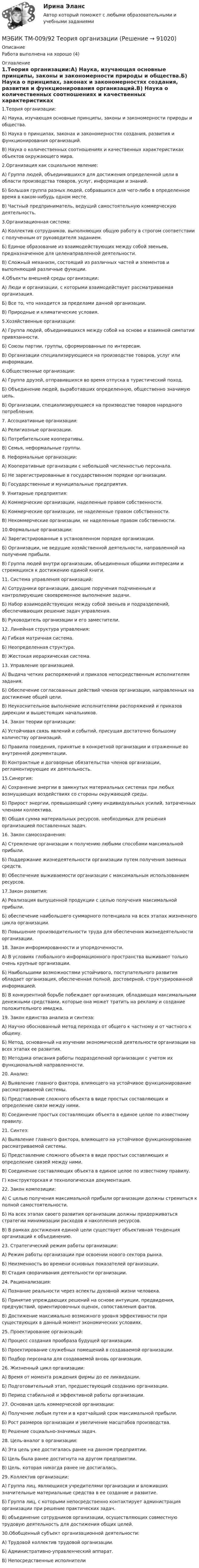     
            Описание
            Работа выполнена на хорошо (4) 
            Оглавление
            1.Теория организации:А) Наука, изучающая основные принципы, законы и закономерности природы и общества.Б) Наука о принципах, законах и закономерностях создания, развития и функционирования организаций.В) Наука о количественных соотношениях и качественных характеристиках объектов окружающего мира.2.Организация как социальное явление:А) Группа людей, объединившихся для достижения определенной цели в области производства товаров, услуг, информации и знаний.Б) Большая группа разных людей, собравшихся для чего-либо в определенное время в каком-нибудь одном месте.В) Частный предприниматель, ведущий самостоятельную коммерческую деятельность.3.Организационная система:А) Коллектив сотрудников, выполняющих общую работу в строгом соответствии с полученным от руководителя заданием.Б) Единое образование из взаимодействующих между собой звеньев, предназначенное для целенаправленной деятельности.В) Сложный механизм, состоящий из различных частей и элементов и выполняющий различные функции.4.Объекты внешней среды организации:А) Люди и организации, с которыми взаимодействует рассматриваемая организация.Б) Все то, что находится за пределами данной организации.В) Природные и климатические условия.5.Хозяйственные организации:А) Группа людей, объединившихся между собой на основе и взаимной симпатии привязанности.Б) Союзы партии, группы, сформированные по интересам.В) Организации специализирующиеся на производстве товаров, услуг или информации.6.Общественные организации:А) Группа друзей, отправившихся во время отпуска в туристический поход.Б) Объединение людей, выработавших определенную, общественно значимую цель.В) Организации, специализирующиеся на производстве товаров народного потребления.7. Ассоциативные организации:А) Религиозные организации.Б) Потребительские кооперативы.В) Семья, неформальные группы.8. Неформальные организации:А) Кооперативные организации с небольшой численностью персонала.Б) Не зарегистрированные в государственном порядке организации.В) Государственные и муниципальные предприятия.9. Унитарные предприятия:А) Коммерческие организации, наделенные правом собственности.Б) Коммерческие организации, не наделенные правом собственности.В) Некоммерческие организации, не наделенные правом собственности.10.Формальные организации:А) Зарегистрированные в установленном порядке организации.Б) Организации, не ведущие хозяйственной деятельности, направленной на получение прибыли.В) Группа людей внутри организации, объединенных общими интересами и стремящихся к достижению единой книги.11. Система управления организаций:А) Сотрудники организации, дающие поручения подчиненным и контролирующие своевременное выполнение задачи.Б) Набор взаимодействующих между собой звеньев и подразделений, обеспечивающих решение задач управления.В) Руководитель организации и его заместители.12. Линейная структура управления:А) Гибкая матричная система.Б) Неопределенная структура.В) Жестокая иерархическая система.13. Управление организацией.А) Выдача четких распоряжений и приказов непосредственным исполнителям задания.Б) Обеспечение согласованных действий членов организации, направленных на достижение общей цели.В) Неукоснительное выполнение исполнителями распоряжений и приказов дирекции и вышестоящих начальников.14. Закон теории организации:А) Устойчивая связь явлений и событий, присущая достаточно большому количеству организаций.Б) Правила поведения, принятые в конкретной организации и отраженные во внутренней документации.В) Контрактные и договорные обязательства членов организации, регламентирующие их деятельность.15.Синергия:А) Сохранение энергии в замкнутых материальных системах при любых возмущающих воздействиях со стороны окружающей среды.Б) Прирост энергии, превышающий сумму индивидуальных усилий, затраченных членами коллектива.В) Общая сумма материальных ресурсов, необходимых для решения организацией поставленных задач.16. Закон самосохранения:А) Стремление организации к получению любыми способами максимальной прибыли.Б) Поддержание жизнедеятельности организации путем получения заемных средств.В) Обеспечение выживаемости организации с максимальным использованием ресурсов.17.Закон развития:А) Реализация выпущенной продукции с целью получения максимальной прибыли.Б) обеспечение наибольшего суммарного потенциала на всех этапах жизненного цикла организации.В) Повышение производительности труда для обеспечения жизнедеятельности организации.18. Закон информированности и упорядоченности.А) В условиях глобального информационного пространства выживают только очень крупные организации.Б) Наибольшими возможностями устойчивого, поступательного развития обладает организация, обеспеченная полной, достоверной, структурированной информацией.В) В конкурентной борьбе побеждает организация, обладающая максимальными денежными средствами, которые она может тратить на рекламу и создание положительного имиджа.19. Закон единства анализа и синтеза:А) Научно обоснованный метод перехода от общего к частному и от частного к общему.Б) Метод, основанный на изучении экономической деятельности организации на всех этапах ее развития.В) Методика описания работы подразделений организации с учетом их функциональной направленности.20. Анализ:А) Выявление главного фактора, влияющего на устойчивое функционирование рассматриваемой системы.Б) Представление сложного объекта в виде простых составляющих и определение связи между ними.В) Соединение простых составляющих объекта в единое целое по известному правилу.21. Синтез:А) Выявление главного фактора, влияющего на устойчивое функционирование рассматриваемой системы.Б) Представление сложного объекта в виде простых составляющих и определение связей между ними.В) Соединение составляющих объекта в единое целое по известному правилу.Г) конструкторская и технологическая документация.22. Закон композиции:А) С целью получения максимальной прибыли организации должны стремиться к полной самостоятельности.Б) На всех этапах своего развития организации должны придерживаться стратегии минимизации расходов и накопления ресурсов.В) В рамках достижения единой цели существует объективная тенденция организаций к объединению.23. Стратегический режим работы организации:А) Режим работы организации при освоении нового сектора рынка.Б) Неизменность во времени основных показателей организации.В) Стадия сворачивания деятельности организации.24. Рационализация:А) Познание реальности через аспекты духовной жизни человека.Б) Принятие упреждающих решений на основе интуиции, предвидения, предчувствий, ориентировочных оценок, сопоставления фактов.В) Достижение максимально возможного уровня эффективности при существующих в данный момент экономических условиях.25. Проектирование организаций:А) Процесс создания прообраза будущей организации.Б) Проектирование служебных помещений в создаваемой организации.В) Подбор персонала для создаваемой вновь организации.26. Жизненный цикл организации:А) Время от момента рождения фирмы до ее ликвидации.Б) Подготовительный этап, предшествующий созданию организации.В) Период стабильной и эффективной работы организации.27. Основная цель коммерческой организации:А) Получение любым путем и в кратчайший срок максимальной прибыли.Б) Рост размеров организации и увеличение масштабов производства.В) Решение социально-значимых задач.28. Цель-аналог в организации:А) Эта цель уже достигалась ранее на данном предприятии.Б) Цель была ранее достигнута на другом предприятии.В) Цель, которая никогда ранее не достигалась.29. Коллектив организации:А) Группа лиц, являющихся учредителями организации и вложивших значительные материальные средства в ее создание и развитие.Б) Группа лиц, с которыми непосредственно контактирует администрация организации при решение практических задач.В) объединение сотрудников организации, осуществляющих совместную трудовую деятельность для достижения общих целей.30.Обобщенный субъект организационной деятельности:А) Трудовой коллектив трудовой организации.Б) Административно-управленческий аппарат.В) Непосредственные исполнители  
            
            
            МЭБИК ТМ-009/8-1   (Вариант №2)МЭБИК ТМ-009/92 Теория организации[МЭБИК]Трудовое право.Обязательные задания МЭБИК (тест 36 вопросов)  [МЭБИК]Трудовое право.Промежуточная аттестация МЭБИК (21 билет) [МЭБИК] Управление в социальной сфере (зачет, экзамен, промежуточная аттестация, билет 27)[МЭБИК] Управление в социальной сфере (обязательное задание, тест, ТМ-009/1)[МЭБИК] Управление в социальной сфере.Обязательные задания МЭБИК (тест 36 вопросов)МЭБИК ТМ-009/1 Обязательные задания для выполнения обучающимися по дисциплине «Основы Российской государственности»МЭБИК ТМ-009/1 Обязательные задания для выполнения обучающимися по дисциплине «Теория бухгалтерского учета»МЭБИК ТМ-009/1 Обязательные задания для выполнения по дисциплине «Экономическая теория» МЭБИК ТМ-009/215 Обязательные задания для выполнения обучающимися по дисциплине «Экономика природопользования» МЭБИК ТМ-009/2-1 Задания для промежуточной аттестации по дисциплине  «Теория бухгалтерского учета» БИЛЕТ 17МЭБИК ТМ-009/51 Обязательные задания для выполнения обучающимися по дисциплине «Философия» МЭБИК ТМ-009/64 Обязательные задания для выполнения обучающимися по дисциплине «Теория вероятностей и математическая статистика»