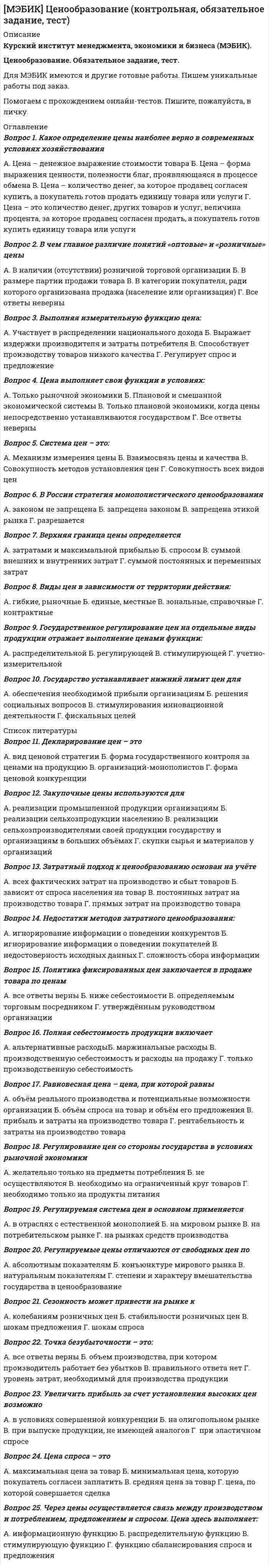    
          Описание
          Курский институт менеджмента, экономики и бизнеса (МЭБИК).Экономическая теория. Обязательное задание, тест.Для МЭБИК имеются и другие готовые работы. Пишем уникальные работы под заказ.Помогаем с прохождением онлайн-тестов. Пишите, пожалуйста, в личку (Евгений).Не нашли своей работы? Пройдите по ссылке «Новый заказ» и разместите заказ. Обязательно поможем. 
          Оглавление
          1. Вчера цена акций упала на 20%, а сегодня поднялась на 20 %. На сколько процентов изменилось богатство акционераА)0%Б) 2%В) – 2%Г) – 4%2. Если объемы продаж растут на 5% в неделю, то во сколько раз они вырастут в течение года (в году 52 недели)?А) 160,5Б) 26,2В) 12,6Г) 8,43. Первоначальная цена актива составила 8 млн. рублей. Норма его износа или фактической (уменьшаемого остатка) амортизации 2% в год. Чему равна остаточная стоимость актива в млн. руб. через 15 летА) 5,91Б) 4,91В) 3,91Г) 2,914. Средняя зарплата в небольшой фирме, где работало 4 человека, составляла 30 тыс. руб. Чему стала равна средняя зарплата в тысячах рублей, если фирма наняла еще одного человека с зарплатой 20 тыс. руб.А) 26Б) 27В) 28Г) 295. Определите доходность от покупки 10 акций номиналом 100 рублей по рыночной цене 120 рублей, если акции были перепроданы через год по цене 110 рублей и в конце года выплачены дивиденды в размере 15% от номинала на акцию. Инфляция составила 12% в год.А) 0,3%Б) -2,5%В) -3,4%Г) -7,0%6. В портфель инвестора входят следующие виды активов: акции типа А – 30%, акции типа В – 70%. Доходность акций типа А по итогам года составила 20%, доходность акций типа В составила 8%. Средняя доходность портфеля составит:А) 10,6%Б) 11,6%В) 12,6%Г) 13,6%7. Стоимость Вашего имущества составляет 0,7 млн. рублей. Шкала ставок распределена следующим образом, а льготы отсутствуют:0,1%- со стоимости имущества до 300 тыс. руб.0,3% - с суммы превышающей 300 тыс. руб. до 500 тыс. рублей2% - с суммы превышающей 500 тыс. рублей.Определите, пожалуйста, сумму начисленного налога в тысячах рублейА) 1,9Б) 2,9В) 3,9Г) 4,98. Вероятность рецессии экономики в США составляет 0,3, в Германии: 0,4, а в Японии 0,2. Мировой экономический кризис может быть спровоцирован рецессией в любой из этих стран. Вероятность наступления мирового экономического кризиса составляетА) 0,78Б) 0,80В) 0,82Г) 0,879. Издержки фирмы по производству часов задаются функцией TC(q)=100+q^2. Если цена часов равна 60и не меняется от изменения объема выпуска фирмы, токакое количество часов необходимо производить, чтобы максимизировать прибыль фирмы?А) 30Б) 40В) 50Г) 6010. Компания «Парапетик» - единственный производитель голографических телевизоров. Спрос на телевизоры равен Q=10200 – 50*Pв год, где Q измерено в млн. шт. Совокупные издержки производства данной марки телевизоров в день равны TC(Q)=(Q^2)/2. Какое количество телевизоров в млн. шт. должна производить компания «Парапетик»? (ответ округлен до целых):А) 172Б) 196В) 204Г) 21411.Какое из приведенных определений лучше отражает суть экономической теории:а) экономическая теория разрабатывает рекомендации, непосредственно применяемые вхозяйственной практике;б) экономическая теория описывает и изучает рыночные отношения;в) экономическая теория изучает различные формы организации бизнеса ипредпринимательства;г) экономическая теория имеет дело с анализом и принятием решений для наилучшегоудовлетворения потребностей в условиях ограниченности ресурсов.12. Если страна использует все человеческие и материальные ресурсы, то большее количество какого-либо продукта.а) может быть произведено только частными предпринимателями, но не государством;б) может быть произведено только при сокращении производства каких-либо иныхтоваров;в) может быть произведено только при общем снижении цен;г) не может быть произведено.13. Три основных фактора производства – это природные ресурсы, труд и капитал. Какая из нижеперечисленных групп включает все три составляющих:а) воздух, учителя, автомобили; б) предприниматели, деньги, рента;в) рабочие, станки, здания; г) нефть, газопровод, ювелирные изделия.14. Отличие нормативной экономики от позитивной экономики состоит в том, что:а) позитивная экономика изучает положительные результаты экономической деятельности, а нормативная экономика изучает влияние принятия нормативных актов на экономику страны;б) в отличие от нормативной экономики, позитивная экономика не изучает незаконные виды деятельности;в) позитивная экономика изучает «то, что есть»; нормативная экономика исследует «то, что должно быть» (т.е. то, какой должна быть экономика и какая конкретно мера экономической политики целесообразна в той или иной экономической ситуации);г) позитивная экономика - это раздел макроэкономики, а нормативная экономика - это раздел микроэкономики.15. Микроэкономика изучает все нижеследующее, кроме:а) общего объема производства предприятия;б) увеличения или уменьшения уровня безработицы;в) влияния на продажи повышения акцизного налога на бутылку пива;г) числа рабочих, занятых в определенной отрасли промышленности.16. Макроэкономика изучает все нижеследующее, кроме:а) общего объема производства;6) увеличения или уменьшения уровня безработицы;в) динамики индекса потребительских цен;г) числа рабочих, занятых в определенной отрасли промышленности.17. Имея возможность добираться до места работы либо на автобусе, либо на электричке, вы предпочитаете электричку. Компания, осуществляющая автобусные перевозки, вывела на линию новые более комфортабельные машины, увеличив при этом тарифы за проезд. Как изменится альтернативная стоимость Вашего решения пользоваться электричкой:а) возрастет; б) нельзя определить;в) уменьшится; г) никак не изменится.18. Альтернативная стоимость еще одного произведенного автомобиля определяется как:а) цена автомобиля;б) наиболее аффективный способ производства автомобиля;в) количество всех других товаров, от которых необходимо отказаться, для того чтобыпроизвести еще один автомобиль;г) прибыль, которую получает производитель автомобилей.19. Родители предложили сыну выбрать подарок на день рождения: либо магнитофон, либо лыжи, либо джинсовый костюм. Сын выбрал магнитофон, но в случае возникновения затруднений с его покупкой был согласен на джинсовый костюм; с наименьшим энтузиазмом он отнесся к идее подарить ему лыжи. Что является альтернативной стоимостью выбора магнитофона?а) цена джинсового костюма.б) джинсовый костюм.в) джинсовый костюм и лыжи.г) альтернативную стоимость невозможно определить, так как неизвестны цены, по которым могут быть совершены покупки.20. Менеджер решил повысить уровень своего образования в годичной школе бизнеса. Альтернативная стоимость решения в денежном выражении, скорее всего, равна:а) потерянной зарплате менеджера; б) плате за обучение;в) сумме его расходов за год;г) плате за обучение плюс величина недополученного заработка.  
          Список литературы
          21. После большевистской революции планирование советской экономики было направлено прежде всего на:а) быстрое восстановление военной и промышленной базы;б) быстрое увеличение количества, качества и ассортимента потребительских товаров;в) внедрение некоторых аспектов рыночной системы в экономику;г) быстрое развитие сельскохозяйственного сектора;д) то, что не перечислено выше.22. Считается, что в настоящее время в России доминирует смешанная экономика, потому что:а) фирмы занимаются производством только с разрешения правительства;б) государство не оказывает влияния на рынок;в) и государство и частный сектор взаимодействуют, решая основные экономическиевопросы;г) у России отсутствуют торговые барьеры при торговле с другими странами.23. Позитивная экономика изучает:а) что есть;б) что должно быть;в) позитивные (положительные) тенденции в экономике;г) оценочные суждения.24. Все нижеследующие утверждения относятся к позитивным, за исключением того, что:а) в августе ЦБ РФ снизил ставку рефинансирования до 21%;б) уровень безработицы в нашей стране превысил 12%;в) подоходный налог является несправедливым по отношению к семьям со среднимуровнем дохода;г) в среднем на одного работающего налог по социальному страхованию превышает 400 рублей.25. Три типа экономических систем - это ...а) рыночная, централизованная и смешанная;б) демократическая, авторитарная и тоталитарная;в) рабовладельческая, феодальная, капиталистическая;г) развивающаяся, развитая, стагнирующая.26. В рыночной экономике распределение дохода:а) справедливо, поскольку люди, готовые работать, зарабатывают доход;б) определяется в первую очередь, ценами на ограниченные ресурсы, которыми владеютлюди;в) определяется, в основном, государством, обладающим властью взимать налоги;г) гораздо более справедливо, чем 100 лет назад27. Все нижеследующее является характеристикой абсолютно командной экономики, кроме того, что:а) государство решает, что, как и для кого производить;б) существует сильное централизованное правительство;в) отсутствуют рынки;г) существуют частная собственность и частное распределение ресурсов28. В рыночной экономике выбор потребителя:а) служит ориентиром для производителей;б) влияет на распределение ресурсов;в) влияет на рынки трудег) все вышеприведенные ответы верны29. Производители хотят продавать свою продукцию по высоким ценам. Потребители хотят покупать ее по низким ценам. В рыночной экономике этот конфликт разрешается…а) путем конкуренцииб) деловыми кругамив) правительствомг) избирателями30. Максимальный объем производства в стране в каждый момент времени определяется:а) объемом спроса на товары и услуги;б) количеством выпущенных в обращение денег;в) количеством и качеством труда, капитала и природных ресурсов при условии полногоих использования;г) государственным планом.
            
            
            [МЭБИК] Экономическая теория (контрольная, обязательное задание, тест)[МЭБИК] Экономический анализ (обязательное задание)[МЭБИК] Экономический анализ производственно-хозяйственной деятельности (обязательное задание, тест, вопросы, ответы, ТМ-009/149)[МЭБИК] Экономический анализ часть 2 (обязательное задание)На базе продукта Lotus Notes фирмы Lotus Development Corporation разработана система …Набор понятий, используемых при решении данной задачи, например, в фундаментальных науках и теоретических областях наук, – это …На борту космического корабля нанесена эмблема в виде геометрической фигуры. Из-за релятивистского сокращения длины эта фигура изменяет свою форму. Как она будет выглядеть для неподвижного наблюдателя, если корабль движется в направлении[МЭБИК] Теория управления (обязательное задание, тест, ТМ-009/71)[МЭБИК] Урбанистика (обязательное задание, тест, ТМ-009/1)[МЭБИК] Учет затрат, бюджетирование и калькулирование в отраслях (обязательное задание, тест, ТМ-009/207)[МЭБИК] Философия (обязательное задание, тест, контрольная)[МЭБИК] Финансовые рынки и институты (обязательное задание, контрольная)[МЭБИК] Финансовый менеджмент (обязательное задание, тест, ТМ-009/97)МЭБИК Финансы (87% правильных ответов)