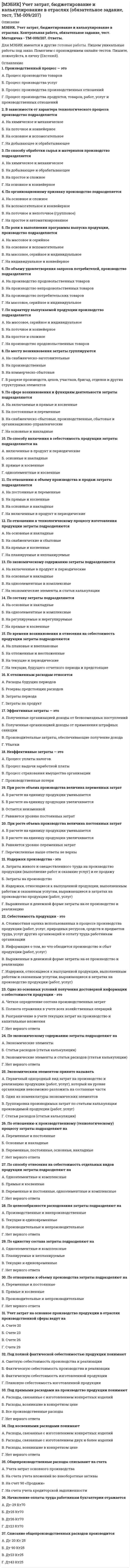     
          Описание
          МЭБИК. Философия. Обязательное задание, контрольная, тест. Ответы на вопросы. 
          Оглавление
          1.           Предметом философии является (-ются)…А. Физическая реальностьБ. Всеобщее в системе «мир – человек»В. Положения Священного писанияГ. Доводы разума, исходящие из интеллектуальной интуиции2.           Гносеология – это учение о…А. БытииБ. ЦенностяхВ.ПознанииГ. Смыслах3.           Проблемы, решаемые философией, ...А. Могут быть решены в рамках конкретной научной дисциплиныБ. Имеют всеобщий, предельный характерВ. Не имеют ничего общего с жизнью обычных людейГ. Имеют отношение к сверхъестественному, нереальному миру4.           Согласно легенде, первым, кто отказался называть себя мудрецом, но лишь любомудром, то есть философом, был...А. АристотельБ. ЭпикурВ. ПифагорГ. Платон5.           На вопрос: «Обладает ли мир в своем существовании единством и что является основой этого единства?» отвечает раздел философского знания –…А. АксиологияБ. ОнтологияВ. АнтропологияГ. Гносеология6.           Вопросы: существует ли мир сам по себе или он существует от Бога; что лежит в основе изменений, происходящих в мире; каковы основные законы и движущие силы его развития, относятся к…А. ГносеологииБ. Философской антропологииВ. Социальной философииГ. Онтологии7.           Помогая человеку понять свое место в природе и обществе, философия выполняет ________ функцию.А. ГуманистическуюБ. ПрогностическуюВ. МетодологическуюГ. Аксиологическую8.           В высказывании Платона «Под воздействием философии душа человека очищается и человек становится подлинно совершенным» речь идет о ___________ функции философии.А. ГносеологическойБ. МетодологическойВ. ГуманистическойГ. Эвристической9.           Содержание ____________ функции философии составляет формирование у человека и общества ценностных ориентаций и идеалов.А. КритическойБ. АксиологическойВ. ИнтегральнойГ. Логической10.       Монотеистической религией не является…А. ХристианствоБ. БуддизмВ. ИсламГ. Иудаизм11.       Онтология Платона, утверждающая, что в основе бытия лежит идея Блага, характеризуется как...А. Субъективный идеализмБ. ГуманизмВ. Объективный идеализмГ. Дуализм12.       Первый греческий и вместе с тем первый европейский философ – ...А. ФалесБ. ПлатонВ. КсенофанГ. Зенон Элейский13.       Античная философия включает в себя __________ философию.А. Древнюю европейскую и древнюю восточнуюБ. Только древнеримскуюВ. Древнегреческую и древнеримскуюГ. Только древнегреческую14.       Основу философии Конфуция составляет(-ют)...А. Проблемы человека, семьи и государстваБ. Проблема бытияВ. Проблема познанияГ. Проблема развития общества15.       Первоначало, безличный мировой закон в древнекитайской философии именовался...А. ЦиБ. ЯнВ. ДаоГ. Инь16.       Выдающийся мыслитель и учёный античности, создатель «Ликея», – этоА. ЭпикурБ. ПлатонВ. АристотельГ. Демокрит17.       Учение о сотворении мира Богом из Ничего называется...А. КреационизмомБ. ТомизмомВ. ПровиденциализмомГ. Индетерминизмом18.       «Всё в истории и судьбах людей предопределено волей Бога», – утверждает...А. ВолюнтаризмБ. НигилизмВ. ФатализмГ. Провиденциализм19.       Создателем знаменитой «Утопии», описывающей идеальное общество будущего, является...А. Т. МорБ. Н. КузанскийВ. П. АбелярГ. Н. Макиавелли20.       Для эпохи Возрождения характерен...А. АнтропоцентризмБ. ПриродоцентризмВ. КультуроцентризмГ. Теоцентризм21.       Вопросы философии политики в период Возрождения разрабатывались...А. Николаем КоперникомБ. Леонардо да ВинчиВ. Галилео ГалилеемГ. Николо Макиавелли22.       Тезис Джордано Бруно «…природа…есть не что иное, как Бог в вещах» выражает позицию...А. ДеизмаБ. АтеизмаВ. ПантеизмаГ. Панлогизма23.       По мнению ___________, сознание новорождённого есть «чистая доска», которая постепенно «покрывается письменами разума».А. Дж. ЛоккаБ. Б. СпинозыВ. Дж. БерклиГ. Р. Декарта24.       Применив материалистическую философию к области истории, К. Маркс и Ф. Энгельс явились создателями _________________ материализма.А. МетафизическогоБ. ЕстественнонаучногоВ. ВульгарногоГ. Исторического25.       В творчестве Канта выделяются периоды...А. Идеалистический и материалистическийБ. Логический и практическийВ. Метафизический и диалектическийГ. Докритический и критический26.       «Ощущения без понятий слепы, а понятия без ощущений пусты», – считал...А. ДемокритБ. Н. МакиавеллиВ. У. ОккамГ. И. Кант27.       Современная философия наиболее тесно связана с…А. НаукойБ. РелигиейВ. ИскусствомГ. Идеологией28.       «Воля к власти, влечение всего живого к самоутверждению есть основа жизни», – утверждал...А. Ф. НицшеБ. А. ШопенгауэрВ. О. КонтГ. К. Маркс29.       Э. Гуссерль является создателем...А. ПсихоанализаБ. ПерсонализмаВ. ФеноменологииГ. Герменевтики30.       Душа мира, связующее звено между Богом и его творением, по В. Соловьеву, есть...А. ДемиургБ. СофияВ. ЛогосГ. Единое31.       Первые представления о философии на Руси сложились после ...А. Принятия христианстваБ. Составления «Русской Правды»В. Монголо-татарского игаГ. Возвышения Московского государства32.       Идеализация русских самобытных начал характерна для...А. СлавянофиловБ. МарксистовВ. ЗападниковГ. Народников33.       Философское направление, считающее духовное начало основой бытия, называется...А. ИдеализмомБ. ДуализмомВ. МатериализмомГ. Плюрализмом34.       Философ, автор учения о множественности субстанций, – это...А. Ф. АквинскийБ. АвгустинВ. Г. ЛейбницГ. Дж. Бруно35.       Проблему существования в её общем виде выражает философская категория...А. «Экзистенция»Б. «Явление»В. «Бытие»Г. «Сущность»36.       Знание, соединённое с верой в него, есть...А. ИдеологияБ. УбеждениеВ. РассуждениеГ. Мнение 
            
            
            [МЭБИК] Философия (обязательное задание, тест, контрольная)[МЭБИК] Финансовые рынки и институты (обязательное задание, контрольная)[МЭБИК] Финансовый менеджмент (обязательное задание, тест, ТМ-009/97)МЭБИК Финансы (87% правильных ответов)[МЭБИК] Ценообразование (контрольная, обязательное задание, тест)[МЭБИК] Экономическая теория (контрольная, обязательное задание, тест)[МЭБИК] Экономический анализ (обязательное задание)[МЭБИК] Русский язык (Вступительный тест, Вариант 1)[МЭБИК] Социология управления (обязательное задание, тест)[МЭБИК] Статистика (обязательное задание, тест, контрольная)[МЭБИК] Теория и механизмы современного государственного управления (контрольная, обязательное задание, тест)[МЭБИК] Теория и практика организации государственных и муниципальных закупок (обязательное задание, тест, ТМ-009/1)[МЭБИК] Теория управления (обязательное задание, тест, ТМ-009/71)[МЭБИК] Урбанистика (обязательное задание, тест, ТМ-009/1)